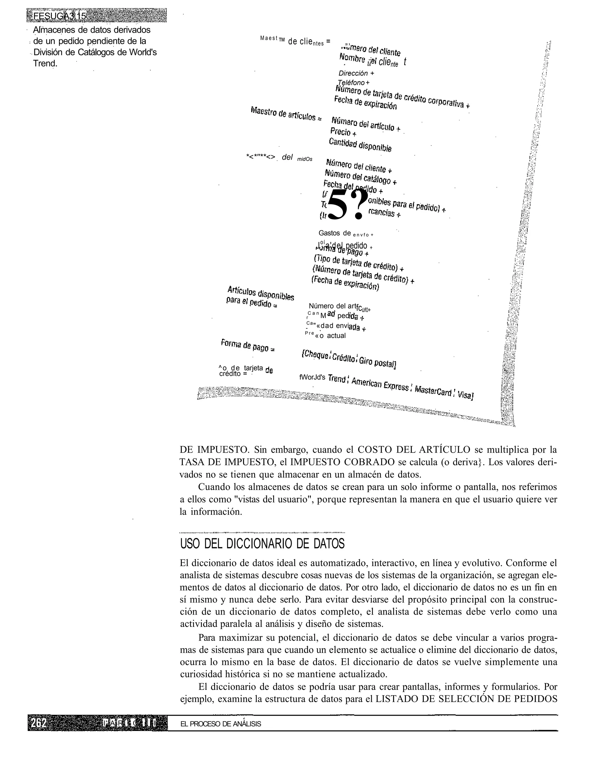 FESUGA3.15
Almacenes de datos derivados
                                                             Maest
de un pedido pendiente de la                                         ™ de clie ntes =       „,
División de Catálogos de World's
Trend.                                                                                              ü cliente t
                                                                                         Dirección +
                                                                                         Teléfono +




                                                        *<*''**<> del     midOs




                                                                                      5?
                                                                                  Gastos de e n v f o +
                                                                                  J o í a'del pedido +




                                                                              Número del artfc
                                                                              Can
                                                                                               üf0+
                                                                             r     M    ped
                                                                             Ca
                                                                                "«dad envi
                                                                             Pre
                                                                                 « o actual



                                               ^ o d e tarjeta
                                               crédito =
                                                                           fWorJd's




                                     DE IMPUESTO. Sin embargo, cuando el COSTO DEL ARTÍCULO se multiplica por la
                                     TASA DE IMPUESTO, el IMPUESTO COBRADO se calcula (o deriva}. Los valores deri-
                                     vados no se tienen que almacenar en un almacén de datos.
                                          Cuando los almacenes de datos se crean para un solo informe o pantalla, nos referimos
                                     a ellos como "vistas del usuario", porque representan la manera en que el usuario quiere ver
                                     la información.


                                     USO DEL DICCIONARIO DE DATOS
                                     El diccionario de datos ideal es automatizado, interactivo, en línea y evolutivo. Conforme el
                                     analista de sistemas descubre cosas nuevas de los sistemas de la organización, se agregan ele-
                                     mentos de datos al diccionario de datos. Por otro lado, el diccionario de datos no es un fin en
                                     sí mismo y nunca debe serlo. Para evitar desviarse del propósito principal con la construc-
                                     ción de un diccionario de datos completo, el analista de sistemas debe verlo como una
                                     actividad paralela al análisis y diseño de sistemas.
                                          Para maximizar su potencial, el diccionario de datos se debe vincular a varios progra-
                                     mas de sistemas para que cuando un elemento se actualice o elimine del diccionario de datos,
                                     ocurra lo mismo en la base de datos. El diccionario de datos se vuelve simplemente una
                                     curiosidad histórica si no se mantiene actualizado.
                                          El diccionario de datos se podría usar para crear pantallas, informes y formularios. Por
                                     ejemplo, examine la estructura de datos para el LISTADO DE SELECCIÓN DE PEDIDOS

                  I' A R ! C   III   EL PROCESO DE ANÁLISIS
 