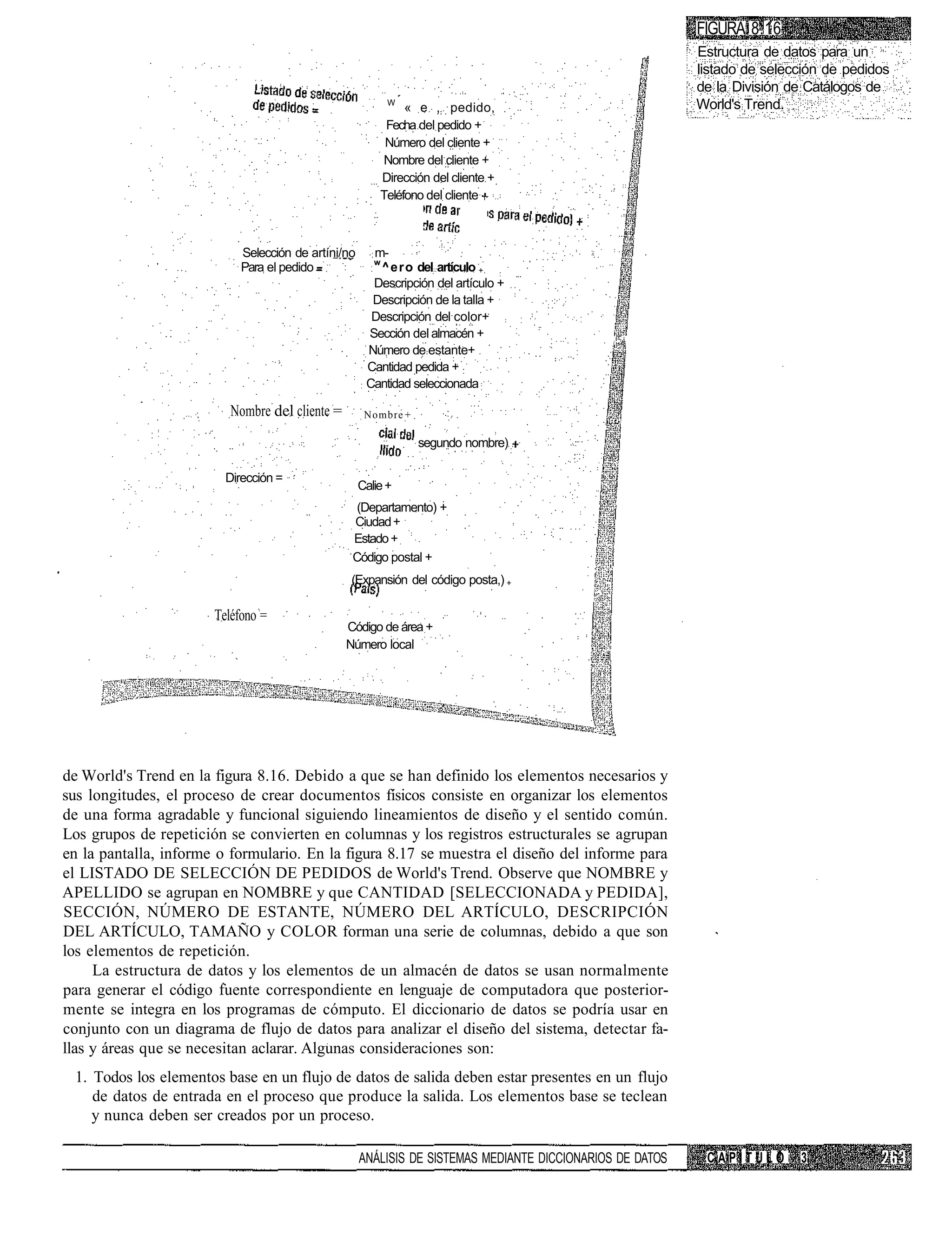 FIGURA 8.16
                                                                                                           Estructura de datos para un
                                                                                                           listado de selección de pedidos
                                                                                                           de la División de Catálogos de
                                                          W
                                                              « e , pedido,                                World's Trend.
                                                          Fecha del pedido +
                                                          Número del cliente +
                                                          Nombre del cliente +
                                                         Dirección del cliente +
                                                         Teléfono del cliente



                            Selección de artíni/no     m-
                                                        w
                            Para el pedido              ^ero del artículo +
                                                       Descripción del artículo +
                                                       Descripción de la talla +
                                                       Descripción del color+
                                                      Sección del almacén +
                                                                                               (•••S
                                                      Número de estante+
                                                      Cantidad pedida +
                                                      Cantidad seleccionada

                          Nombre del cliente =        Nombre +

                                                                 segundo nombre)

                         Dirección =
                                                     Calie +
                                                   (Departamento) +
                                                  Ciudad +
                                                  Estado +
                                                  Código postal +
                                                  (Expansión del código posta,) +

                       Teléfono =
                                                 Código de área +
                                                 Número local




de World's Trend en la figura 8.16. Debido a que se han definido los elementos necesarios y
sus longitudes, el proceso de crear documentos físicos consiste en organizar los elementos
de una forma agradable y funcional siguiendo lineamientos de diseño y el sentido común.
Los grupos de repetición se convierten en columnas y los registros estructurales se agrupan
en la pantalla, informe o formulario. En la figura 8.17 se muestra el diseño del informe para
el LISTADO DE SELECCIÓN DE PEDIDOS de World's Trend. Observe que NOMBRE y
APELLIDO se agrupan en NOMBRE y que CANTIDAD [SELECCIONADA y PEDIDA],
SECCIÓN, NÚMERO DE ESTANTE, NÚMERO DEL ARTÍCULO, DESCRIPCIÓN
DEL ARTÍCULO, TAMAÑO y COLOR forman una serie de columnas, debido a que son
los elementos de repetición.
     La estructura de datos y los elementos de un almacén de datos se usan normalmente
para generar el código fuente correspondiente en lenguaje de computadora que posterior-
mente se integra en los programas de cómputo. El diccionario de datos se podría usar en
conjunto con un diagrama de flujo de datos para analizar el diseño del sistema, detectar fa-
llas y áreas que se necesitan aclarar. Algunas consideraciones son:
 1. Todos los elementos base en un flujo de datos de salida deben estar presentes en un flujo
    de datos de entrada en el proceso que produce la salida. Los elementos base se teclean
    y nunca deben ser creados por un proceso.

                                                     ANÁLISIS DE SISTEMAS MEDIANTE DICCIONARIOS DE DATOS    CAPÍTULO       3
 