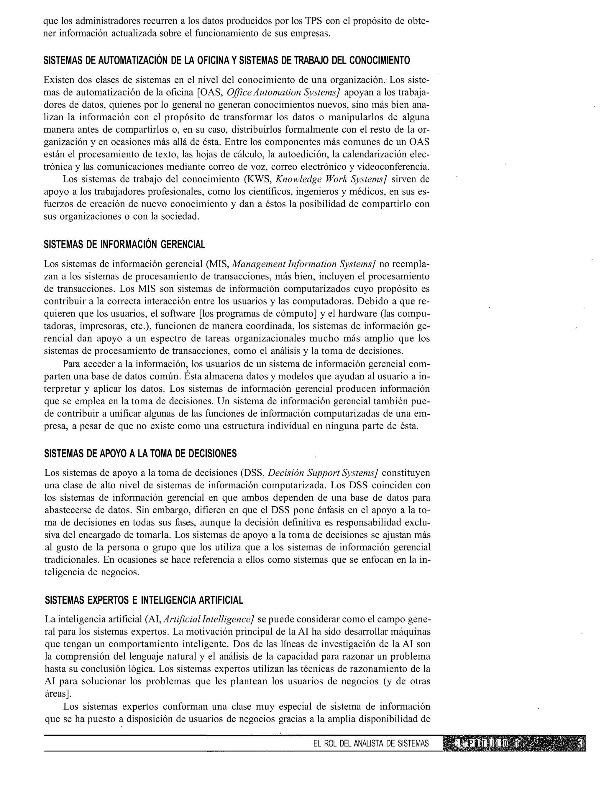 que los administradores recurren a los datos producidos por los TPS con el propósito de obte-
ner información actualizada sobre el funcionamiento de sus empresas.

SISTEMAS DE AUTOMATIZACIÓN DE LA OFICINA Y SISTEMAS DE TRABAJO DEL CONOCIMIENTO
Existen dos clases de sistemas en el nivel del conocimiento de una organización. Los siste-
mas de automatización de la oficina [OAS, Office Automation Systems] apoyan a los trabaja-
dores de datos, quienes por lo general no generan conocimientos nuevos, sino más bien ana-
lizan la información con el propósito de transformar los datos o manipularlos de alguna
manera antes de compartirlos o, en su caso, distribuirlos formalmente con el resto de la or-
ganización y en ocasiones más allá de ésta. Entre los componentes más comunes de un OAS
están el procesamiento de texto, las hojas de cálculo, la autoedición, la calendarización elec-
trónica y las comunicaciones mediante correo de voz, correo electrónico y videoconferencia.
     Los sistemas de trabajo del conocimiento (KWS, Knowledge Work Systems] sirven de
apoyo a los trabajadores profesionales, como los científicos, ingenieros y médicos, en sus es-
fuerzos de creación de nuevo conocimiento y dan a éstos la posibilidad de compartirlo con
sus organizaciones o con la sociedad.

SISTEMAS DE INFORMACIÓN GERENCIAL
Los sistemas de información gerencial (MIS, Management Information Systems] no reempla-
zan a los sistemas de procesamiento de transacciones, más bien, incluyen el procesamiento
de transacciones. Los MIS son sistemas de información computarizados cuyo propósito es
contribuir a la correcta interacción entre los usuarios y las computadoras. Debido a que re-
quieren que los usuarios, el software [los programas de cómputo] y el hardware (las compu-
tadoras, impresoras, etc.), funcionen de manera coordinada, los sistemas de información ge-
rencial dan apoyo a un espectro de tareas organizacionales mucho más amplio que los
sistemas de procesamiento de transacciones, como el análisis y la toma de decisiones.
     Para acceder a la información, los usuarios de un sistema de información gerencial com-
parten una base de datos común. Ésta almacena datos y modelos que ayudan al usuario a in-
terpretar y aplicar los datos. Los sistemas de información gerencial producen información
que se emplea en la toma de decisiones. Un sistema de información gerencial también pue-
de contribuir a unificar algunas de las funciones de información computarizadas de una em-
presa, a pesar de que no existe como una estructura individual en ninguna parte de ésta.

SISTEMAS DE APOYO A LA TOMA DE DECISIONES
Los sistemas de apoyo a la toma de decisiones (DSS, Decisión Support Systems] constituyen
una clase de alto nivel de sistemas de información computarizada. Los DSS coinciden con
los sistemas de información gerencial en que ambos dependen de una base de datos para
abastecerse de datos. Sin embargo, difieren en que el DSS pone énfasis en el apoyo a la to-
ma de decisiones en todas sus fases, aunque la decisión definitiva es responsabilidad exclu-
siva del encargado de tomarla. Los sistemas de apoyo a la toma de decisiones se ajustan más
al gusto de la persona o grupo que los utiliza que a los sistemas de información gerencial
tradicionales. En ocasiones se hace referencia a ellos como sistemas que se enfocan en la in-
teligencia de negocios.

SISTEMAS EXPERTOS E INTELIGENCIA ARTIFICIAL
La inteligencia artificial (AI, Artificial Intelligence] se puede considerar como el campo gene-
ral para los sistemas expertos. La motivación principal de la AI ha sido desarrollar máquinas
que tengan un comportamiento inteligente. Dos de las líneas de investigación de la AI son
la comprensión del lenguaje natural y el análisis de la capacidad para razonar un problema
hasta su conclusión lógica. Los sistemas expertos utilizan las técnicas de razonamiento de la
AI para solucionar los problemas que les plantean los usuarios de negocios (y de otras
áreas].
     Los sistemas expertos conforman una clase muy especial de sistema de información
que se ha puesto a disposición de usuarios de negocios gracias a la amplia disponibilidad de

                                                                  EL ROL DEL ANALISTA DE SISTEMAS   C H P I T IJ L 0 1
 
