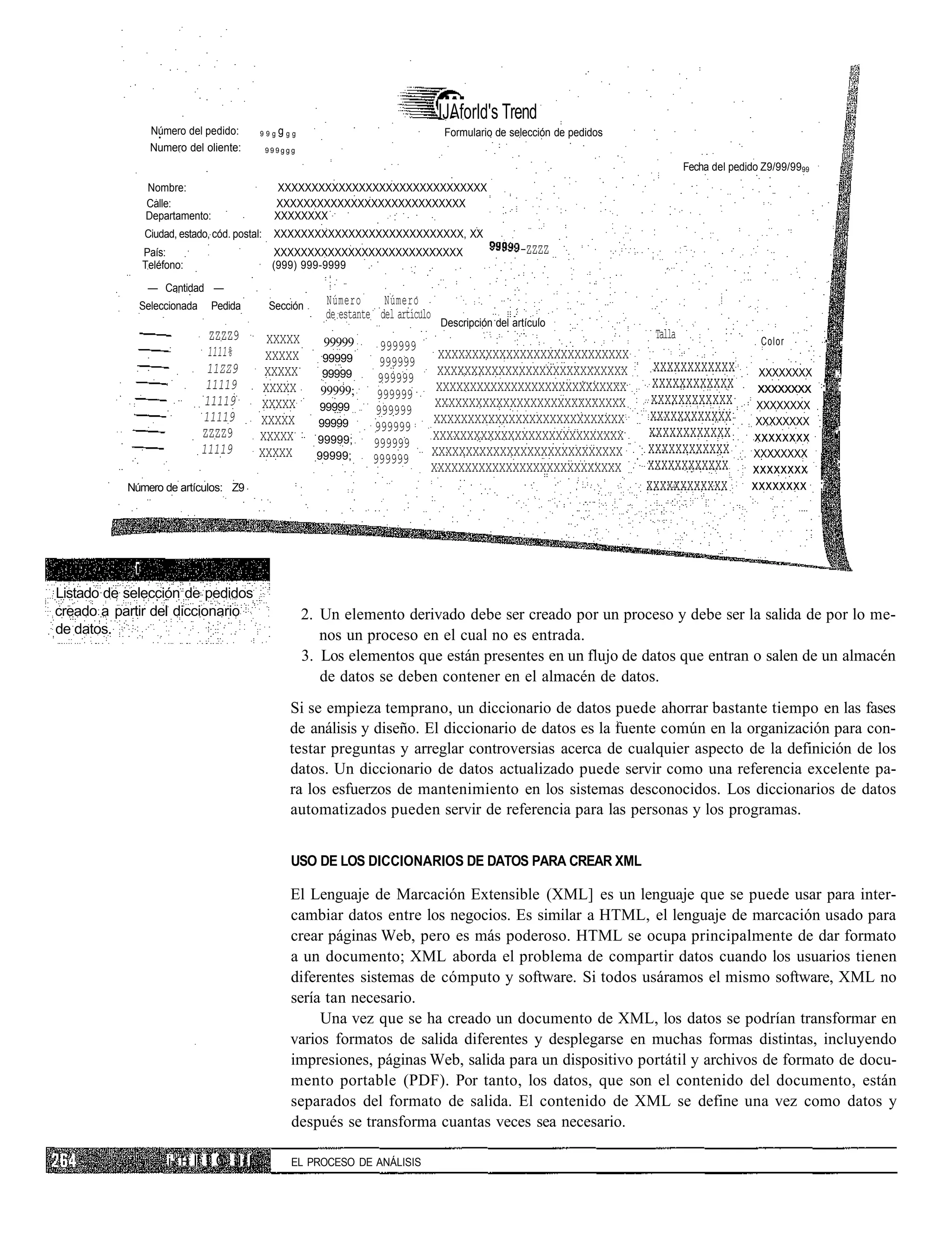 IJAforld's Trend
                 Número del pedido:          99g   ggg                                 Formulario de selección de pedidos
                 Numero del oliente:           999ggg

                                                                                                                                     Fecha del pedido Z9/99/9999
                Nombre:                          XXXXXXXXXXXXXXXXXXXXXXXXXXXXXXX
                Calle:                          XXXXXXXXXXXXXXXXXXXXXXXXXXXX
                Departamento:                   XXXXXXXX
                Ciudad, estado, cód. postal:    XXXXXXXXXXXXXXXXXXXXXXXXXXXX, XX
             País:                              XXXXXXXXXXXXXXXXXXXXXXXXXXXX                            -ZZZZ
             Teléfono:                          (999) 999-9999

                — Cantidad —
             Seleccionada        Pedida        Sección      Número      Número
                                                            de estante del artículo
                                                                                      Descripción del artículo
                                 ZZZZ9         XXXXX                                                                         Talla                   Color         •        .
                                                            99999       999999
                                 1111%        XXXXX         99999                  XXXXXXXXXXXXXXXXXXXXXXXXXXXX
                                11ZZ9                                  999999                                                xxxxxxxxxxxx
                                              XXXXX         99999                  XXXXXXXXXXXXXXXXXXXXXXXXXXXX                                      XXXXXXXX          ;.
                                11119                                  999999                                                xxxxxxxxxxxx
                                              XXXXX        99999;                  XXXXXXXXXXXXXXXXXXXXXXXXXXXX                                     xxxxxxxx ; ;
                                11119                                  999999                                                xxxxxxxxxxxx
                                             XXXXX         99999                   XXXXXXXXXXXXXXXXXXXXXXXXXXXX                                     XXXXXXXX
                               11119                                  999999                                                 xxxxxxxxxxxx
                                             XXXXX         99999                  XXXXXXXXXXXXXXXXXXXXXXXXXXXX                                      XXXXXXXX
                               ZZZZ9                                  999999                                                xxxxxxxxxxxx
                                             XXXXX         99999;                 XXXXXXXXXXXXXXXXXXXXXXXXXXXX                                      xxxxxxxx           •'
                               11119                                  999999                                                xxxxxxxxxxxx
                                             XXXXX         99999;                 XXXXXXXXXXXXXXXXXXXXXXXXXXXX                                      XXXXXXXX
                                                                      999999                                                xxxxxxxxxxxx
                                                                                  XXXXXXXXXXXXXXXXXXXXXXXXXXXX                                     xxxxxxxx • '
           Número de artículos: Z9                                                                                          xxxxxxxxxxxx           xxxxxxxx ;




            r
Listado de selección de pedidos
creado a partir del diccionario                          2. Un elemento derivado debe ser creado por un proceso y debe ser la salida de por lo me-
de datos.                                                   nos un proceso en el cual no es entrada.
                                                         3. Los elementos que están presentes en un flujo de datos que entran o salen de un almacén
                                                            de datos se deben contener en el almacén de datos.
                                                    Si se empieza temprano, un diccionario de datos puede ahorrar bastante tiempo en las fases
                                                    de análisis y diseño. El diccionario de datos es la fuente común en la organización para con-
                                                    testar preguntas y arreglar controversias acerca de cualquier aspecto de la definición de los
                                                    datos. Un diccionario de datos actualizado puede servir como una referencia excelente pa-
                                                    ra los esfuerzos de mantenimiento en los sistemas desconocidos. Los diccionarios de datos
                                                    automatizados pueden servir de referencia para las personas y los programas.


                                                     USO DE LOS DICCIONARIOS DE DATOS PARA CREAR XML

                                                     El Lenguaje de Marcación Extensible (XML] es un lenguaje que se puede usar para inter-
                                                     cambiar datos entre los negocios. Es similar a HTML, el lenguaje de marcación usado para
                                                     crear páginas Web, pero es más poderoso. HTML se ocupa principalmente de dar formato
                                                     a un documento; XML aborda el problema de compartir datos cuando los usuarios tienen
                                                     diferentes sistemas de cómputo y software. Si todos usáramos el mismo software, XML no
                                                     sería tan necesario.
                                                          Una vez que se ha creado un documento de XML, los datos se podrían transformar en
                                                     varios formatos de salida diferentes y desplegarse en muchas formas distintas, incluyendo
                                                     impresiones, páginas Web, salida para un dispositivo portátil y archivos de formato de docu-
                                                     mento portable (PDF). Por tanto, los datos, que son el contenido del documento, están
                                                     separados del formato de salida. El contenido de XML se define una vez como datos y
                                                     después se transforma cuantas veces sea necesario.

                     i1   H   I! I C I I I           EL PROCESO DE ANÁLISIS
 