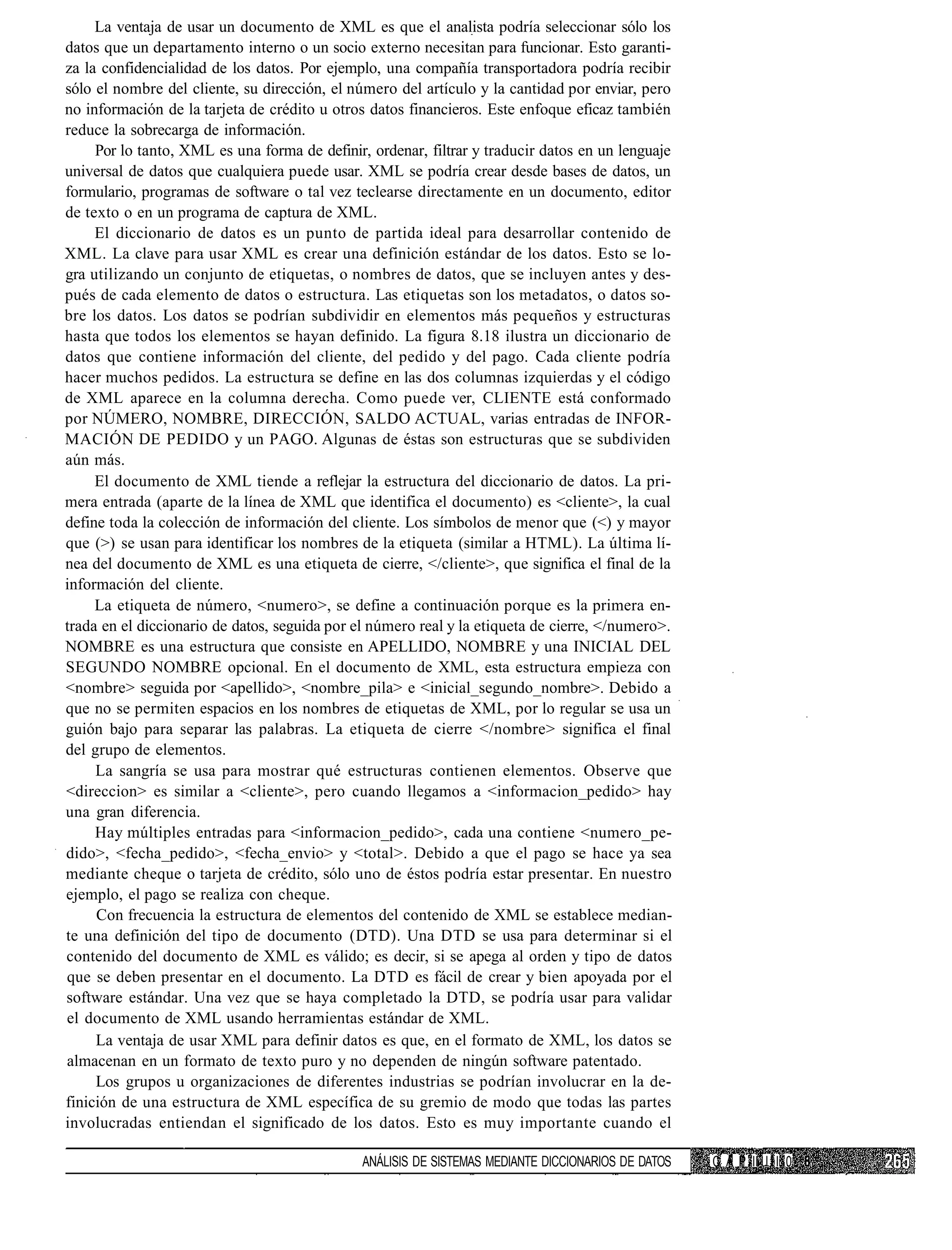 La ventaja de usar un documento de XML es que el analista podría seleccionar sólo los
datos que un departamento interno o un socio externo necesitan para funcionar. Esto garanti-
za la confidencialidad de los datos. Por ejemplo, una compañía transportadora podría recibir
sólo el nombre del cliente, su dirección, el número del artículo y la cantidad por enviar, pero
no información de la tarjeta de crédito u otros datos financieros. Este enfoque eficaz también
reduce la sobrecarga de información.
     Por lo tanto, XML es una forma de definir, ordenar, filtrar y traducir datos en un lenguaje
universal de datos que cualquiera puede usar. XML se podría crear desde bases de datos, un
formulario, programas de software o tal vez teclearse directamente en un documento, editor
de texto o en un programa de captura de XML.
     El diccionario de datos es un punto de partida ideal para desarrollar contenido de
XML. La clave para usar XML es crear una definición estándar de los datos. Esto se lo-
gra utilizando un conjunto de etiquetas, o nombres de datos, que se incluyen antes y des-
pués de cada elemento de datos o estructura. Las etiquetas son los metadatos, o datos so-
bre los datos. Los datos se podrían subdividir en elementos más pequeños y estructuras
hasta que todos los elementos se hayan definido. La figura 8.18 ilustra un diccionario de
datos que contiene información del cliente, del pedido y del pago. Cada cliente podría
hacer muchos pedidos. La estructura se define en las dos columnas izquierdas y el código
de XML aparece en la columna derecha. Como puede ver, CLIENTE está conformado
por NÚMERO, NOMBRE, DIRECCIÓN, SALDO ACTUAL, varias entradas de INFOR-
MACIÓN DE PEDIDO y un PAGO. Algunas de éstas son estructuras que se subdividen
aún más.
     El documento de XML tiende a reflejar la estructura del diccionario de datos. La pri-
mera entrada (aparte de la línea de XML que identifica el documento) es <cliente>, la cual
define toda la colección de información del cliente. Los símbolos de menor que (<) y mayor
que (>) se usan para identificar los nombres de la etiqueta (similar a HTML). La última lí-
nea del documento de XML es una etiqueta de cierre, </cliente>, que significa el final de la
información del cliente.
     La etiqueta de número, <numero>, se define a continuación porque es la primera en-
trada en el diccionario de datos, seguida por el número real y la etiqueta de cierre, </numero>.
NOMBRE es una estructura que consiste en APELLIDO, NOMBRE y una INICIAL DEL
SEGUNDO NOMBRE opcional. En el documento de XML, esta estructura empieza con
<nombre> seguida por <apellido>, <nombre_pila> e <inicial_segundo_nombre>. Debido a
que no se permiten espacios en los nombres de etiquetas de XML, por lo regular se usa un
guión bajo para separar las palabras. La etiqueta de cierre </nombre> significa el final
del grupo de elementos.
     La sangría se usa para mostrar qué estructuras contienen elementos. Observe que
<direccion> es similar a <cliente>, pero cuando llegamos a <informacion_pedido> hay
una gran diferencia.
     Hay múltiples entradas para <informacion_pedido>, cada una contiene <numero_pe-
dido>, <fecha_pedido>, <fecha_envio> y <total>. Debido a que el pago se hace ya sea
mediante cheque o tarjeta de crédito, sólo uno de éstos podría estar presentar. En nuestro
ejemplo, el pago se realiza con cheque.
     Con frecuencia la estructura de elementos del contenido de XML se establece median-
te una definición del tipo de documento (DTD). Una DTD se usa para determinar si el
contenido del documento de XML es válido; es decir, si se apega al orden y tipo de datos
que se deben presentar en el documento. La DTD es fácil de crear y bien apoyada por el
software estándar. Una vez que se haya completado la DTD, se podría usar para validar
el documento de XML usando herramientas estándar de XML.
     La ventaja de usar XML para definir datos es que, en el formato de XML, los datos se
almacenan en un formato de texto puro y no dependen de ningún software patentado.
     Los grupos u organizaciones de diferentes industrias se podrían involucrar en la de-
finición de una estructura de XML específica de su gremio de modo que todas las partes
involucradas entiendan el significado de los datos. Esto es muy importante cuando el

                                               ANÁLISIS DE SISTEMAS MEDIANTE DICCIONARIOS DE DATOS   C A P II I I I 0
 