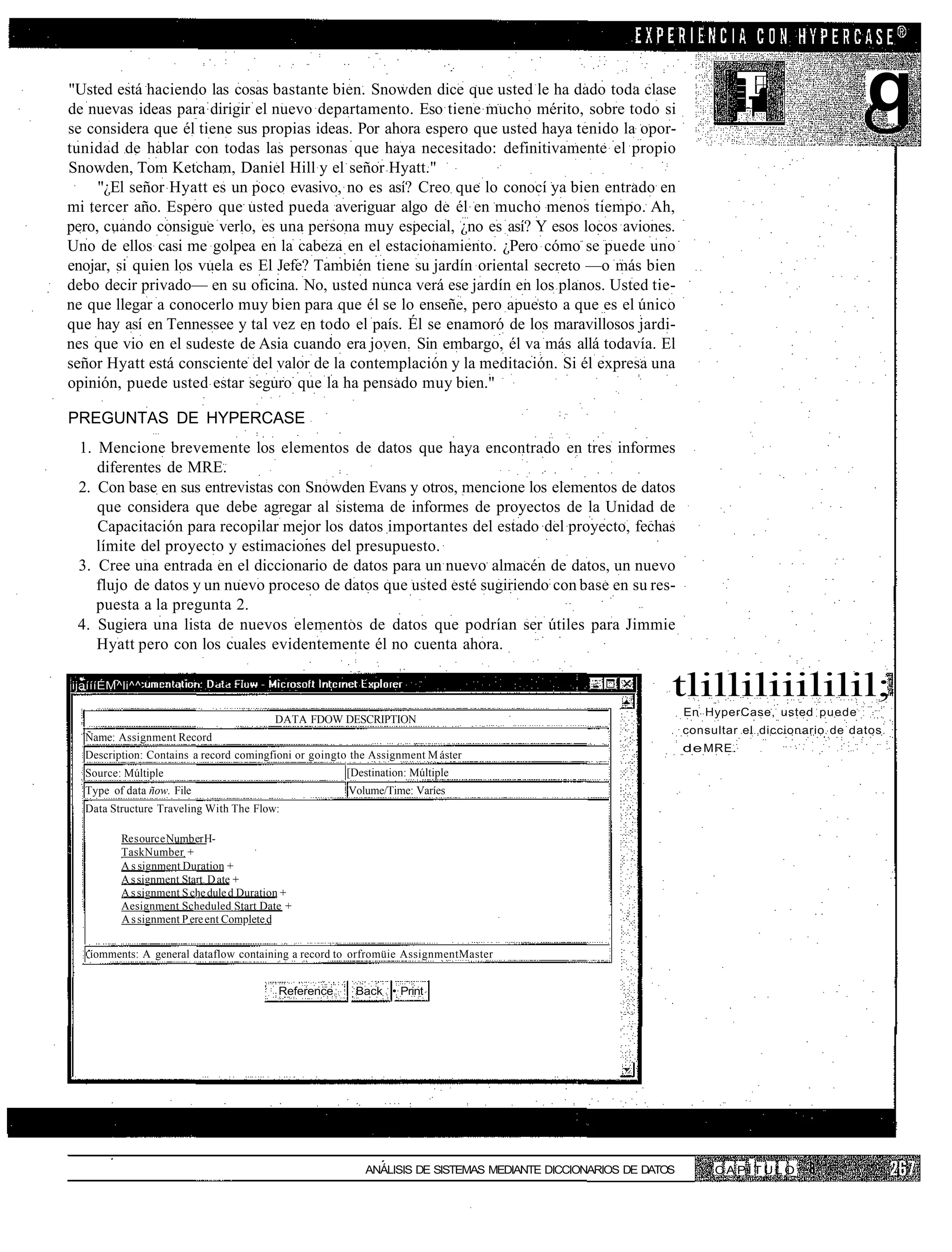 "Usted está haciendo las cosas bastante bien. Snowden dice que usted le ha dado toda clase
de nuevas ideas para dirigir el nuevo departamento. Eso tiene mucho mérito, sobre todo si
se considera que él tiene sus propias ideas. Por ahora espero que usted haya tenido la opor-
                                                                                                                                              q
tunidad de hablar con todas las personas que haya necesitado: definitivamente el propio
Snowden, Tom Ketcham, Daniel Hill y el señor Hyatt."
     "¿El señor Hyatt es un poco evasivo, no es así? Creo que lo conocí ya bien entrado en
mi tercer año. Espero que usted pueda averiguar algo de él en mucho menos tiempo. Ah,
pero, cuando consigue verlo, es una persona muy especial, ¿no es así? Y esos locos aviones.
Uno de ellos casi me golpea en la cabeza en el estacionamiento. ¿Pero cómo se puede uno
enojar, si quien los vuela es El Jefe? También tiene su jardín oriental secreto —o más bien
debo decir privado— en su oficina. No, usted nunca verá ese jardín en los planos. Usted tie-
ne que llegar a conocerlo muy bien para que él se lo enseñe, pero apuesto a que es el único
que hay así en Tennessee y tal vez en todo el país. Él se enamoró de los maravillosos jardi-
nes que vio en el sudeste de Asia cuando era joven. Sin embargo, él va más allá todavía. El
señor Hyatt está consciente del valor de la contemplación y la meditación. Si él expresa una
opinión, puede usted estar seguro que la ha pensado muy bien."

PREGUNTAS DE HYPERCASE
 1. Mencione brevemente los elementos de datos que haya encontrado en tres informes
    diferentes de MRE.
 2. Con base en sus entrevistas con Snowden Evans y otros, mencione los elementos de datos
    que considera que debe agregar al sistema de informes de proyectos de la Unidad de
    Capacitación para recopilar mejor los datos importantes del estado del proyecto, fechas
    límite del proyecto y estimaciones del presupuesto.
 3. Cree una entrada en el diccionario de datos para un nuevo almacén de datos, un nuevo
    flujo de datos y un nuevo proceso de datos que usted esté sugiriendo con base en su res-
    puesta a la pregunta 2.
 4. Sugiera una lista de nuevos elementos de datos que podrían ser útiles para Jimmie
    Hyatt pero con los cuales evidentemente él no cuenta ahora.

ijaíííÉM^li^^
                                                                                                            tlilliliiililil;
                                                                                                                En HyperCase, usted puede
                                         DATA FDOW DESCRIPTION
                                                                                                                consultar el diccionario de datos
  Ñame: Assignment Record
                                                                                                                de MRE.
  Description: Contains a record comingfioni or goingto the Assignment M áster
  Source: Múltiple                                    [Destination: Múltiple
  Type of data ñow. File                               Volume/Time: Varíes
  Data Structure Traveling With The Flow:

         Re s ourc e Numb er H-
         TaskNumber +
         A s signment Duration +
         A s signment Start. D ate +
         A s signment S che dule d Duration +
         Aesignment Scheduled Start Date +
         A s signment P ere ent Complete d


   íomments: A general dataflow containing a record to orfromüie AssignmentMaster


                                          Reference     Back • Print




                                                          ANÁLISIS DE SISTEMAS MEDIANTE DICCIONARIOS DE DATOS        CAPÍTULO
 