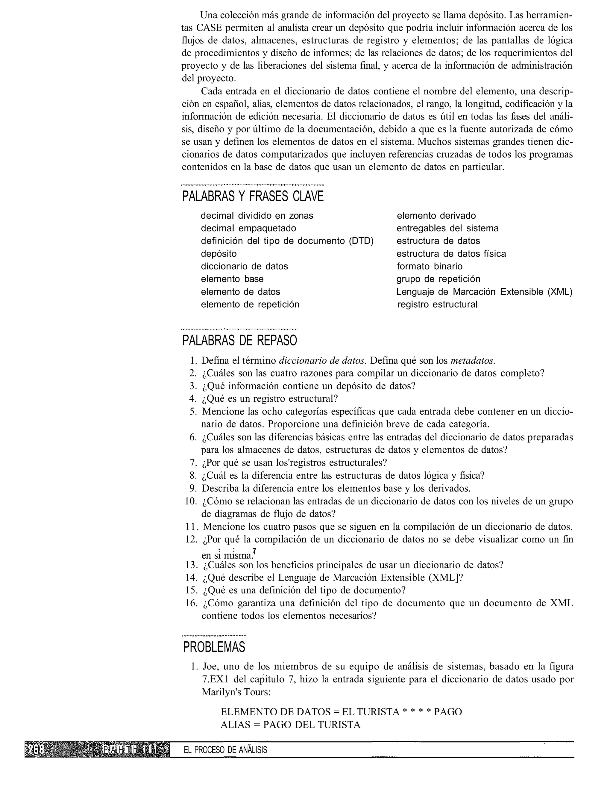 Una colección más grande de información del proyecto se llama depósito. Las herramien-
            tas CASE permiten al analista crear un depósito que podría incluir información acerca de los
            flujos de datos, almacenes, estructuras de registro y elementos; de las pantallas de lógica
            de procedimientos y diseño de informes; de las relaciones de datos; de los requerimientos del
            proyecto y de las liberaciones del sistema final, y acerca de la información de administración
            del proyecto.
                  Cada entrada en el diccionario de datos contiene el nombre del elemento, una descrip-
            ción en español, alias, elementos de datos relacionados, el rango, la longitud, codificación y la
            información de edición necesaria. El diccionario de datos es útil en todas las fases del análi-
            sis, diseño y por último de la documentación, debido a que es la fuente autorizada de cómo
            se usan y definen los elementos de datos en el sistema. Muchos sistemas grandes tienen dic-
            cionarios de datos computarizados que incluyen referencias cruzadas de todos los programas
            contenidos en la base de datos que usan un elemento de datos en particular.

            PALABRAS Y FRASES CLAVE
                  decimal dividido en zonas                      elemento derivado
                  decimal empaquetado                            entregables del sistema
                  definición del tipo de documento (DTD)         estructura de datos
                  depósito                                       estructura de datos física
                  diccionario de datos                           formato binario
                  elemento base                                  grupo de repetición
                  elemento de datos                              Lenguaje de Marcación Extensible (XML)
                  elemento de repetición                         registro estructural



            PALABRAS DE REPASO
             1. Defina el término diccionario de datos. Defina qué son los metadatos.
             2. ¿Cuáles son las cuatro razones para compilar un diccionario de datos completo?
             3. ¿Qué información contiene un depósito de datos?
             4. ¿Qué es un registro estructural?
             5. Mencione las ocho categorías específicas que cada entrada debe contener en un diccio-
                nario de datos. Proporcione una definición breve de cada categoría.
             6. ¿Cuáles son las diferencias básicas entre las entradas del diccionario de datos preparadas
                para los almacenes de datos, estructuras de datos y elementos de datos?
             7. ¿Por qué se usan los'registros estructurales?
             8. ¿Cuál es la diferencia entre las estructuras de datos lógica y física?
             9. Describa la diferencia entre los elementos base y los derivados.
            10. ¿Cómo se relacionan las entradas de un diccionario de datos con los niveles de un grupo
                de diagramas de flujo de datos?
            11. Mencione los cuatro pasos que se siguen en la compilación de un diccionario de datos.
            12. ¿Por qué la compilación de un diccionario de datos no se debe visualizar como un fin
                              7
                  en si misma.'
            13.   ¿Cuáles son los beneficios principales de usar un diccionario de datos?
            14.   ¿Qué describe el Lenguaje de Marcación Extensible (XML]?
            15.   ¿Qué es una definición del tipo de documento?
            16.   ¿Cómo garantiza una definición del tipo de documento que un documento de XML
                  contiene todos los elementos necesarios?


            PROBLEMAS
              1. Joe, uno de los miembros de su equipo de análisis de sistemas, basado en la figura
                 7.EX1 del capítulo 7, hizo la entrada siguiente para el diccionario de datos usado por
                 Marilyn's Tours:
                      ELEMENTO DE DATOS = EL TURISTA * * * * PAGO
                      ALIAS = PAGO DEL TURISTA

PAHTh I!I   EL PROCESO DE ANÁLISIS
 