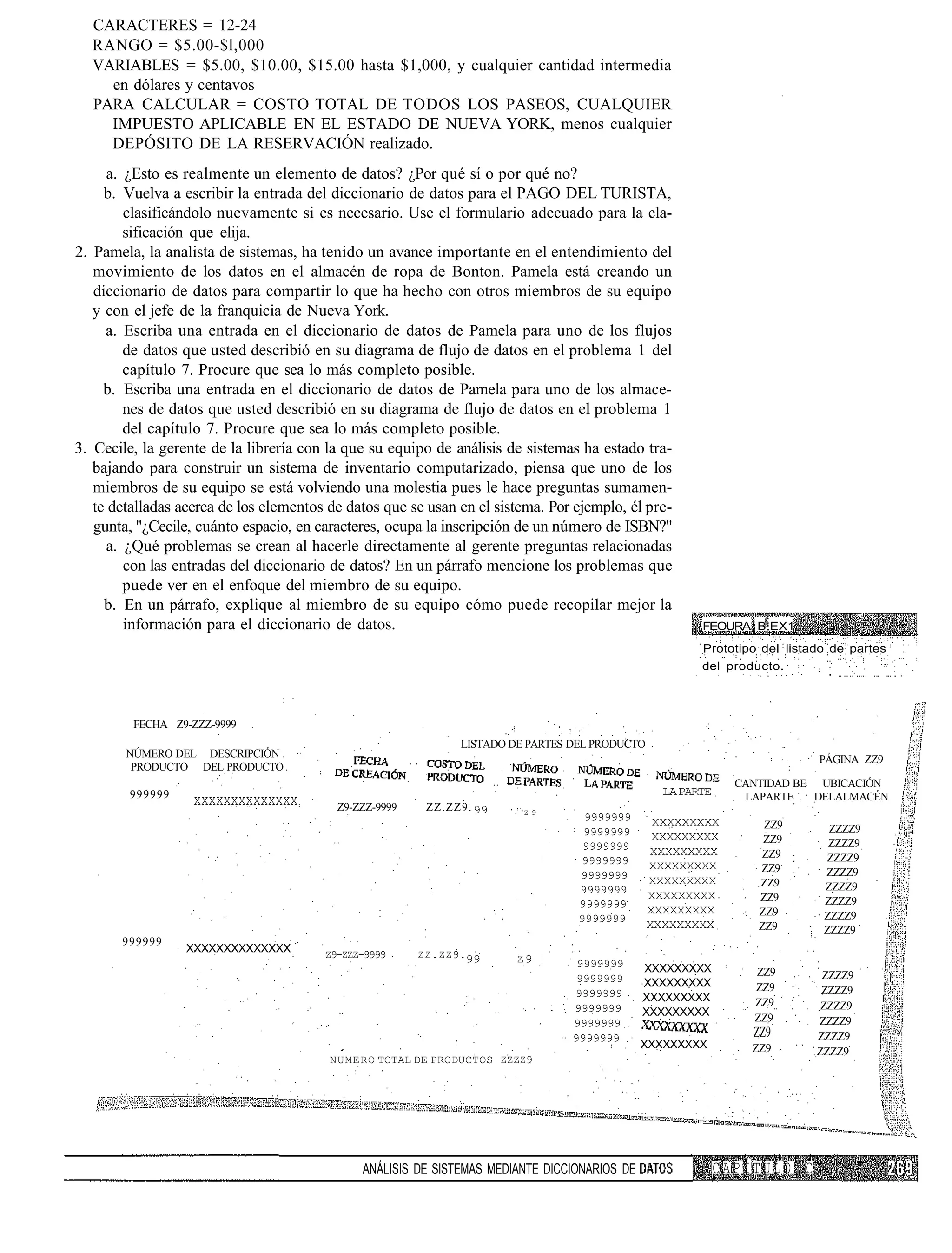 CARACTERES = 12-24
  RANGO = $5.00-$l,000
  VARIABLES = $5.00, $10.00, $15.00 hasta $1,000, y cualquier cantidad intermedia
    en dólares y centavos
  PARA CALCULAR = COSTO TOTAL DE TODOS LOS PASEOS, CUALQUIER
    IMPUESTO APLICABLE EN EL ESTADO DE NUEVA YORK, menos cualquier
    DEPÓSITO DE LA RESERVACIÓN realizado.
     a. ¿Esto es realmente un elemento de datos? ¿Por qué sí o por qué no?
     b. Vuelva a escribir la entrada del diccionario de datos para el PAGO DEL TURISTA,
        clasificándolo nuevamente si es necesario. Use el formulario adecuado para la cla-
        sificación que elija.
2. Pamela, la analista de sistemas, ha tenido un avance importante en el entendimiento del
   movimiento de los datos en el almacén de ropa de Bonton. Pamela está creando un
   diccionario de datos para compartir lo que ha hecho con otros miembros de su equipo
   y con el jefe de la franquicia de Nueva York.
     a. Escriba una entrada en el diccionario de datos de Pamela para uno de los flujos
        de datos que usted describió en su diagrama de flujo de datos en el problema 1 del
        capítulo 7. Procure que sea lo más completo posible.
     b. Escriba una entrada en el diccionario de datos de Pamela para uno de los almace-
        nes de datos que usted describió en su diagrama de flujo de datos en el problema 1
        del capítulo 7. Procure que sea lo más completo posible.
3. Cecile, la gerente de la librería con la que su equipo de análisis de sistemas ha estado tra-
   bajando para construir un sistema de inventario computarizado, piensa que uno de los
   miembros de su equipo se está volviendo una molestia pues le hace preguntas sumamen-
   te detalladas acerca de los elementos de datos que se usan en el sistema. Por ejemplo, él pre-
   gunta, "¿Cecile, cuánto espacio, en caracteres, ocupa la inscripción de un número de ISBN?"
     a. ¿Qué problemas se crean al hacerle directamente al gerente preguntas relacionadas
        con las entradas del diccionario de datos? En un párrafo mencione los problemas que
        puede ver en el enfoque del miembro de su equipo.
     b. En un párrafo, explique al miembro de su equipo cómo puede recopilar mejor la
        información para el diccionario de datos.                                                      FEOURA B.EX1
                                                                                                       Prototipo del listado de partes
                                                                                                       del producto.




         FECHA Z9-ZZZ-9999
                                                              LISTADO DE PARTES DEL PRODUCTO
        NÚMERO DEL DESCRIPCIÓN
                                                                                                                          PÁGINA ZZ9
         PRODUCTO DEL PRODUCTO
                                                                                                              CANTIDAD BE UBICACIÓN
        999999                                                                                   LA PARTE      LAPARTE   DELALMACÉN
                   xxxxxxxxxxxxxx         Z9-ZZZ-9999    ZZ.ZZ9. 99     Z9
                                                                                  9999999       XXXXXXXXX         ZZ9       ZZZZ9
                                                                                  9999999       XXXXXXXXX         ZZ9       ZZZZ9
                                                                                  9999999      XXXXXXXXX         ZZ9       ZZZZ9
                                                                                 9999999       XXXXXXXXX         ZZ9       ZZZZ9
                                                                                 9999999       XXXXXXXXX         ZZ9       ZZZZ9
                                                                                 9999999
                                                                                               XXXXXXXXX         ZZ9
                                                                                 9999999                                   ZZZZ9
                                                                                               XXXXXXXXX         ZZ9
                                                                                 9999999                                   ZZZZ9
                                                                                               XXXXXXXXX         ZZ9       ZZZZ9
       999999
                  XXXXXXXXXXXXXX
                                        Z9-ZZZ-9999     ZZ.ZZ9.99      Z9        9999999      XXXXXXXXX         ZZ9        ZZZZ9
                                                                                 9999999      XXXXXXXXX         ZZ9        ZZZZ9
                                                                                9999999       XXXXXXXXX
                                                                                9999999                         ZZ9        ZZZZ9
                                                                                              XXXXXXXXX
                                                                                9999999                         ZZ9       ZZZZ9
                                                                                9999999                         ZZ9       ZZZZ9
                                                                                              XXXXXXXXX         ZZ9       ZZZZ9
                                         NUMERO TOTAL DE PRODUCTOS ZZZZ9




                                              ANÁLISIS DE SISTEMAS MEDIANTE DICCIONARIOS DE                 CAPÍTULO C
 