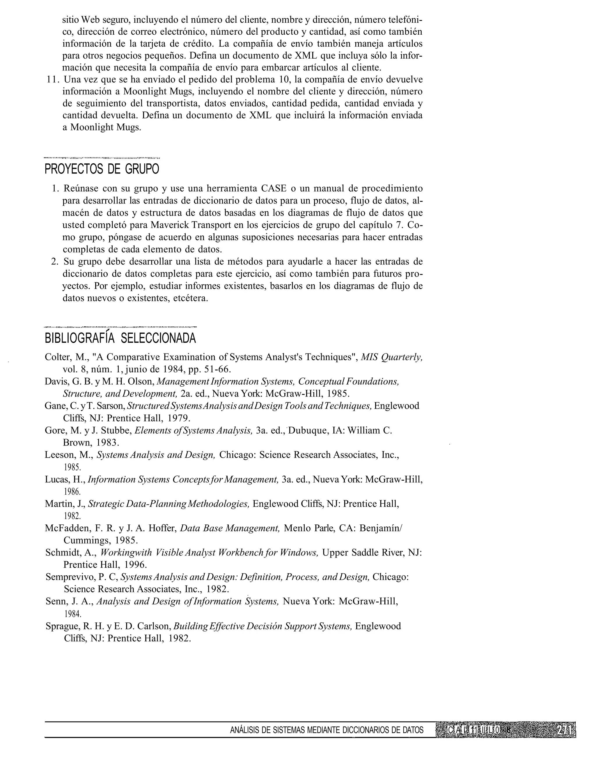 sitio Web seguro, incluyendo el número del cliente, nombre y dirección, número telefóni-
    co, dirección de correo electrónico, número del producto y cantidad, así como también
    información de la tarjeta de crédito. La compañía de envío también maneja artículos
    para otros negocios pequeños. Defina un documento de XML que incluya sólo la infor-
    mación que necesita la compañía de envío para embarcar artículos al cliente.
11. Una vez que se ha enviado el pedido del problema 10, la compañía de envío devuelve
    información a Moonlight Mugs, incluyendo el nombre del cliente y dirección, número
    de seguimiento del transportista, datos enviados, cantidad pedida, cantidad enviada y
    cantidad devuelta. Defina un documento de XML que incluirá la información enviada
    a Moonlight Mugs.



PROYECTOS DE GRUPO
 1. Reúnase con su grupo y use una herramienta CASE o un manual de procedimiento
    para desarrollar las entradas de diccionario de datos para un proceso, flujo de datos, al-
    macén de datos y estructura de datos basadas en los diagramas de flujo de datos que
    usted completó para Maverick Transport en los ejercicios de grupo del capítulo 7. Co-
    mo grupo, póngase de acuerdo en algunas suposiciones necesarias para hacer entradas
    completas de cada elemento de datos.
 2. Su grupo debe desarrollar una lista de métodos para ayudarle a hacer las entradas de
    diccionario de datos completas para este ejercicio, así como también para futuros pro-
    yectos. Por ejemplo, estudiar informes existentes, basarlos en los diagramas de flujo de
    datos nuevos o existentes, etcétera.



BIBLIOGRAFÍA SELECCIONADA
Colter, M., "A Comparative Examination of Systems Analyst's Techniques", MIS Quarterly,
    vol. 8, núm. 1, junio de 1984, pp. 51-66.
Davis, G. B. y M. H. Olson, Management Information Systems, Conceptual Foundations,
    Structure, and Development, 2a. ed., Nueva York: McGraw-Hill, 1985.
Gane, C. y T. Sarson, Structured Systems Analysis and Design Tools and Techniques, Englewood
    Cliffs, NJ: Prentice Hall, 1979.
Gore, M. y J. Stubbe, Elements of Systems Analysis, 3a. ed., Dubuque, IA: William C.
    Brown, 1983.
Leeson, M., Systems Analysis and Design, Chicago: Science Research Associates, Inc.,
    1985.
Lucas, H., Information Systems Concepts for Management, 3a. ed., Nueva York: McGraw-Hill,
    1986.
Martin, J., Strategic Data-Planning Methodologies, Englewood Cliffs, NJ: Prentice Hall,
    1982.
McFadden, F. R. y J. A. Hoffer, Data Base Management, Menlo Parle, CA: Benjamín/
    Cummings, 1985.
Schmidt, A., Workingwith Visible Analyst Workbench for Windows, Upper Saddle River, NJ:
    Prentice Hall, 1996.
Semprevivo, P. C, Systems Analysis and Design: Definition, Process, and Design, Chicago:
    Science Research Associates, Inc., 1982.
Senn, J. A., Analysis and Design of Information Systems, Nueva York: McGraw-Hill,
     1984.
Sprague, R. H. y E. D. Carlson, Building Effective Decisión Support Systems, Englewood
    Cliffs, NJ: Prentice Hall, 1982.




                                             ANÁLISIS DE SISTEMAS MEDIANTE DICCIONARIOS DE DATOS   C A I' 11 II L 0
 