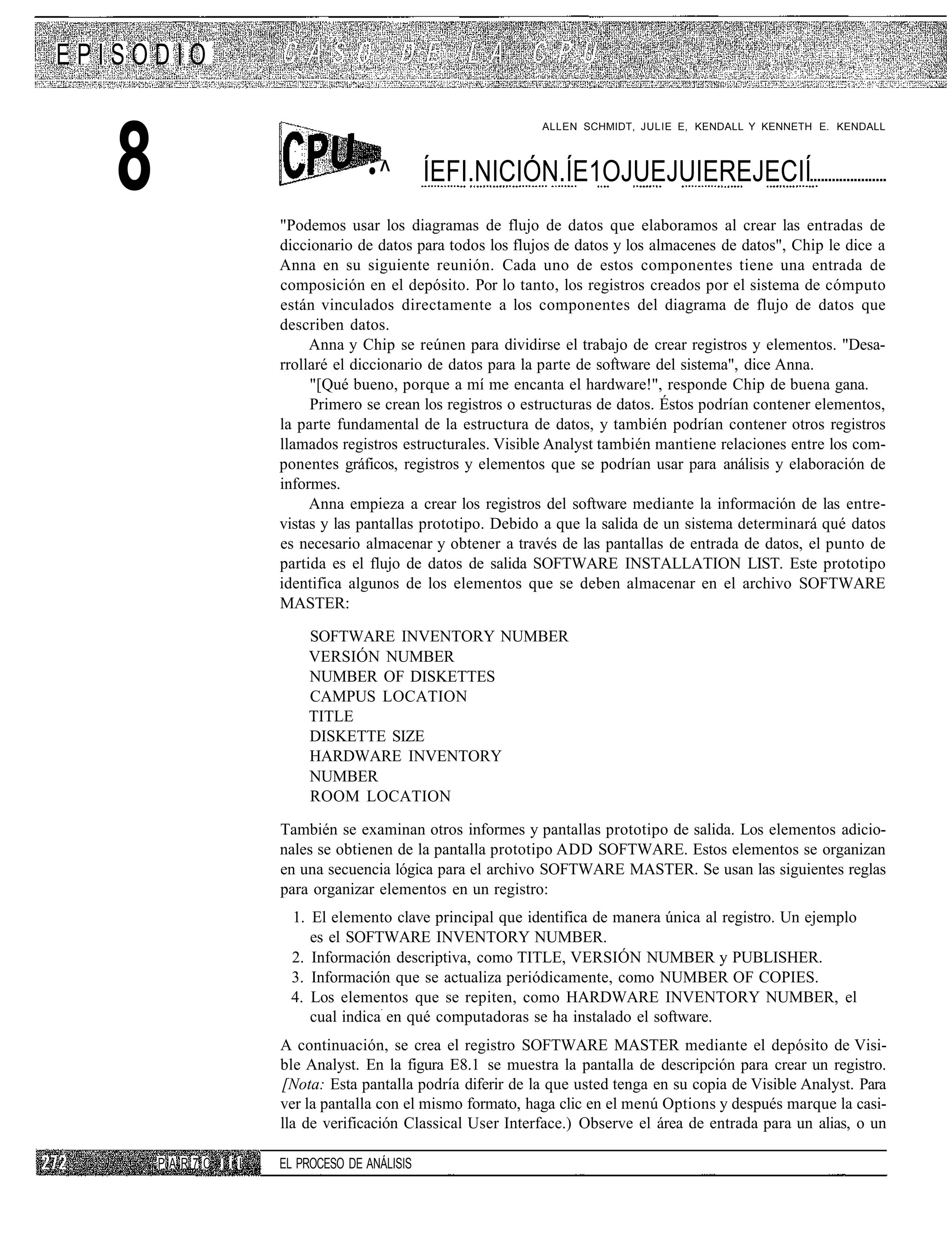 EPISODIO



   8
                                                            ALLEN SCHMIDT, JULIE E, KENDALL Y KENNETH E. KENDALL



                                  •^         ÍEFI.NICIÓN.ÍE1OJUEJUIEREJECIÍ
                    "Podemos usar los diagramas de flujo de datos que elaboramos al crear las entradas de
                    diccionario de datos para todos los flujos de datos y los almacenes de datos", Chip le dice a
                    Anna en su siguiente reunión. Cada uno de estos componentes tiene una entrada de
                    composición en el depósito. Por lo tanto, los registros creados por el sistema de cómputo
                    están vinculados directamente a los componentes del diagrama de flujo de datos que
                    describen datos.
                         Anna y Chip se reúnen para dividirse el trabajo de crear registros y elementos. "Desa-
                    rrollaré el diccionario de datos para la parte de software del sistema", dice Anna.
                         "[Qué bueno, porque a mí me encanta el hardware!", responde Chip de buena gana.
                         Primero se crean los registros o estructuras de datos. Éstos podrían contener elementos,
                    la parte fundamental de la estructura de datos, y también podrían contener otros registros
                    llamados registros estructurales. Visible Analyst también mantiene relaciones entre los com-
                    ponentes gráficos, registros y elementos que se podrían usar para análisis y elaboración de
                    informes.
                         Anna empieza a crear los registros del software mediante la información de las entre-
                    vistas y las pantallas prototipo. Debido a que la salida de un sistema determinará qué datos
                    es necesario almacenar y obtener a través de las pantallas de entrada de datos, el punto de
                    partida es el flujo de datos de salida SOFTWARE INSTALLATION LIST. Este prototipo
                    identifica algunos de los elementos que se deben almacenar en el archivo SOFTWARE
                    MASTER:

                        SOFTWARE INVENTORY NUMBER
                        VERSIÓN NUMBER
                        NUMBER OF DISKETTES
                        CAMPUS LOCATION
                        TITLE
                        DISKETTE SIZE
                        HARDWARE INVENTORY
                        NUMBER
                        ROOM LOCATION

                    También se examinan otros informes y pantallas prototipo de salida. Los elementos adicio-
                    nales se obtienen de la pantalla prototipo ADD SOFTWARE. Estos elementos se organizan
                    en una secuencia lógica para el archivo SOFTWARE MASTER. Se usan las siguientes reglas
                    para organizar elementos en un registro:
                     1. El elemento clave principal que identifica de manera única al registro. Un ejemplo
                        es el SOFTWARE INVENTORY NUMBER.
                     2. Información descriptiva, como TITLE, VERSIÓN NUMBER y PUBLISHER.
                     3. Información que se actualiza periódicamente, como NUMBER OF COPIES.
                     4. Los elementos que se repiten, como HARDWARE INVENTORY NUMBER, el
                        cual indica en qué computadoras se ha instalado el software.
                    A continuación, se crea el registro SOFTWARE MASTER mediante el depósito de Visi-
                    ble Analyst. En la figura E8.1 se muestra la pantalla de descripción para crear un registro.
                    [Nota: Esta pantalla podría diferir de la que usted tenga en su copia de Visible Analyst. Para
                    ver la pantalla con el mismo formato, haga clic en el menú Options y después marque la casi-
                    lla de verificación Classical User Interface.) Observe el área de entrada para un alias, o un

       PAR7C I iI   EL PROCESO DE ANÁLISIS
 