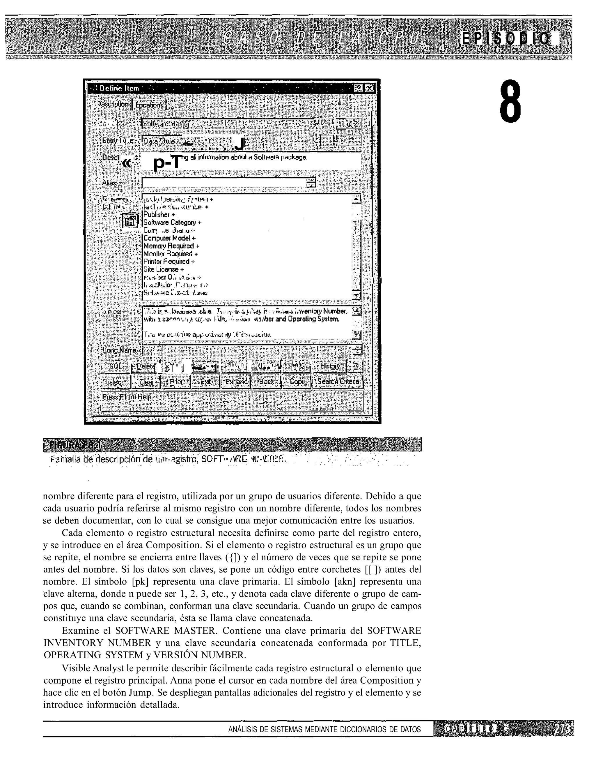 EPISODIO



               I * • :




                            — 'n                       i
                                                                                                                     ~                                                 J
                              «                                   p-T
               -0"..-••!••••:•            .'       •'.            V.i.                 •'••                     y'..,'.                          .:

                •'• ¡ : - . . ' • : : !                !"!                f ' . i . i - '•'•                                     . i       •.:




                                               '   :         -        .    A   -           ,   '   •    -   •   •    •   •   •




                                                           ".•Y-:                  •                   i L-.£•:•                           •

                                                           r - i - .           •!                      .i           -:           ••-.:?:         ••
                                                                                                                                                                                                                    i i
                                                       1
                                                                 ". '          • .                          -.••..::                (.."••-




               Ü . : L                                     ¡ni             ._:-.••"""••                                                i • ii             . 'i i r*r ".i- -i • i •         •   . : r ""•-—• • i -
                                                                 i-
                                                                          .i           •           ...i'.!:-;                              i -.'•'''• ~ i   !
                                                                                                                                                                .    '.• : • : ! " • " N   .•.


                                                             :
                                                                 " - M.-                   " -il-'jlü                                      --.:-.-v-.1;1                I ;."< - . i r - f ' -




                                                                                                                                                                :cil c i
                                      |                           j _ ± l " J '••••-• 1                                                                               " - 'l -'-••' • J"'!' i




 í : ..i :                                                                .¡-ir-. ,                                                                   í             • . V  - - i.'-V.!!"!:.



nombre diferente para el registro, utilizada por un grupo de usuarios diferente. Debido a que
cada usuario podría referirse al mismo registro con un nombre diferente, todos los nombres
se deben documentar, con lo cual se consigue una mejor comunicación entre los usuarios.
     Cada elemento o registro estructural necesita definirse como parte del registro entero,
y se introduce en el área Composition. Si el elemento o registro estructural es un grupo que
se repite, el nombre se encierra entre llaves ({]) y el número de veces que se repite se pone
antes del nombre. Si los datos son claves, se pone un código entre corchetes [[ ]) antes del
nombre. El símbolo [pk] representa una clave primaria. El símbolo [akn] representa una
clave alterna, donde n puede ser 1, 2, 3, etc., y denota cada clave diferente o grupo de cam-
pos que, cuando se combinan, conforman una clave secundaria. Cuando un grupo de campos
constituye una clave secundaria, ésta se llama clave concatenada.
     Examine el SOFTWARE MASTER. Contiene una clave primaria del SOFTWARE
INVENTORY NUMBER y una clave secundaria concatenada conformada por TITLE,
OPERATING SYSTEM y VERSIÓN NUMBER.
     Visible Analyst le permite describir fácilmente cada registro estructural o elemento que
compone el registro principal. Anna pone el cursor en cada nombre del área Composition y
hace clic en el botón Jump. Se despliegan pantallas adicionales del registro y el elemento y se
introduce información detallada.

                                                                                                                                                                    ANÁLISIS DE SISTEMAS MEDIANTE DICCIONARIOS DE DATOS   CAPÍTULO   G
 