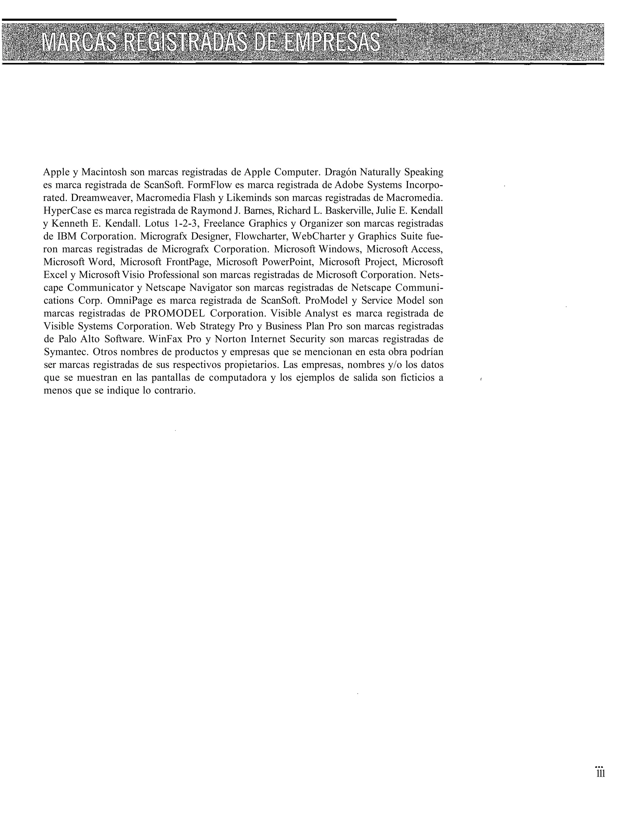 Apple y Macintosh son marcas registradas de Apple Computer. Dragón Naturally Speaking
es marca registrada de ScanSoft. FormFlow es marca registrada de Adobe Systems Incorpo-
rated. Dreamweaver, Macromedia Flash y Likeminds son marcas registradas de Macromedia.
HyperCase es marca registrada de Raymond J. Barnes, Richard L. Baskerville, Julie E. Kendall
y Kenneth E. Kendall. Lotus 1-2-3, Freelance Graphics y Organizer son marcas registradas
de IBM Corporation. Micrografx Designer, Flowcharter, WebCharter y Graphics Suite fue-
ron marcas registradas de Micrografx Corporation. Microsoft Windows, Microsoft Access,
Microsoft Word, Microsoft FrontPage, Microsoft PowerPoint, Microsoft Project, Microsoft
Excel y Microsoft Visio Professional son marcas registradas de Microsoft Corporation. Nets-
cape Communicator y Netscape Navigator son marcas registradas de Netscape Communi-
cations Corp. OmniPage es marca registrada de ScanSoft. ProModel y Service Model son
marcas registradas de PROMODEL Corporation. Visible Analyst es marca registrada de
Visible Systems Corporation. Web Strategy Pro y Business Plan Pro son marcas registradas
de Palo Alto Software. WinFax Pro y Norton Internet Security son marcas registradas de
Symantec. Otros nombres de productos y empresas que se mencionan en esta obra podrían
ser marcas registradas de sus respectivos propietarios. Las empresas, nombres y/o los datos
que se muestran en las pantallas de computadora y los ejemplos de salida son ficticios a
menos que se indique lo contrario.




                                                                                               11
                                                                                                1
 