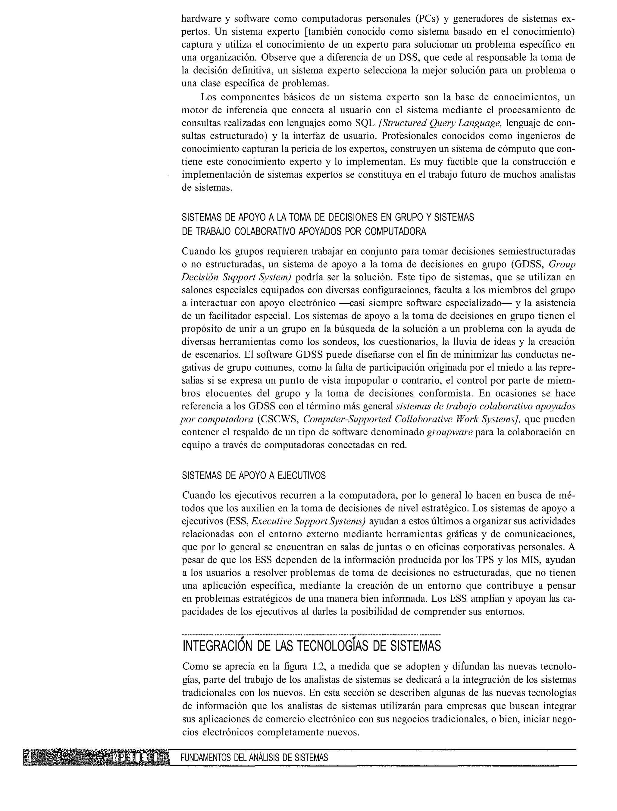 hardware y software como computadoras personales (PCs) y generadores de sistemas ex-
          pertos. Un sistema experto [también conocido como sistema basado en el conocimiento)
          captura y utiliza el conocimiento de un experto para solucionar un problema específico en
          una organización. Observe que a diferencia de un DSS, que cede al responsable la toma de
          la decisión definitiva, un sistema experto selecciona la mejor solución para un problema o
          una clase específica de problemas.
               Los componentes básicos de un sistema experto son la base de conocimientos, un
          motor de inferencia que conecta al usuario con el sistema mediante el procesamiento de
          consultas realizadas con lenguajes como SQL [Structured Query Language, lenguaje de con-
          sultas estructurado) y la interfaz de usuario. Profesionales conocidos como ingenieros de
          conocimiento capturan la pericia de los expertos, construyen un sistema de cómputo que con-
          tiene este conocimiento experto y lo implementan. Es muy factible que la construcción e
          implementación de sistemas expertos se constituya en el trabajo futuro de muchos analistas
          de sistemas.

          SISTEMAS DE APOYO A LA TOMA DE DECISIONES EN GRUPO Y SISTEMAS
          DE TRABAJO COLABORATIVO APOYADOS POR COMPUTADORA
          Cuando los grupos requieren trabajar en conjunto para tomar decisiones semiestructuradas
          o no estructuradas, un sistema de apoyo a la toma de decisiones en grupo (GDSS, Group
          Decisión Support System) podría ser la solución. Este tipo de sistemas, que se utilizan en
          salones especiales equipados con diversas configuraciones, faculta a los miembros del grupo
          a interactuar con apoyo electrónico —casi siempre software especializado— y la asistencia
          de un facilitador especial. Los sistemas de apoyo a la toma de decisiones en grupo tienen el
          propósito de unir a un grupo en la búsqueda de la solución a un problema con la ayuda de
          diversas herramientas como los sondeos, los cuestionarios, la lluvia de ideas y la creación
          de escenarios. El software GDSS puede diseñarse con el fin de minimizar las conductas ne-
          gativas de grupo comunes, como la falta de participación originada por el miedo a las repre-
          salias si se expresa un punto de vista impopular o contrario, el control por parte de miem-
          bros elocuentes del grupo y la toma de decisiones conformista. En ocasiones se hace
          referencia a los GDSS con el término más general sistemas de trabajo colaborativo apoyados
          por computadora (CSCWS, Computer-Supported Collaborative Work Systems], que pueden
          contener el respaldo de un tipo de software denominado groupware para la colaboración en
          equipo a través de computadoras conectadas en red.

          SISTEMAS DE APOYO A EJECUTIVOS
          Cuando los ejecutivos recurren a la computadora, por lo general lo hacen en busca de mé-
          todos que los auxilien en la toma de decisiones de nivel estratégico. Los sistemas de apoyo a
          ejecutivos (ESS, Executive Support Systems) ayudan a estos últimos a organizar sus actividades
          relacionadas con el entorno externo mediante herramientas gráficas y de comunicaciones,
          que por lo general se encuentran en salas de juntas o en oficinas corporativas personales. A
          pesar de que los ESS dependen de la información producida por los TPS y los MIS, ayudan
          a los usuarios a resolver problemas de toma de decisiones no estructuradas, que no tienen
          una aplicación específica, mediante la creación de un entorno que contribuye a pensar
          en problemas estratégicos de una manera bien informada. Los ESS amplían y apoyan las ca-
          pacidades de los ejecutivos al darles la posibilidad de comprender sus entornos.


          INTEGRACIÓN DE LAS TECNOLOGÍAS DE SISTEMAS
          Como se aprecia en la figura 1.2, a medida que se adopten y difundan las nuevas tecnolo-
          gías, parte del trabajo de los analistas de sistemas se dedicará a la integración de los sistemas
          tradicionales con los nuevos. En esta sección se describen algunas de las nuevas tecnologías
          de información que los analistas de sistemas utilizarán para empresas que buscan integrar
          sus aplicaciones de comercio electrónico con sus negocios tradicionales, o bien, iniciar nego-
          cios electrónicos completamente nuevos.

?PSTE !   FUNDAMENTOS DEL ANÁLISIS DE SISTEMAS
 