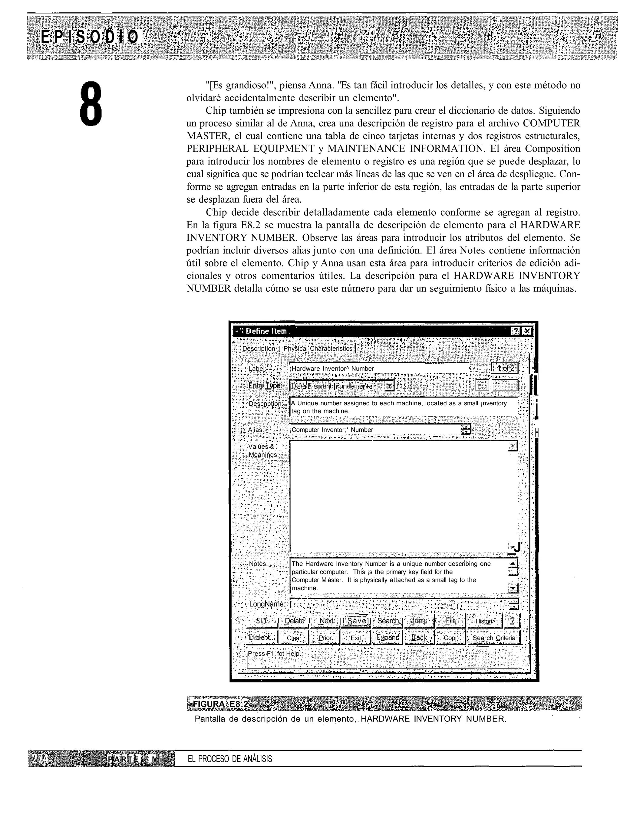 EPISODIO

                       "[Es grandioso!", piensa Anna. "Es tan fácil introducir los detalles, y con este método no
                  olvidaré accidentalmente describir un elemento".
                       Chip también se impresiona con la sencillez para crear el diccionario de datos. Siguiendo
                  un proceso similar al de Anna, crea una descripción de registro para el archivo COMPUTER
                  MASTER, el cual contiene una tabla de cinco tarjetas internas y dos registros estructurales,
                  PERIPHERAL EQUIPMENT y MAINTENANCE INFORMATION. El área Composition
                  para introducir los nombres de elemento o registro es una región que se puede desplazar, lo
                  cual significa que se podrían teclear más líneas de las que se ven en el área de despliegue. Con-
                  forme se agregan entradas en la parte inferior de esta región, las entradas de la parte superior
                  se desplazan fuera del área.
                       Chip decide describir detalladamente cada elemento conforme se agregan al registro.
                  En la figura E8.2 se muestra la pantalla de descripción de elemento para el HARDWARE
                  INVENTORY NUMBER. Observe las áreas para introducir los atributos del elemento. Se
                  podrían incluir diversos alias junto con una definición. El área Notes contiene información
                  útil sobre el elemento. Chip y Anna usan esta área para introducir criterios de edición adi-
                  cionales y otros comentarios útiles. La descripción para el HARDWARE INVENTORY
                  NUMBER detalla cómo se usa este número para dar un seguimiento físico a las máquinas.




                                Description j Physical Characteristics


                                     Label:          (Hardware Inventor^ Number


                                                                                                                                    II
                                     Descnption:      A Unique number assigned to each machine, located as a small ¡nventory
                                                      tag on the machine.                                                            j
                                     Alias:          ¡Computer Inventor;* Number
                                                                                                                                     H
                                     Valúes &
                                     Meanjngs:




                                                                                                                               _J
                                     Notes:           The Hardware Inventory Number is a unique number describing one
                                                      particular computer. This ¡s the primary key field for the
                                                      Computer M áster. It is physically attached as a small tag to the
                                                      machine.

                                     LongNarne: |

                                        ' i"i'.   I Delate I   Next |í'Save]j Search I                            Histori>

                                                    Clear      Prior     Exit                          Copj)     Search Gritería

                                 ;
                                     Press F1 fot Help.




                  •FIGURA E8.2
                    Pantalla de descripción de un elemento, HARDWARE INVENTORY NUMBER.



     PARTE   Mi   EL PROCESO DE ANÁLISIS
 