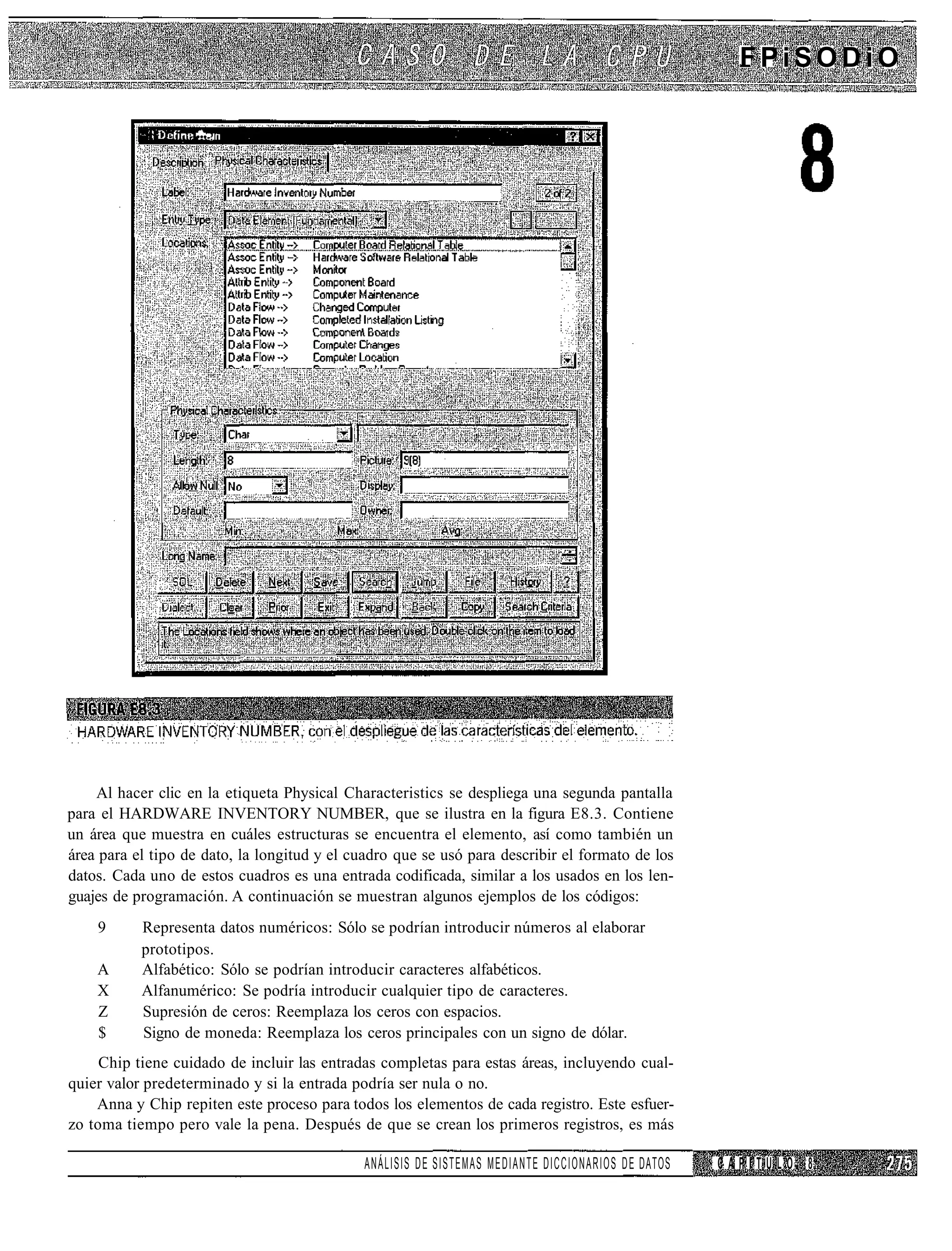 FPiSODiO

                    •••-.




    Al hacer clic en la etiqueta Physical Characteristics se despliega una segunda pantalla
para el HARDWARE INVENTORY NUMBER, que se ilustra en la figura E8.3. Contiene
un área que muestra en cuáles estructuras se encuentra el elemento, así como también un
área para el tipo de dato, la longitud y el cuadro que se usó para describir el formato de los
datos. Cada uno de estos cuadros es una entrada codificada, similar a los usados en los len-
guajes de programación. A continuación se muestran algunos ejemplos de los códigos:
    9      Representa datos numéricos: Sólo se podrían introducir números al elaborar
           prototipos.
    A      Alfabético: Sólo se podrían introducir caracteres alfabéticos.
    X      Alfanumérico: Se podría introducir cualquier tipo de caracteres.
    Z      Supresión de ceros: Reemplaza los ceros con espacios.
    $      Signo de moneda: Reemplaza los ceros principales con un signo de dólar.
     Chip tiene cuidado de incluir las entradas completas para estas áreas, incluyendo cual-
quier valor predeterminado y si la entrada podría ser nula o no.
    Anna y Chip repiten este proceso para todos los elementos de cada registro. Este esfuer-
zo toma tiempo pero vale la pena. Después de que se crean los primeros registros, es más

                                              ANÁLISIS D E SISTEMAS MEDIANTE DICCIONARIOS D E DATOS   CAPITULO 8
 