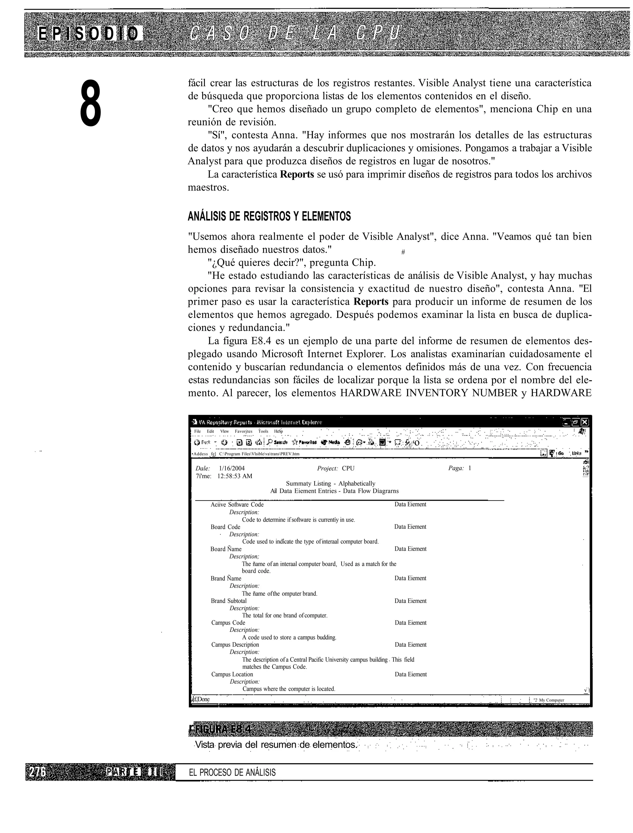 EPISODIO

                     fácil crear las estructuras de los registros restantes. Visible Analyst tiene una característica


   8                 de búsqueda que proporciona listas de los elementos contenidos en el diseño.
                          "Creo que hemos diseñado un grupo completo de elementos", menciona Chip en una
                     reunión de revisión.
                          "Sí", contesta Anna. "Hay informes que nos mostrarán los detalles de las estructuras
                     de datos y nos ayudarán a descubrir duplicaciones y omisiones. Pongamos a trabajar a Visible
                     Analyst para que produzca diseños de registros en lugar de nosotros."
                          La característica Reports se usó para imprimir diseños de registros para todos los archivos
                     maestros.

                     ANÁLISIS DE REGISTROS Y ELEMENTOS
                     "Usemos ahora realmente el poder de Visible Analyst", dice Anna. "Veamos qué tan bien
                     hemos diseñado nuestros datos."                  #
                          "¿Qué quieres decir?", pregunta Chip.
                          "He estado estudiando las características de análisis de Visible Analyst, y hay muchas
                     opciones para revisar la consistencia y exactitud de nuestro diseño", contesta Anna. "El
                     primer paso es usar la característica Reports para producir un informe de resumen de los
                     elementos que hemos agregado. Después podemos examinar la lista en busca de duplica-
                     ciones y redundancia."
                          La figura E8.4 es un ejemplo de una parte del informe de resumen de elementos des-
                     plegado usando Microsoft Internet Explorer. Los analistas examinarían cuidadosamente el
                     contenido y buscarían redundancia o elementos definidos más de una vez. Con frecuencia
                     estas redundancias son fáciles de localizar porque la lista se ordena por el nombre del ele-
                     mento. Al parecer, los elementos HARDWARE INVENTORY NUMBER y HARDWARE


                         File   Edit   Vlew   Favorjtes   Tools    HeSp

                                                                                                                   .-. o
                     •Addess fe] C:Program FilesVlsiblevatransPREV.htm                                                                 •    ..!

                         Dale: 1/16/2004                                          Project: CPU                                Paga: 1                     ~?
                         7í'me: 12:58:53 AM                                                                                                                   .•




                                                                        Summaty Listing - Alphabetically
                                                                  Aíl Data Eiement Entries - Data Flow Díagrarns

                                  Aciive Software Code                                                         Data Eiement
                                         Description:
                                              Code to determine if software is currentíy in use.
                                  Board Code                                                                   Data Eiement
                                         Description:
                                              Code used to indícate the type of interaal computer board.
                                  Board Ñame                                                                   Data Eiement
                                         Description;
                                              The ñame of an interaal computer board, Used as a match for the
                                              board code.
                                  Brand Ñame                                                                   Data Eiement
                                         Description:
                                              The ñame of the omputer brand.
                                  Brand Subtotal                                                               Data Eiement
                                         Description:
                                              The total for one brand of computer.
                                  Campus Code                                                                  Data Eiement
                                         Description:
                                              A code used to store a campus budding.
                                  Campus Descripnon                                                            Data Eiement
                                         Description:
                                              The description of a Central Pacific University campus building This field
                                              matches the Campus Code.
                                  Campus Location                                                              Data Eiement
                                          Description:
                                              Campus where the computer is located.                                                                       v
                         £|Done                                                                                                         ''2 My Computer




                     r
                         Vista previa del resumen de elementos.

       PARTE   III   EL PROCESO DE ANÁLISIS
 