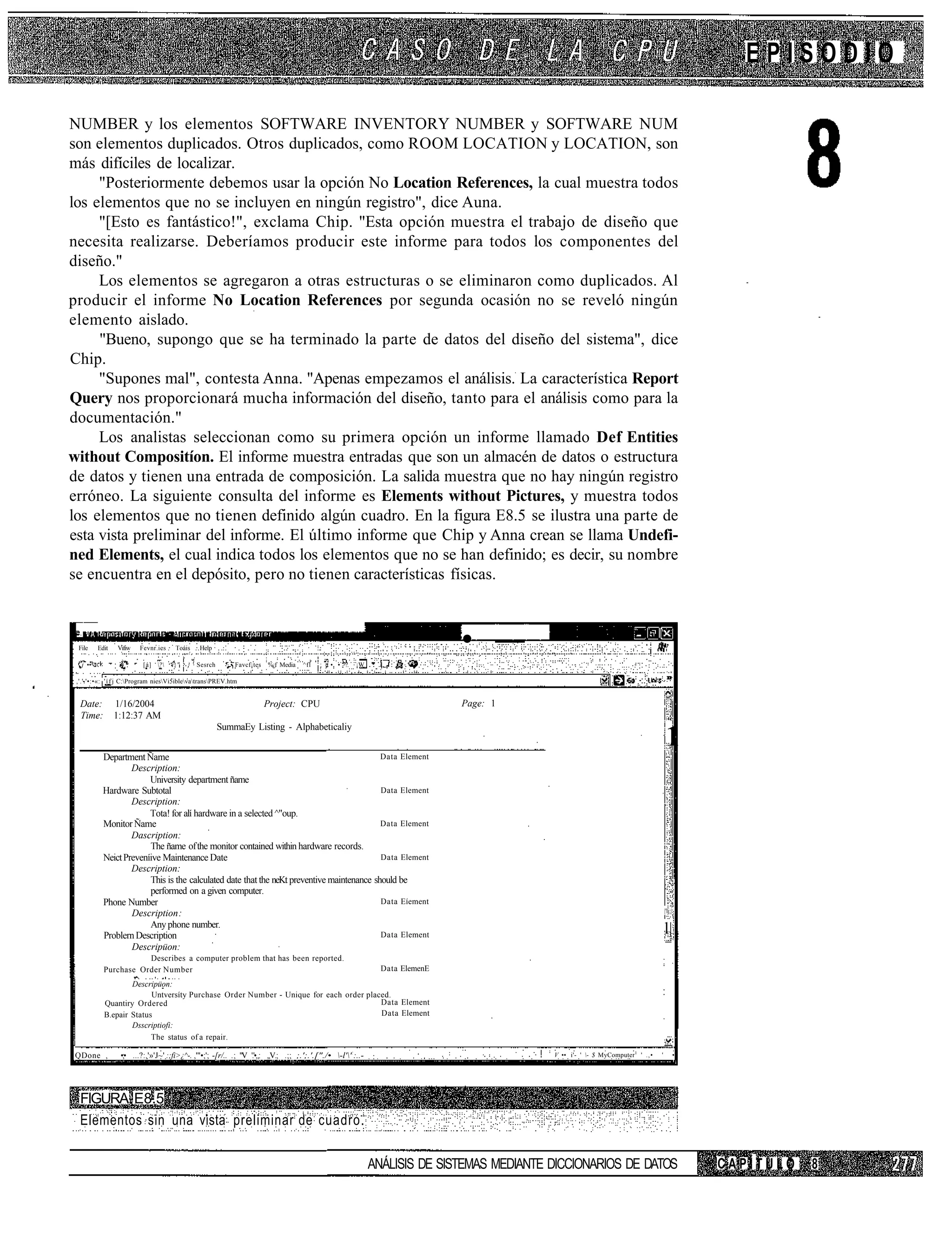 EPISODIO

NUMBER y los elementos SOFTWARE INVENTORY NUMBER y SOFTWARE NUM
son elementos duplicados. Otros duplicados, como ROOM LOCATION y LOCATION, son
más difíciles de localizar.
     "Posteriormente debemos usar la opción No Location References, la cual muestra todos
los elementos que no se incluyen en ningún registro", dice Auna.
     "[Esto es fantástico!", exclama Chip. "Esta opción muestra el trabajo de diseño que
necesita realizarse. Deberíamos producir este informe para todos los componentes del
diseño."
     Los elementos se agregaron a otras estructuras o se eliminaron como duplicados. Al
producir el informe No Location References por segunda ocasión no se reveló ningún
elemento aislado.
     "Bueno, supongo que se ha terminado la parte de datos del diseño del sistema", dice
Chip.
     "Supones mal", contesta Anna. "Apenas empezamos el análisis. La característica Report
Query nos proporcionará mucha información del diseño, tanto para el análisis como para la
documentación."
     Los analistas seleccionan como su primera opción un informe llamado Def Entities
without Compositíon. El informe muestra entradas que son un almacén de datos o estructura
de datos y tienen una entrada de composición. La salida muestra que no hay ningún registro
erróneo. La siguiente consulta del informe es Elements without Pictures, y muestra todos
los elementos que no tienen definido algún cuadro. En la figura E8.5 se ilustra una parte de
esta vista preliminar del informe. El último informe que Chip y Anna crean se llama Undefi-
ned Elements, el cual indica todos los elementos que no se han definido; es decir, su nombre
se encuentra en el depósito, pero no tienen características físicas.



 File     Edit   Vifiw   Fevnr.ies    Toáis    Help                                                                              • —
   j ••           • ,     [á] ?    i}"   } ' Sesrch     ' • Favcf¡tes   %¿f Media   ^fl   ; .t • • >?.   ¡W

 ,'.'.'•:•«: ' í f j C:Program niesVi5iblevatransPREV.htm


  Date:          1/16/2004                                                Project: CPU                                           Page: 1
  Time:          1:12:37 AM
                                                        SummaEy Listing - Alphabeticaliy


            Department Ñame                                                                 Data Element
                                                                                                                                                                                        1
                    Description:
                         University department ñame
            Hardware Subtotal                                                               Data Element
                    Description:
                         Tota! for alí hardware in a selected ^"oup.
            Monitor Ñame                                                                    Data Element
                    Dascription:
                         The ñame of the monitor contained within hardware records.
            Neict Preveníive Maintenance Date                                               Data Element
                    Description:
                         This is the calculated date that the neKt preventive maintenance should be
                         performed on a given computer.
            Phone Number                                                                    Data Eíement
                    Description :                                                                                                                                                      |'lj;|

                         Any phone number.
            Problern Description                                                            Data Element                                                                               l|
                    Descripüon:
                       Describes a computer problem that has been reported.
            Purchase Order Number                                                                                 Data ElemenE
                    Descripüon:
                          Untversíty Purchase Order Number - Unique for each order placed.
            Quantiry Ordered                                                           Data Element
            B.epair Status                                                             Data Element
                    Dsscriptiofi:
                          The status of a repair.

 QDone ,          •;• ...?:,'»'J~' :;fi>¿^-. ,'"•;'; -[r/.. .; "V '.'•„: ,,V.; .;; ;.';.'.["./• -l''::..-                                   V •• i'- ' - $ MyComputer 1 ' .,•   '            •




  FIGURA E8.5
  Elementos sin una vista preliminar de cuadro.

                                                                                                                ANÁLISIS DE SISTEMAS MEDIANTE DICCIONARIOS DE DATOS                                 CAPÍTULO   8
 