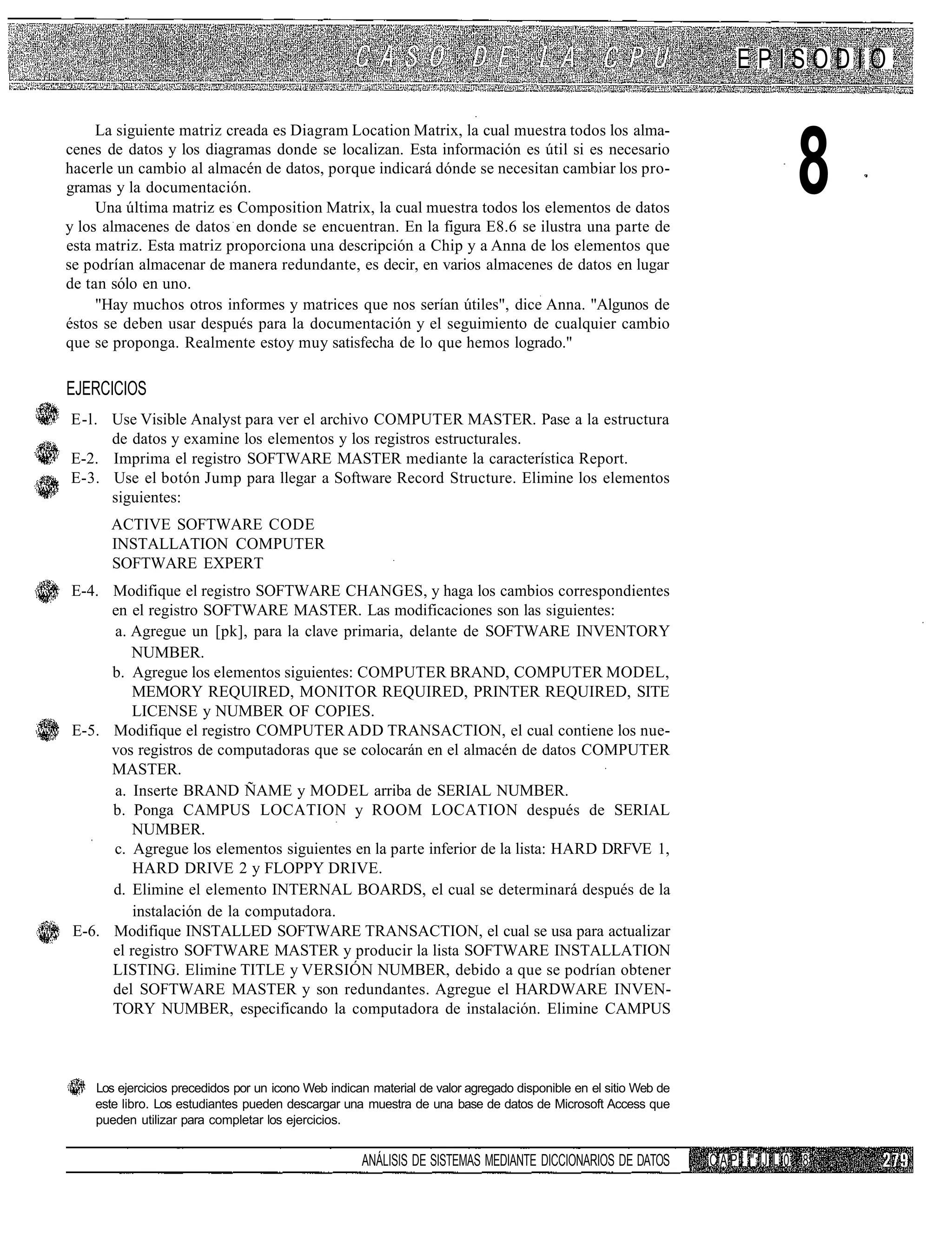 EPISODIO

     La siguiente matriz creada es Diagram Location Matrix, la cual muestra todos los alma-
cenes de datos y los diagramas donde se localizan. Esta información es útil si es necesario
hacerle un cambio al almacén de datos, porque indicará dónde se necesitan cambiar los pro-
gramas y la documentación.
     Una última matriz es Composition Matrix, la cual muestra todos los elementos de datos
y los almacenes de datos en donde se encuentran. En la figura E8.6 se ilustra una parte de
                                                                                                                                  8
esta matriz. Esta matriz proporciona una descripción a Chip y a Anna de los elementos que
se podrían almacenar de manera redundante, es decir, en varios almacenes de datos en lugar
de tan sólo en uno.
     "Hay muchos otros informes y matrices que nos serían útiles", dice Anna. "Algunos de
éstos se deben usar después para la documentación y el seguimiento de cualquier cambio
que se proponga. Realmente estoy muy satisfecha de lo que hemos logrado."

EJERCICIOS
E-l. Use Visible Analyst para ver el archivo COMPUTER MASTER. Pase a la estructura
     de datos y examine los elementos y los registros estructurales.
E-2. Imprima el registro SOFTWARE MASTER mediante la característica Report.
E-3. Use el botón Jump para llegar a Software Record Structure. Elimine los elementos
     siguientes:
      ACTIVE SOFTWARE CODE
      INSTALLATION COMPUTER
      SOFTWARE EXPERT
E-4. Modifique el registro SOFTWARE CHANGES, y haga los cambios correspondientes
     en el registro SOFTWARE MASTER. Las modificaciones son las siguientes:
     a. Agregue un [pk], para la clave primaria, delante de SOFTWARE INVENTORY
        NUMBER.
     b. Agregue los elementos siguientes: COMPUTER BRAND, COMPUTER MODEL,
         MEMORY REQUIRED, MONITOR REQUIRED, PRINTER REQUIRED, SITE
         LICENSE y NUMBER OF COPIES.
E-5. Modifique el registro COMPUTER ADD TRANSACTION, el cual contiene los nue-
     vos registros de computadoras que se colocarán en el almacén de datos COMPUTER
     MASTER.
     a. Inserte BRAND ÑAME y MODEL arriba de SERIAL NUMBER.
     b. Ponga CAMPUS LOCATION y ROOM LOCATION después de SERIAL
         NUMBER.
     c. Agregue los elementos siguientes en la parte inferior de la lista: HARD DRFVE 1,
         HARD DRIVE 2 y FLOPPY DRIVE.
     d. Elimine el elemento INTERNAL BOARDS, el cual se determinará después de la
         instalación de la computadora.
E-6. Modifique INSTALLED SOFTWARE TRANSACTION, el cual se usa para actualizar
     el registro SOFTWARE MASTER y producir la lista SOFTWARE INSTALLATION
     LISTING. Elimine TITLE y VERSIÓN NUMBER, debido a que se podrían obtener
     del SOFTWARE MASTER y son redundantes. Agregue el HARDWARE INVEN-
     TORY NUMBER, especificando la computadora de instalación. Elimine CAMPUS



    Los ejercicios precedidos por un icono Web indican material de valor agregado disponible en el sitio Web de
    este libro. Los estudiantes pueden descargar una muestra de una base de datos de Microsoft Access que
    pueden utilizar para completar los ejercicios.


                                                     ANÁLISIS DE SISTEMAS MEDIANTE DICCIONARIOS DE DATOS          C A P Í i" IJ L 0 8
 