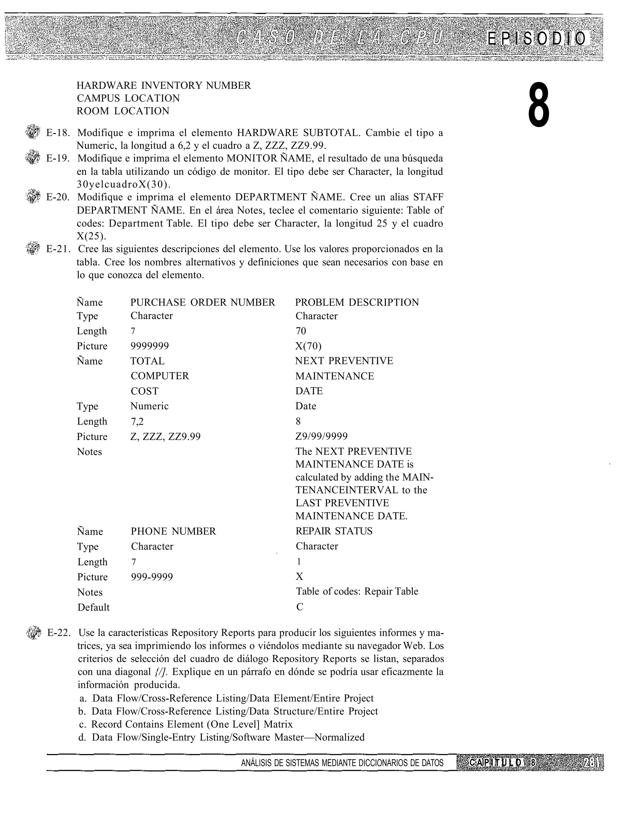 EPISODIO

      HARDWARE INVENTORY NUMBER
      CAMPUS LOCATION
      ROOM LOCATION

E-18. Modifique e imprima el elemento HARDWARE SUBTOTAL. Cambie el tipo a
      Numeric, la longitud a 6,2 y el cuadro a Z, ZZZ, ZZ9.99.
                                                                                                             8
E-19. Modifique e imprima el elemento MONITOR ÑAME, el resultado de una búsqueda
      en la tabla utilizando un código de monitor. El tipo debe ser Character, la longitud
      30yelcuadroX(30).
E-20. Modifique e imprima el elemento DEPARTMENT ÑAME. Cree un alias STAFF
      DEPARTMENT ÑAME. En el área Notes, teclee el comentario siguiente: Table of
      codes: Department Table. El tipo debe ser Character, la longitud 25 y el cuadro
      X(25).
E-21. Cree las siguientes descripciones del elemento. Use los valores proporcionados en la
      tabla. Cree los nombres alternativos y definiciones que sean necesarios con base en
      lo que conozca del elemento.

      Ñame         PURCHASE ORDER NUMBER                 PROBLEM DESCRIPTION
      Type         Character                             Character
      Length       7                                     70
      Picture      9999999                               X(70)
      Ñame         TOTAL                                 NEXT PREVENTIVE
                   COMPUTER                              MAINTENANCE
                   COST                                  DATE
      Type         Numeric                               Date
      Length       7,2                                   8
      Picture      Z, ZZZ, ZZ9.99                        Z9/99/9999
      Notes                                              The NEXT PREVENTIVE
                                                         MAINTENANCE DATE is
                                                         calculated by adding the MAIN
                                                         TENANCEINTERVAL to the
                                                         LAST PREVENTIVE
                                                         MAINTENANCE DATE.
      Ñame         PHONE NUMBER                          REPAIR STATUS
      Type         Character                             Character
      Length       7                                     1
      Picture      999-9999                              X
      Notes                                              Table of codes: Repair Table
      Default                                            C

E-22. Use la características Repository Reports para producir los siguientes informes y ma-
      trices, ya sea imprimiendo los informes o viéndolos mediante su navegador Web. Los
      criterios de selección del cuadro de diálogo Repository Reports se listan, separados
      con una diagonal {/]. Explique en un párrafo en dónde se podría usar eficazmente la
      información producida.
       a. Data Flow/Cross-Reference Listing/Data Element/Entire Project
      b. Data Flow/Cross-Reference Listing/Data Structure/Entire Project
       c. Record Contains Element (One Level] Matrix
      d. Data Flow/Single-Entry Listing/Software Master—Normalized

                                            ANÁLISIS DE SISTEMAS MEDIANTE DICCIONARIOS DE DATOS   CAPITULO   8
 