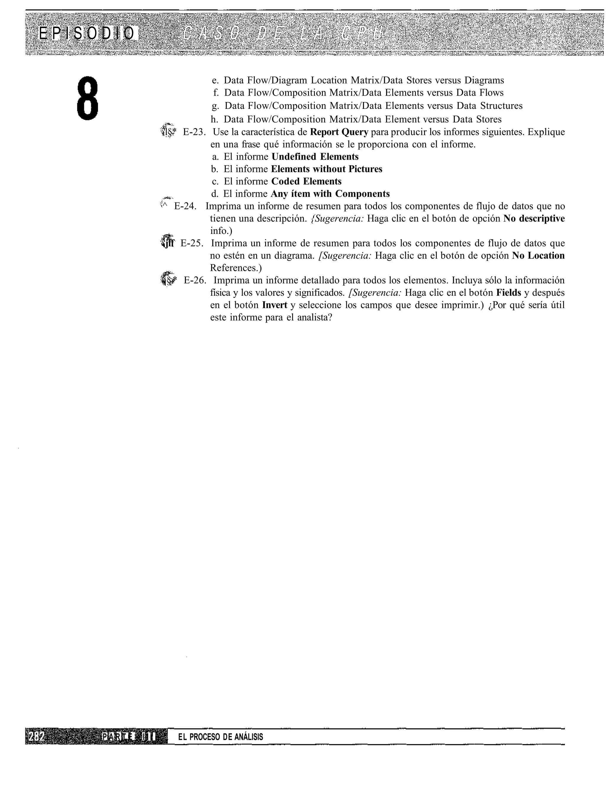 EPISODIO

                                e. Data Flow/Diagram Location Matrix/Data Stores versus Diagrams
                                f. Data Flow/Composition Matrix/Data Elements versus Data Flows
                                g. Data Flow/Composition Matrix/Data Elements versus Data Structures
                               h. Data Flow/Composition Matrix/Data Element versus Data Stores
                   'l§* E-23. Use la característica de Report Query para producir los informes siguientes. Explique
                               en una frase qué información se le proporciona con el informe.
                                a. El informe Undefined Elements
                               b. El informe Elements without Pictures
                                c. El informe Coded Elements
                               d. El informe Any ítem with Components
                   ^ E-24. Imprima un informe de resumen para todos los componentes de flujo de datos que no
                              tienen una descripción. {Sugerencia: Haga clic en el botón de opción No descriptive
                               info.)
                    jff E-25. Imprima un informe de resumen para todos los componentes de flujo de datos que
                              no estén en un diagrama. [Sugerencia: Haga clic en el botón de opción No Location
                              References.)
                     § * E-26. Imprima un informe detallado para todos los elementos. Incluya sólo la información
                      >
                              física y los valores y significados. [Sugerencia: Haga clic en el botón Fields y después
                               en el botón Invert y seleccione los campos que desee imprimir.) ¿Por qué sería útil
                               este informe para el analista?




     PARTE   III      EL PROCESO DE ANÁLISIS
 