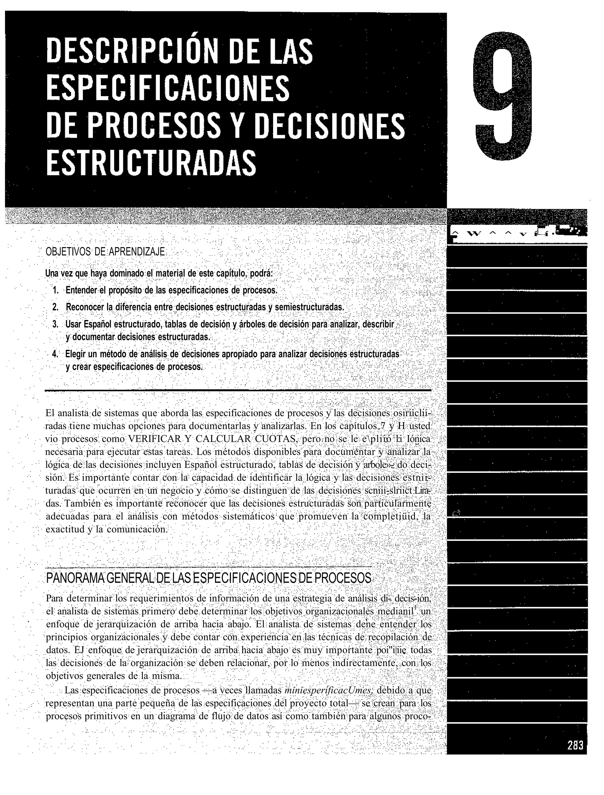 ^ W ^ ^ v í í •"•'•••   '•

OBJETIVOS DE APRENDIZAJE
Una vez que haya dominado el material de este capítulo, podrá:
  1. Entender el propósito de las especificaciones de procesos.
 2. Reconocer la diferencia entre decisiones estructuradas y semiestructuradas.
 3. Usar Español estructurado, tablas de decisión y árboles de decisión para analizar, describir
    y documentar decisiones estructuradas.
 4. Elegir un método de análisis de decisiones apropiado para analizar decisiones estructuradas
    y crear especificaciones de procesos.



El analista de sistemas que aborda las especificaciones de procesos y las decisiones osiriiclii-
radas tiene muchas opciones para documentarlas y analizarlas. En los capítulos 7 y H usted
vio procesos como VERIFICAR Y CALCULAR CUOTAS, pero no se le epliió l:i Iónica
necesaria para ejecutar estas tareas. Los métodos disponibles para documentar y analizar la
lógica de las decisiones incluyen Español estructurado, tablas de decisión y arbole»- do deci-
sión. Es importante contar con la capacidad de identificar la lógica y las decisiones estnii-
turadas que ocurren en un negocio y cómo se distinguen de las decisiones scniii-slriict Lira-
das. También es importante reconocer que las decisiones estructuradas son particularmente
adecuadas para el análisis con métodos sistemáticos que promueven la completiüid, la
exactitud y la comunicación.



PANORAMA GENERAL DE LAS ESPECIFICACIONES DE PROCESOS
Para determinar los requerimientos de información de una estrategia de análisis di- decis-ión,
el analista de sistemas primero debe determinar los objetivos organizacionales medianil1 un
enfoque de jerarquización de arriba hacia abajo. El analista de sistemas dene entender los
principios organizacionales y debe contar con experiencia en las técnicas de recopilación de
datos. EJ enfoque de jerarquización de arriba hacia abajo es muy importante poi"i|iie todas
las decisiones de la organización se deben relacionar, por lo menos indirectamente, con los
objetivos generales de la misma.
     Las especificaciones de procesos —a veces llamadas miniesperíficacUmes, debido a que
representan una parte pequeña de las especificaciones del proyecto total— se crean para los
procesos primitivos en un diagrama de flujo de datos así como también para algunos proco-
 