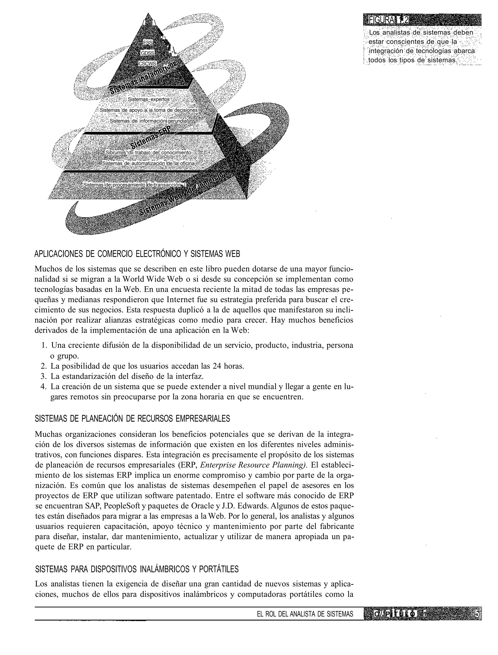 /                                                             FIGURA 1.2
                                                                                                      Los analistas de sistemas deben
                                       ESS
                                                 .,                                                  estar conscientes de que la
                                      GDSS             * ">                                          integración de tecnologías abarca
                                     CSCWS         .,
                                                                                                      todos los tipos de sistemas.




                                Sistemas expertos

                    Sistemas de apoyo a ia toma de decisiones

                        Sistemas de información gerundia!




                       Sibrumiis dii trabajo del conocimiento

                     Sistemas de automatización de la oficina



              Sistemas de procesamiento de transacción-J        ,




APLICACIONES DE COMERCIO ELECTRÓNICO Y SISTEMAS WEB
Muchos de los sistemas que se describen en este libro pueden dotarse de una mayor funcio-
nalidad si se migran a la World Wide Web o si desde su concepción se implementan como
tecnologías basadas en la Web. En una encuesta reciente la mitad de todas las empresas pe-
queñas y medianas respondieron que Internet fue su estrategia preferida para buscar el cre-
cimiento de sus negocios. Esta respuesta duplicó a la de aquellos que manifestaron su incli-
nación por realizar alianzas estratégicas como medio para crecer. Hay muchos beneficios
derivados de la implementación de una aplicación en la Web:
 1. Una creciente difusión de la disponibilidad de un servicio, producto, industria, persona
    o grupo.
 2. La posibilidad de que los usuarios accedan las 24 horas.
 3. La estandarización del diseño de la interfaz.
 4. La creación de un sistema que se puede extender a nivel mundial y llegar a gente en lu-
    gares remotos sin preocuparse por la zona horaria en que se encuentren.

SISTEMAS DE PLANEACIÓN DE RECURSOS EMPRESARIALES
Muchas organizaciones consideran los beneficios potenciales que se derivan de la integra-
ción de los diversos sistemas de información que existen en los diferentes niveles adminis-
trativos, con funciones dispares. Esta integración es precisamente el propósito de los sistemas
de planeación de recursos empresariales (ERP, Enterprise Resource Planning). El estableci-
miento de los sistemas ERP implica un enorme compromiso y cambio por parte de la orga-
nización. Es común que los analistas de sistemas desempeñen el papel de asesores en los
proyectos de ERP que utilizan software patentado. Entre el software más conocido de ERP
se encuentran SAP, PeopleSoft y paquetes de Oracle y J.D. Edwards. Algunos de estos paque-
tes están diseñados para migrar a las empresas a la Web. Por lo general, los analistas y algunos
usuarios requieren capacitación, apoyo técnico y mantenimiento por parte del fabricante
para diseñar, instalar, dar mantenimiento, actualizar y utilizar de manera apropiada un pa-
quete de ERP en particular.

SISTEMAS PARA DISPOSITIVOS INALÁMBRICOS Y PORTÁTILES
Los analistas tienen la exigencia de diseñar una gran cantidad de nuevos sistemas y aplica-
ciones, muchos de ellos para dispositivos inalámbricos y computadoras portátiles como la

                                                                    EL ROL DEL ANALISTA DE SISTEMAS    C/'PÍTÜLO      1
 