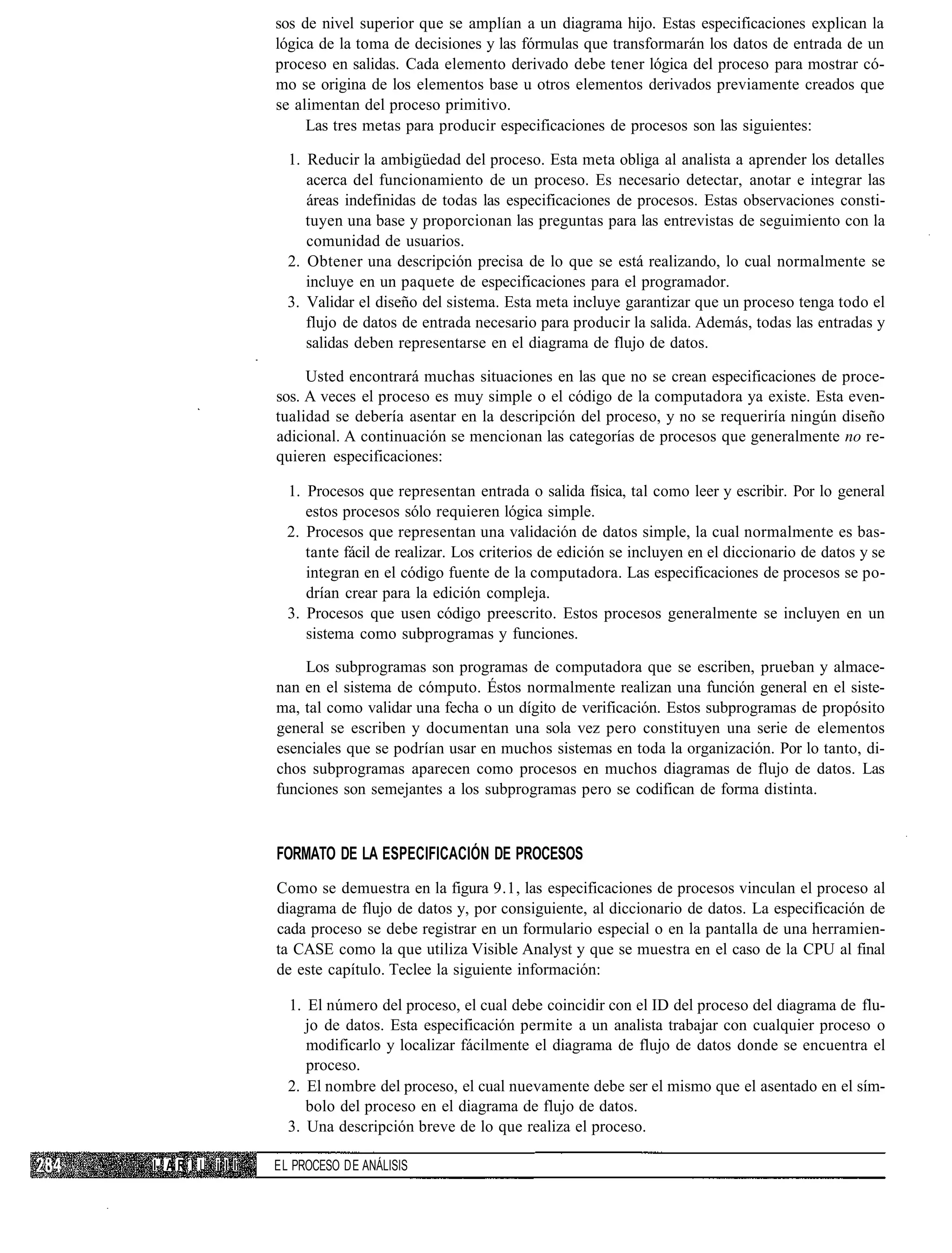 sos de nivel superior que se amplían a un diagrama hijo. Estas especificaciones explican la
                 lógica de la toma de decisiones y las fórmulas que transformarán los datos de entrada de un
                 proceso en salidas. Cada elemento derivado debe tener lógica del proceso para mostrar có-
                 mo se origina de los elementos base u otros elementos derivados previamente creados que
                 se alimentan del proceso primitivo.
                      Las tres metas para producir especificaciones de procesos son las siguientes:

                   1. Reducir la ambigüedad del proceso. Esta meta obliga al analista a aprender los detalles
                      acerca del funcionamiento de un proceso. Es necesario detectar, anotar e integrar las
                      áreas indefinidas de todas las especificaciones de procesos. Estas observaciones consti-
                      tuyen una base y proporcionan las preguntas para las entrevistas de seguimiento con la
                      comunidad de usuarios.
                   2. Obtener una descripción precisa de lo que se está realizando, lo cual normalmente se
                      incluye en un paquete de especificaciones para el programador.
                   3. Validar el diseño del sistema. Esta meta incluye garantizar que un proceso tenga todo el
                      flujo de datos de entrada necesario para producir la salida. Además, todas las entradas y
                      salidas deben representarse en el diagrama de flujo de datos.

                      Usted encontrará muchas situaciones en las que no se crean especificaciones de proce-
                 sos. A veces el proceso es muy simple o el código de la computadora ya existe. Esta even-
                 tualidad se debería asentar en la descripción del proceso, y no se requeriría ningún diseño
                 adicional. A continuación se mencionan las categorías de procesos que generalmente no re-
                 quieren especificaciones:

                   1. Procesos que representan entrada o salida física, tal como leer y escribir. Por lo general
                      estos procesos sólo requieren lógica simple.
                   2. Procesos que representan una validación de datos simple, la cual normalmente es bas-
                      tante fácil de realizar. Los criterios de edición se incluyen en el diccionario de datos y se
                      integran en el código fuente de la computadora. Las especificaciones de procesos se po-
                      drían crear para la edición compleja.
                   3. Procesos que usen código preescrito. Estos procesos generalmente se incluyen en un
                      sistema como subprogramas y funciones.

                     Los subprogramas son programas de computadora que se escriben, prueban y almace-
                 nan en el sistema de cómputo. Éstos normalmente realizan una función general en el siste-
                 ma, tal como validar una fecha o un dígito de verificación. Estos subprogramas de propósito
                 general se escriben y documentan una sola vez pero constituyen una serie de elementos
                 esenciales que se podrían usar en muchos sistemas en toda la organización. Por lo tanto, di-
                 chos subprogramas aparecen como procesos en muchos diagramas de flujo de datos. Las
                 funciones son semejantes a los subprogramas pero se codifican de forma distinta.



                 FORMATO DE LA ESPECIFICACIÓN DE PROCESOS
                 Como se demuestra en la figura 9.1, las especificaciones de procesos vinculan el proceso al
                 diagrama de flujo de datos y, por consiguiente, al diccionario de datos. La especificación de
                 cada proceso se debe registrar en un formulario especial o en la pantalla de una herramien-
                 ta CASE como la que utiliza Visible Analyst y que se muestra en el caso de la CPU al final
                 de este capítulo. Teclee la siguiente información:

                   1. El número del proceso, el cual debe coincidir con el ID del proceso del diagrama de flu-
                      jo de datos. Esta especificación permite a un analista trabajar con cualquier proceso o
                      modificarlo y localizar fácilmente el diagrama de flujo de datos donde se encuentra el
                      proceso.
                   2. El nombre del proceso, el cual nuevamente debe ser el mismo que el asentado en el sím-
                      bolo del proceso en el diagrama de flujo de datos.
                   3. Una descripción breve de lo que realiza el proceso.

I'AR I L i l l   EL PROCESO DE ANÁLISIS
 