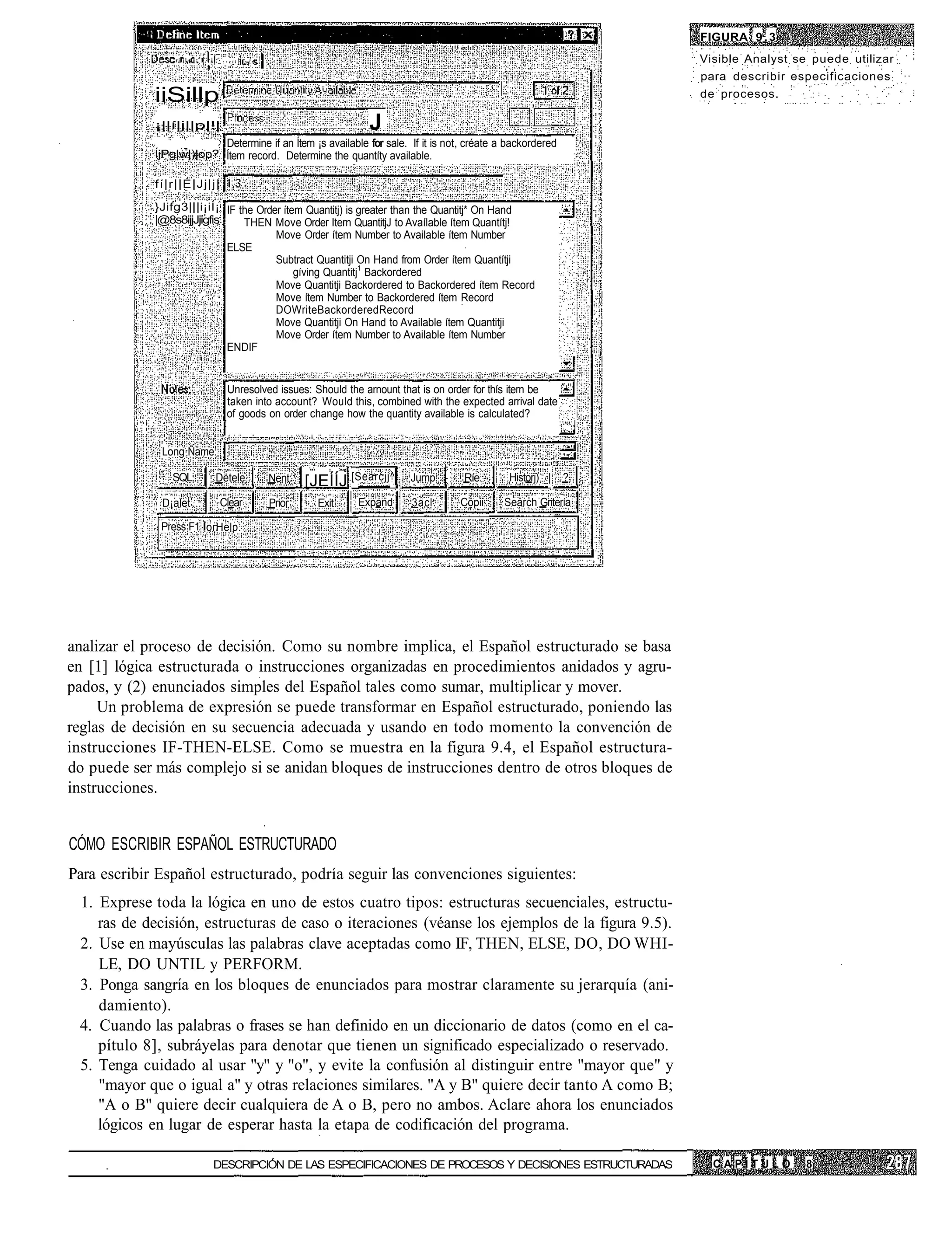 FIGURA 9 . 3
                 r i . i l - i: I . _ : . c í i | , . , •                                                                    Visible Analyst se puede utilizar
                                                                                                                             para describir especificaciones
             iiSillp                                                                                                         de procesos.

             ¡||í|j||p|!|                                                      J
                          Determine if an Ítem ¡s available for sale. If it is not, créate a backordered
             ÍjPg|w|)|op? Ítem record. Determine the quantíty available.

             fí|r||É|Jj|j|

             }Jifg3|||i¡iÍ¡ IF the Order ítem Quantitj) is greater than the Quantitj* On Hand
             |@8s8ijjJjigfis    THEN Move Order Itern QuantitjJ to Avaílable ítem Quantítj!
                                       Move Order ítem Number to Available ítem Number
                             ELSE
                                       Subtract Quantitji On Hand from Order ítem Quantítji
                                            gíving Quantitj1 Backordered
                                       Move Quantitji Backordered to Backordered ítem Record
                                       Move ítem Number to Backordered ítem Record
                                       DOWriteBackorderedRecord
                                       Move Quantitji On Hand to Available ítem Quantitji
                                       Move Order ítem Number to Available ítem Number
                             ENDIF


                                          Unresolved issues: Should the arnount that is on order for thís itern be
                                          taken into account? Would this, combined with the expected arrival date
                                          of goods on order change how the quantity available is calculated?
                                                                                                                     •*•>.




              Long Ñame:

                 SQL                Detele                  Nent    [JEÍÍJ [Searcjj^   Jump    Ríe      Historj) |   ?
                        :
              D¡alet ...              Clear                 Prior     Exit   Expand    3acl.   Copii   Search Gritería

              Press F1 orHelp.




analizar el proceso de decisión. Como su nombre implica, el Español estructurado se basa
en [1] lógica estructurada o instrucciones organizadas en procedimientos anidados y agru-
pados, y (2) enunciados simples del Español tales como sumar, multiplicar y mover.
     Un problema de expresión se puede transformar en Español estructurado, poniendo las
reglas de decisión en su secuencia adecuada y usando en todo momento la convención de
instrucciones IF-THEN-ELSE. Como se muestra en la figura 9.4, el Español estructura-
do puede ser más complejo si se anidan bloques de instrucciones dentro de otros bloques de
instrucciones.


CÓMO ESCRIBIR ESPAÑOL ESTRUCTURADO
Para escribir Español estructurado, podría seguir las convenciones siguientes:
 1. Exprese toda la lógica en uno de estos cuatro tipos: estructuras secuenciales, estructu-
    ras de decisión, estructuras de caso o iteraciones (véanse los ejemplos de la figura 9.5).
 2. Use en mayúsculas las palabras clave aceptadas como IF, THEN, ELSE, DO, DO WHI-
    LE, DO UNTIL y PERFORM.
 3. Ponga sangría en los bloques de enunciados para mostrar claramente su jerarquía (ani-
    damiento).
 4. Cuando las palabras o frases se han definido en un diccionario de datos (como en el ca-
    pítulo 8], subráyelas para denotar que tienen un significado especializado o reservado.
 5. Tenga cuidado al usar "y" y "o", y evite la confusión al distinguir entre "mayor que" y
    "mayor que o igual a" y otras relaciones similares. "A y B" quiere decir tanto A como B;
    "A o B" quiere decir cualquiera de A o B, pero no ambos. Aclare ahora los enunciados
    lógicos en lugar de esperar hasta la etapa de codificación del programa.

                                   DESCRIPCIÓN DE LAS ESPECIFICACIONES DE PROCESOS Y DECISIONES ESTRUCTURADAS                  CAPÍTULO        8
 