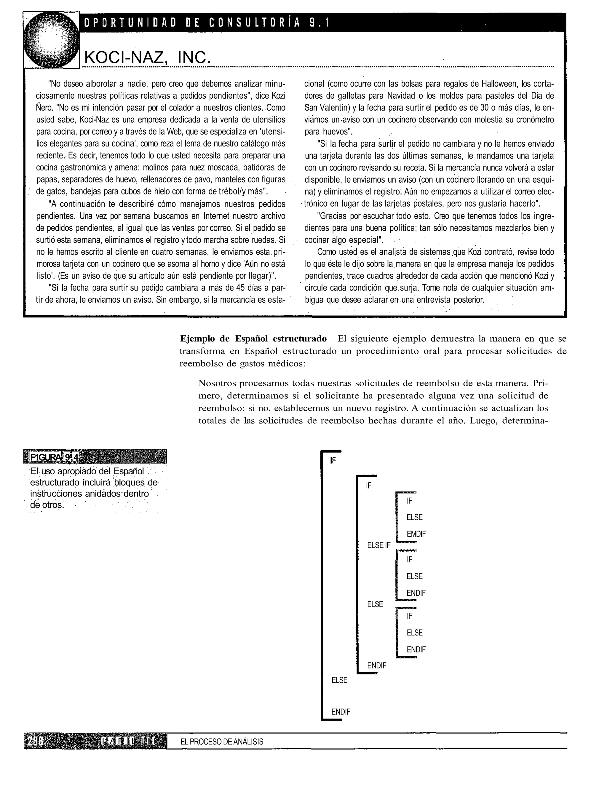 KOCI-NAZ, INC.
      "No deseo alborotar a nadie, pero creo que debemos analizar minu-         cional (como ocurre con las bolsas para regalos de Halloween, los corta-
 ciosamente nuestras políticas relativas a pedidos pendientes", dice Kozi       dores de galletas para Navidad o los moldes para pasteles del Día de
 Ñero. "No es mi intención pasar por el colador a nuestros clientes. Como       San Valentín) y la fecha para surtir el pedido es de 30 o más días, le en-
 usted sabe, Koci-Naz es una empresa dedicada a la venta de utensilios          viamos un aviso con un cocinero observando con molestia su cronómetro
 para cocina, por correo y a través de la Web, que se especializa en 'utensi-   para huevos".
 lios elegantes para su cocina', como reza el lema de nuestro catálogo más          "Si la fecha para surtir el pedido no cambiara y no le hemos enviado
 reciente. Es decir, tenemos todo lo que usted necesita para preparar una       una tarjeta durante las dos últimas semanas, le mandamos una tarjeta
 cocina gastronómica y amena: molinos para nuez moscada, batidoras de           con un cocinero revisando su receta. Si la mercancía nunca volverá a estar
 papas, separadores de huevo, rellenadores de pavo, manteles con figuras        disponible, le enviamos un aviso (con un cocinero llorando en una esqui-
 de gatos, bandejas para cubos de hielo con forma de trébol/y más".             na) y eliminamos el registro. Aún no empezamos a utilizar el correo elec-
      "A continuación te describiré cómo manejamos nuestros pedidos             trónico en lugar de las tarjetas postales, pero nos gustaría hacerlo".
 pendientes. Una vez por semana buscamos en Internet nuestro archivo                "Gracias por escuchar todo esto. Creo que tenemos todos los ingre-
 de pedidos pendientes, al igual que las ventas por correo. Si el pedido se     dientes para una buena política; tan sólo necesitamos mezclarlos bien y
 surtió esta semana, eliminamos el registro y todo marcha sobre ruedas. Si      cocinar algo especial".
 no le hemos escrito al cliente en cuatro semanas, le enviamos esta pri-            Como usted es el analista de sistemas que Kozi contrató, revise todo
 morosa tarjeta con un cocinero que se asoma al horno y dice 'Aún no está       lo que éste le dijo sobre la manera en que la empresa maneja los pedidos
 listo'. (Es un aviso de que su artículo aún está pendiente por llegar)".       pendientes, trace cuadros alrededor de cada acción que mencionó Kozi y
      "Si la fecha para surtir su pedido cambiara a más de 45 días a par-       circule cada condición que surja. Tome nota de cualquier situación am-
 tir de ahora, le enviamos un aviso. Sin embargo, si la mercancía es esta-      bigua que desee aclarar en una entrevista posterior.



                                            Ejemplo de Español estructurado El siguiente ejemplo demuestra la manera en que se
                                            transforma en Español estructurado un procedimiento oral para procesar solicitudes de
                                            reembolso de gastos médicos:

                                                  Nosotros procesamos todas nuestras solicitudes de reembolso de esta manera. Pri-
                                                  mero, determinamos si el solicitante ha presentado alguna vez una solicitud de
                                                  reembolso; si no, establecemos un nuevo registro. A continuación se actualizan los
                                                  totales de las solicitudes de reembolso hechas durante el año. Luego, determina-


F1GURA 9.4
El uso apropiado del Español
estructurado incluirá bloques de
instrucciones anidados dentro
                                                                                                              IF
de otros.
                                                                                                              ELSE

                                                                                                              EMDIF
                                                                                                  ELSE IF
                                                                                                              IF

                                                                                                              ELSE

                                                                                                              ENDIF
                                                                                                  ELSE
                                                                                                              IF

                                                                                                              ELSE

                                                                                                              ENDIF
                                                                                                  ENDIF
                                                                                        ELSE


                                                                                        ENDIF


                     IJ A R í b I I I        EL PROCESO DE ANÁLISIS
 
