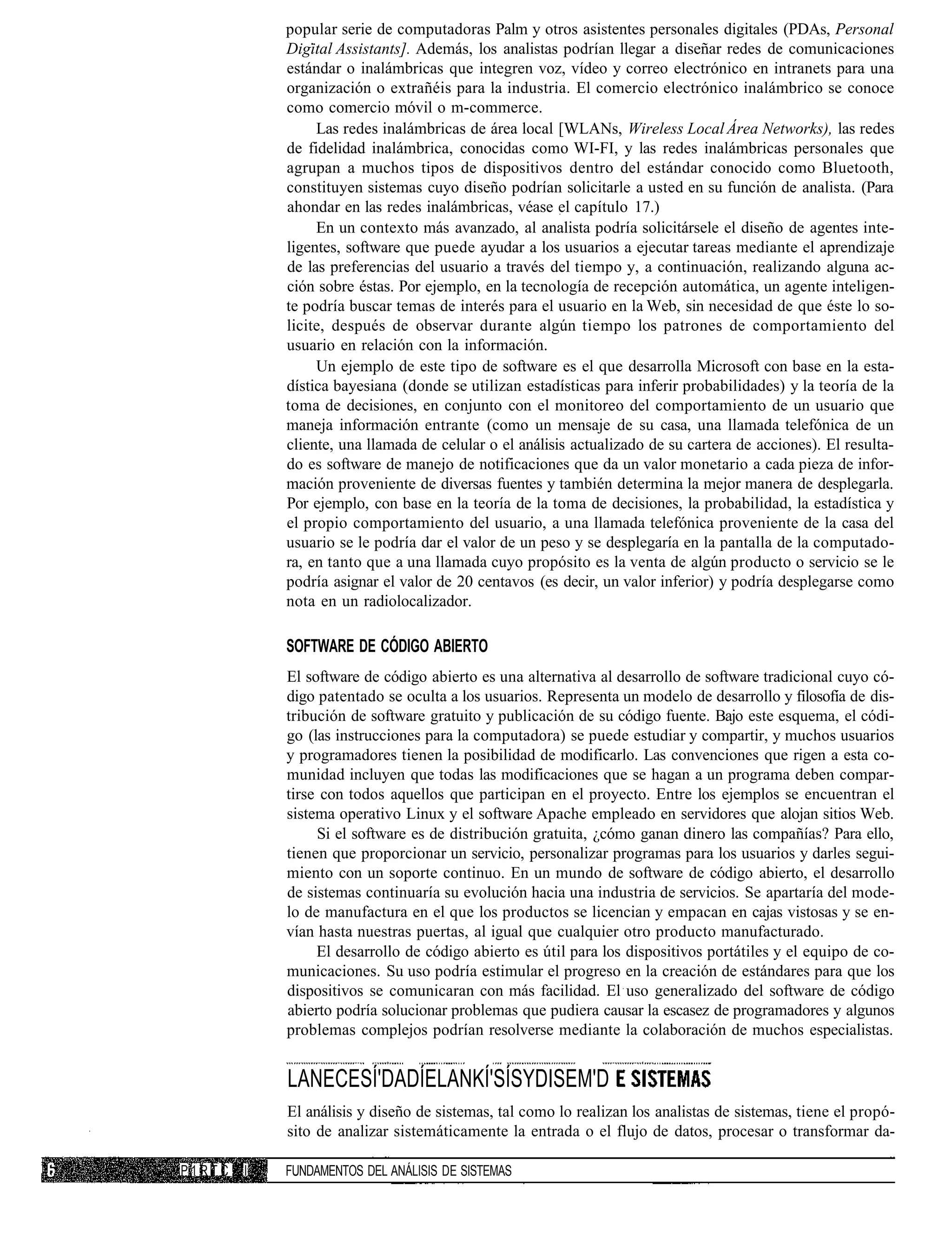 popular serie de computadoras Palm y otros asistentes personales digitales (PDAs, Personal
            Digital Assistants]. Además, los analistas podrían llegar a diseñar redes de comunicaciones
            estándar o inalámbricas que integren voz, vídeo y correo electrónico en intranets para una
            organización o extrañéis para la industria. El comercio electrónico inalámbrico se conoce
            como comercio móvil o m-commerce.
                 Las redes inalámbricas de área local [WLANs, Wireless Local Área Networks), las redes
            de fidelidad inalámbrica, conocidas como WI-FI, y las redes inalámbricas personales que
            agrupan a muchos tipos de dispositivos dentro del estándar conocido como Bluetooth,
            constituyen sistemas cuyo diseño podrían solicitarle a usted en su función de analista. (Para
            ahondar en las redes inalámbricas, véase el capítulo 17.)
                 En un contexto más avanzado, al analista podría solicitársele el diseño de agentes inte-
            ligentes, software que puede ayudar a los usuarios a ejecutar tareas mediante el aprendizaje
            de las preferencias del usuario a través del tiempo y, a continuación, realizando alguna ac-
            ción sobre éstas. Por ejemplo, en la tecnología de recepción automática, un agente inteligen-
            te podría buscar temas de interés para el usuario en la Web, sin necesidad de que éste lo so-
            licite, después de observar durante algún tiempo los patrones de comportamiento del
            usuario en relación con la información.
                 Un ejemplo de este tipo de software es el que desarrolla Microsoft con base en la esta-
            dística bayesiana (donde se utilizan estadísticas para inferir probabilidades) y la teoría de la
            toma de decisiones, en conjunto con el monitoreo del comportamiento de un usuario que
            maneja información entrante (como un mensaje de su casa, una llamada telefónica de un
            cliente, una llamada de celular o el análisis actualizado de su cartera de acciones). El resulta-
            do es software de manejo de notificaciones que da un valor monetario a cada pieza de infor-
            mación proveniente de diversas fuentes y también determina la mejor manera de desplegarla.
            Por ejemplo, con base en la teoría de la toma de decisiones, la probabilidad, la estadística y
            el propio comportamiento del usuario, a una llamada telefónica proveniente de la casa del
            usuario se le podría dar el valor de un peso y se desplegaría en la pantalla de la computado-
            ra, en tanto que a una llamada cuyo propósito es la venta de algún producto o servicio se le
            podría asignar el valor de 20 centavos (es decir, un valor inferior) y podría desplegarse como
            nota en un radiolocalizador.

            SOFTWARE DE CÓDIGO ABIERTO
            El software de código abierto es una alternativa al desarrollo de software tradicional cuyo có-
            digo patentado se oculta a los usuarios. Representa un modelo de desarrollo y filosofía de dis-
            tribución de software gratuito y publicación de su código fuente. Bajo este esquema, el códi-
            go (las instrucciones para la computadora) se puede estudiar y compartir, y muchos usuarios
            y programadores tienen la posibilidad de modificarlo. Las convenciones que rigen a esta co-
            munidad incluyen que todas las modificaciones que se hagan a un programa deben compar-
            tirse con todos aquellos que participan en el proyecto. Entre los ejemplos se encuentran el
            sistema operativo Linux y el software Apache empleado en servidores que alojan sitios Web.
                 Si el software es de distribución gratuita, ¿cómo ganan dinero las compañías? Para ello,
            tienen que proporcionar un servicio, personalizar programas para los usuarios y darles segui-
            miento con un soporte continuo. En un mundo de software de código abierto, el desarrollo
            de sistemas continuaría su evolución hacia una industria de servicios. Se apartaría del mode-
            lo de manufactura en el que los productos se licencian y empacan en cajas vistosas y se en-
            vían hasta nuestras puertas, al igual que cualquier otro producto manufacturado.
                 El desarrollo de código abierto es útil para los dispositivos portátiles y el equipo de co-
            municaciones. Su uso podría estimular el progreso en la creación de estándares para que los
            dispositivos se comunicaran con más facilidad. El uso generalizado del software de código
            abierto podría solucionar problemas que pudiera causar la escasez de programadores y algunos
            problemas complejos podrían resolverse mediante la colaboración de muchos especialistas.


            LANECESÍ'DADÍELANKÍ'SÍSYDISEM'D
            El análisis y diseño de sistemas, tal como lo realizan los analistas de sistemas, tiene el propó-
            sito de analizar sistemáticamente la entrada o el flujo de datos, procesar o transformar da-

P1RTC   I   FUNDAMENTOS DEL ANÁLISIS DE SISTEMAS
 