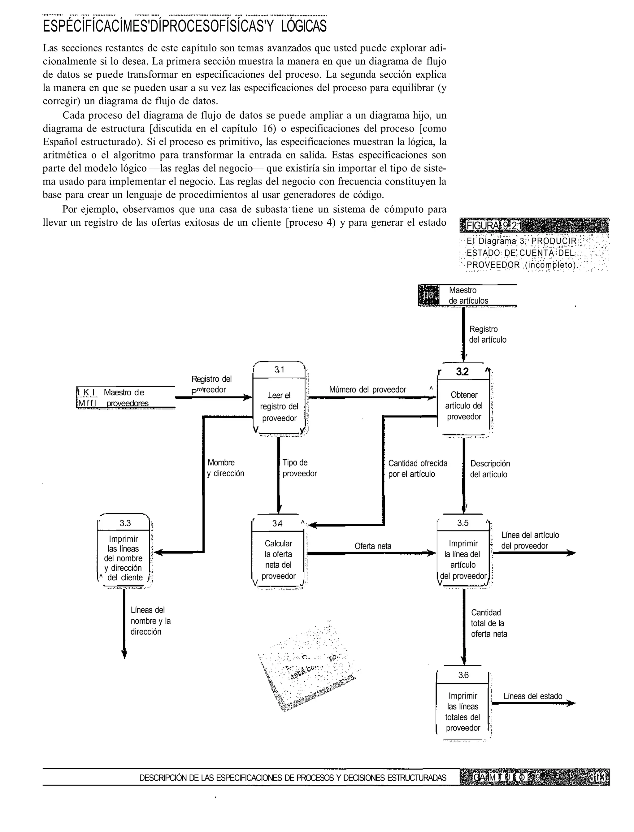 ESPÉCÍFÍCACÍMES'DÍPROCESOFÍSÍCAS'Y LÓGICAS
Las secciones restantes de este capítulo son temas avanzados que usted puede explorar adi-
cionalmente si lo desea. La primera sección muestra la manera en que un diagrama de flujo
de datos se puede transformar en especificaciones del proceso. La segunda sección explica
la manera en que se pueden usar a su vez las especificaciones del proceso para equilibrar (y
corregir) un diagrama de flujo de datos.
     Cada proceso del diagrama de flujo de datos se puede ampliar a un diagrama hijo, un
diagrama de estructura [discutida en el capítulo 16) o especificaciones del proceso [como
Español estructurado). Si el proceso es primitivo, las especificaciones muestran la lógica, la
aritmética o el algoritmo para transformar la entrada en salida. Estas especificaciones son
parte del modelo lógico —las reglas del negocio— que existiría sin importar el tipo de siste-
ma usado para implementar el negocio. Las reglas del negocio con frecuencia constituyen la
base para crear un lenguaje de procedimientos al usar generadores de código.
     Por ejemplo, observamos que una casa de subasta tiene un sistema de cómputo para
llevar un registro de las ofertas exitosas de un cliente [proceso 4) y para generar el estado                           FIGURA 9.21
                                                                                                                           El Diagrama 3, PRODUCIR
                                                                                                                           ESTADO DE CUENTA DEL
                                                                                                                           PROVEEDOR (incompleto).

                                                                                                                   Maestro
                                                                                                                   de artículos


                                                                                                                            Registro
                                                                                                                            del artículo
                                                                                                                      >f
                                                       i       31                                            r       3.2         ^
                                     Registro del
        t K l Maestro de             Pro reedor               Leer el
                                                                              Múmero del proveedor       ^
                                                                                                                   Obtener
        M f f l proveedores                                registro del                                           artículo del
                                                            proveedor                                             proveedor
                                                       V                  y


                                         Mombre                   Tipo de                     Cantidad ofrecida             Descripción
                                         y dirección              proveedor                   por el artículo               del artículo


                                                                                                                        f

                                                       f                                                     r
             '     3.3                                        34          ^                                          3.5         ^
                Imprimir                                                                                                              Línea del artículo
                                                            Calcular                Oferta neta                     Imprimir          del proveedor
               las líneas
              del nombre                                    la oferta                                             la línea del
              y dirección                                   neta del                                                 artículo
             ^ del cliente j                               proveedor                                             del proveedor
                                                       V                  J                                  v                   J

                      Líneas del                                                                                            Cantidad
                      nombre y la                                                                                           total de la
                      dirección                                                                                             oferta neta



                                                                                                                      3.6

                                                                                                                    Imprimir           Líneas del estado
                                                                                                                   las líneas
                                                                                                                  totales del
                                                                                                                  proveedor




                         DESCRIPCIÓN DE LAS ESPECIFICACIONES DE PROCESOS Y DECISIONES ESTRUCTURADAS                          CA M T U L O       9
 