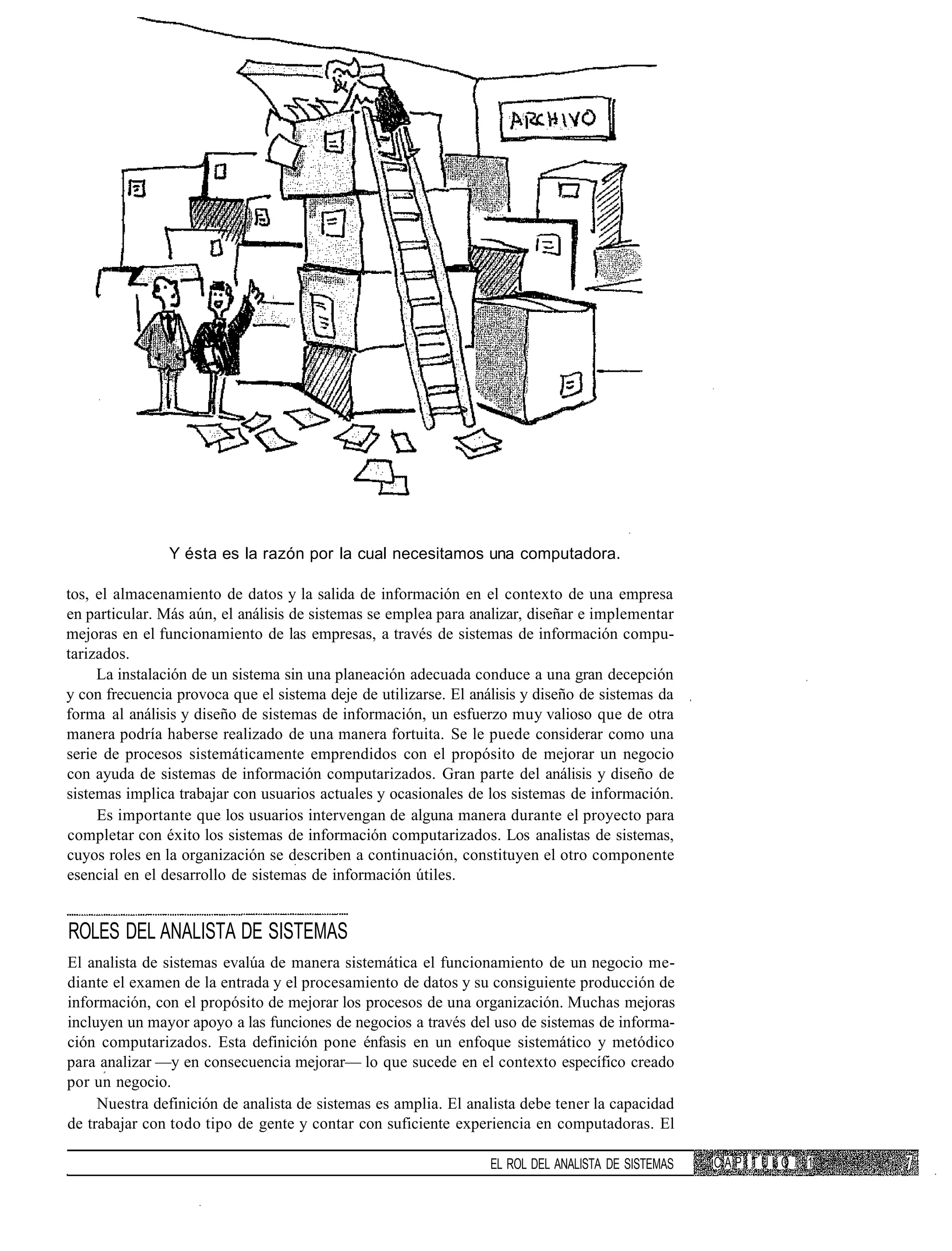 Y ésta es la razón por la cual necesitamos una computadora.

tos, el almacenamiento de datos y la salida de información en el contexto de una empresa
en particular. Más aún, el análisis de sistemas se emplea para analizar, diseñar e implementar
mejoras en el funcionamiento de las empresas, a través de sistemas de información compu-
tarizados.
     La instalación de un sistema sin una planeación adecuada conduce a una gran decepción
y con frecuencia provoca que el sistema deje de utilizarse. El análisis y diseño de sistemas da
forma al análisis y diseño de sistemas de información, un esfuerzo muy valioso que de otra
manera podría haberse realizado de una manera fortuita. Se le puede considerar como una
serie de procesos sistemáticamente emprendidos con el propósito de mejorar un negocio
con ayuda de sistemas de información computarizados. Gran parte del análisis y diseño de
sistemas implica trabajar con usuarios actuales y ocasionales de los sistemas de información.
     Es importante que los usuarios intervengan de alguna manera durante el proyecto para
completar con éxito los sistemas de información computarizados. Los analistas de sistemas,
cuyos roles en la organización se describen a continuación, constituyen el otro componente
esencial en el desarrollo de sistemas de información útiles.


ROLES DEL ANALISTA DE SISTEMAS
El analista de sistemas evalúa de manera sistemática el funcionamiento de un negocio me-
diante el examen de la entrada y el procesamiento de datos y su consiguiente producción de
información, con el propósito de mejorar los procesos de una organización. Muchas mejoras
incluyen un mayor apoyo a las funciones de negocios a través del uso de sistemas de informa-
ción computarizados. Esta definición pone énfasis en un enfoque sistemático y metódico
para analizar —y en consecuencia mejorar— lo que sucede en el contexto específico creado
por un negocio.
     Nuestra definición de analista de sistemas es amplia. El analista debe tener la capacidad
de trabajar con todo tipo de gente y contar con suficiente experiencia en computadoras. El

                                                                  EL ROL DEL ANALISTA DE SISTEMAS   CAPÍTULO   1
 