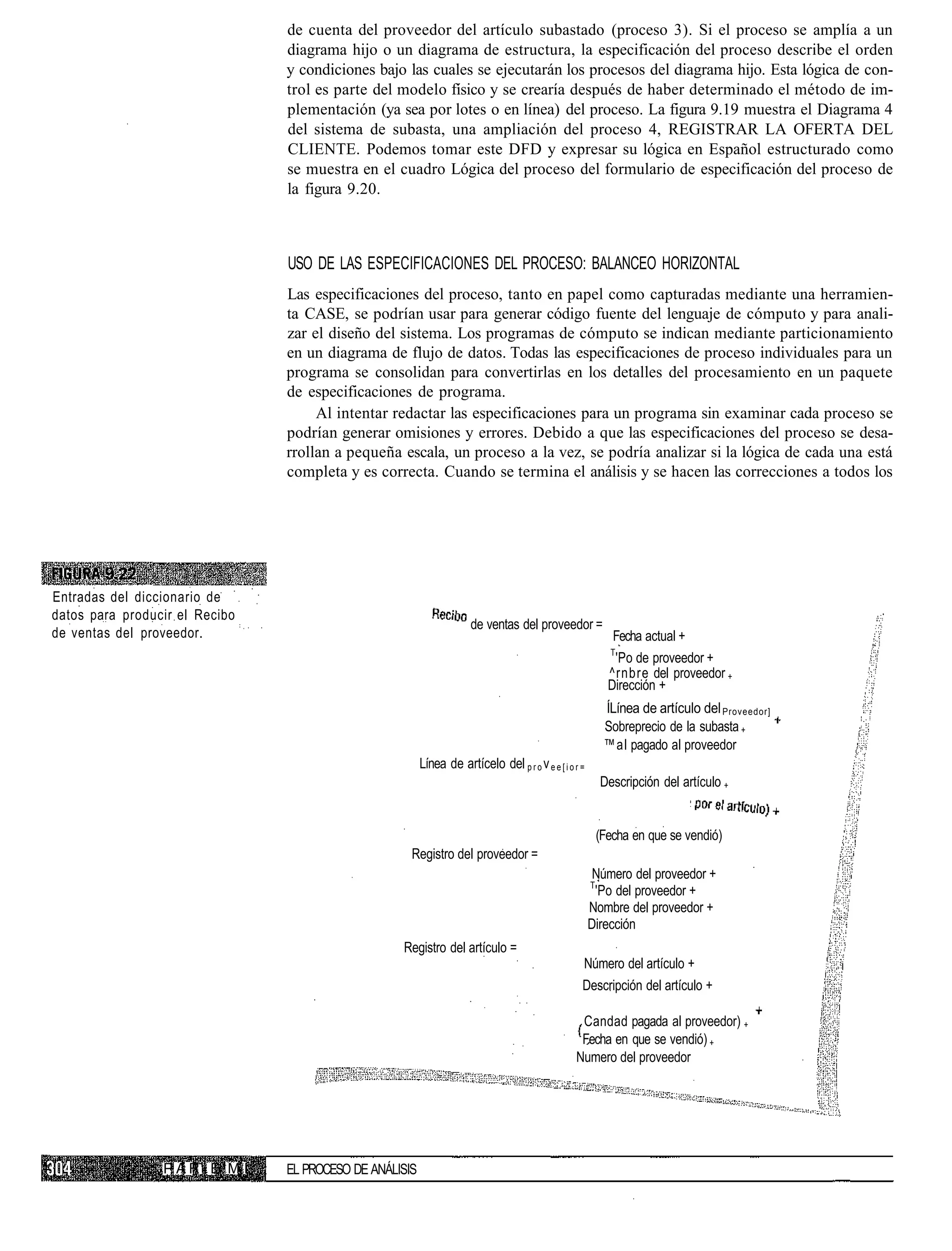 de cuenta del proveedor del artículo subastado (proceso 3). Si el proceso se amplía a un
                                diagrama hijo o un diagrama de estructura, la especificación del proceso describe el orden
                                y condiciones bajo las cuales se ejecutarán los procesos del diagrama hijo. Esta lógica de con-
                                trol es parte del modelo físico y se crearía después de haber determinado el método de im-
                                plementación (ya sea por lotes o en línea) del proceso. La figura 9.19 muestra el Diagrama 4
                                del sistema de subasta, una ampliación del proceso 4, REGISTRAR LA OFERTA DEL
                                CLIENTE. Podemos tomar este DFD y expresar su lógica en Español estructurado como
                                se muestra en el cuadro Lógica del proceso del formulario de especificación del proceso de
                                la figura 9.20.



                                USO DE LAS ESPECIFICACIONES DEL PROCESO: BALANCEO HORIZONTAL
                                Las especificaciones del proceso, tanto en papel como capturadas mediante una herramien-
                                ta CASE, se podrían usar para generar código fuente del lenguaje de cómputo y para anali-
                                zar el diseño del sistema. Los programas de cómputo se indican mediante particionamiento
                                en un diagrama de flujo de datos. Todas las especificaciones de proceso individuales para un
                                programa se consolidan para convertirlas en los detalles del procesamiento en un paquete
                                de especificaciones de programa.
                                     Al intentar redactar las especificaciones para un programa sin examinar cada proceso se
                                podrían generar omisiones y errores. Debido a que las especificaciones del proceso se desa-
                                rrollan a pequeña escala, un proceso a la vez, se podría analizar si la lógica de cada una está
                                completa y es correcta. Cuando se termina el análisis y se hacen las correcciones a todos los




Entradas del diccionario de
datos para producir el Recibo
                                                                      de ventas del proveedor =
de ventas del proveedor.                                                                                      Fecha actual +
                                                                                                             T
                                                                                                              'Po de proveedor +
                                                                                                             ^rnbre del proveedor +
                                                                                                             Dirección +
                                                                                                            ÍLínea de artículo del Proveedor]
                                                                                                            Sobreprecio de la subasta +
                                                                                                            ™al pagado al proveedor
                                                         Línea de artícelo del p r o v e e [ i o r =
                                                                                                           Descripción del artículo +


                                                                                                           (Fecha en que se vendió)
                                                     Registro del proveedor =
                                                                                                        Número del proveedor +
                                                                                                       T
                                                                                                        'Po del proveedor +
                                                                                                       Nombre del proveedor +
                                                                                                       Dirección
                                                   Registro del artículo =
                                                                                                   Número del artículo +
                                                                                                   Descripción del artículo +

                                                                                                  Candad pagada al proveedor) +
                                                                                                  Fecha en que se vendió) +
                                                                                                 Numero del proveedor




                 PARiE M I      EL PROCESO DE ANÁLISIS
 