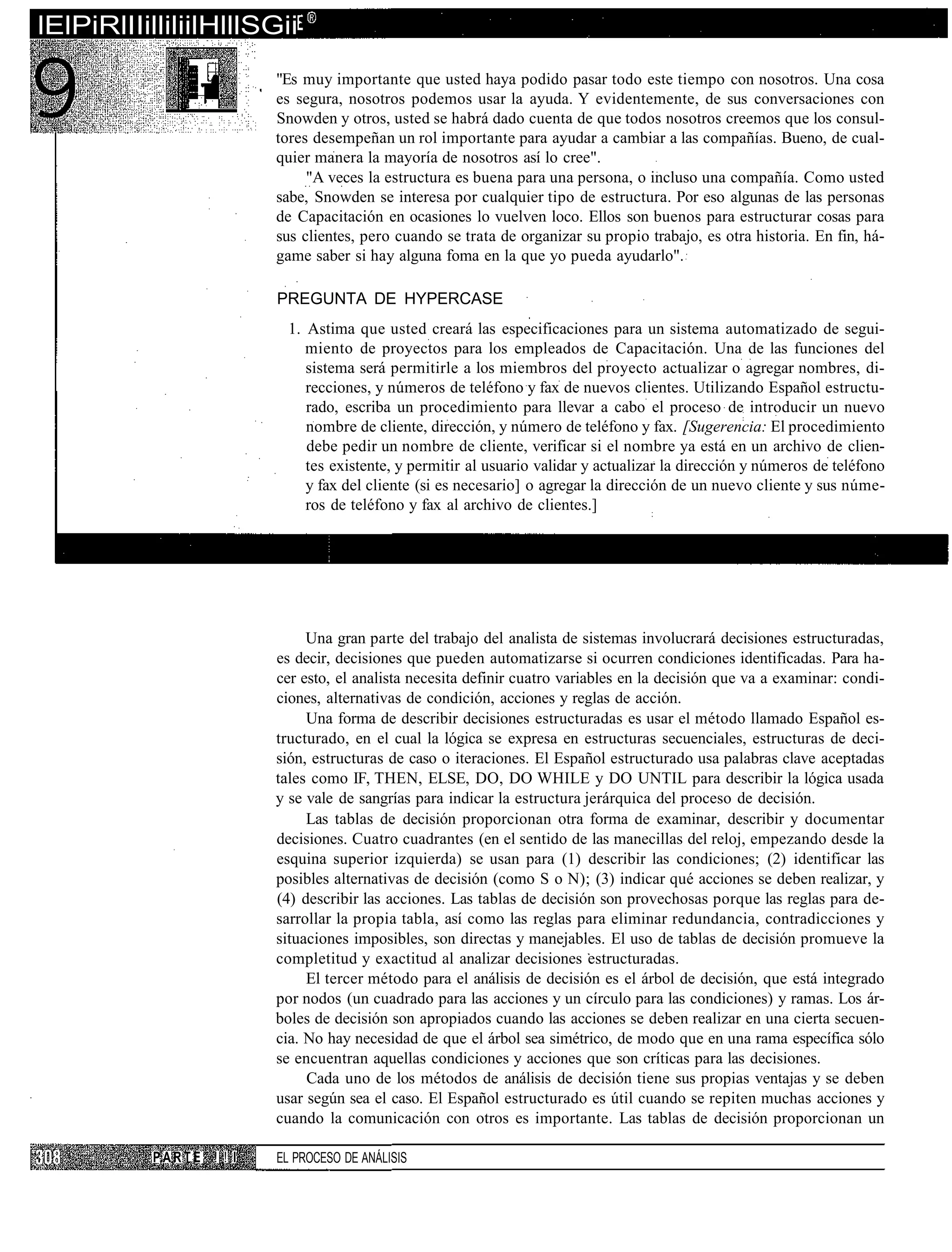 lElPiRlIIilliliilHlllSGii
                         "Es muy importante que usted haya podido pasar todo este tiempo con nosotros. Una cosa
                         es segura, nosotros podemos usar la ayuda. Y evidentemente, de sus conversaciones con
                         Snowden y otros, usted se habrá dado cuenta de que todos nosotros creemos que los consul-
                         tores desempeñan un rol importante para ayudar a cambiar a las compañías. Bueno, de cual-
                         quier manera la mayoría de nosotros así lo cree".
                              "A veces la estructura es buena para una persona, o incluso una compañía. Como usted
                         sabe, Snowden se interesa por cualquier tipo de estructura. Por eso algunas de las personas
                         de Capacitación en ocasiones lo vuelven loco. Ellos son buenos para estructurar cosas para
                         sus clientes, pero cuando se trata de organizar su propio trabajo, es otra historia. En fin, há-
                         game saber si hay alguna foma en la que yo pueda ayudarlo".

                         PREGUNTA DE HYPERCASE
                          1. Astima que usted creará las especificaciones para un sistema automatizado de segui-
                             miento de proyectos para los empleados de Capacitación. Una de las funciones del
                             sistema será permitirle a los miembros del proyecto actualizar o agregar nombres, di-
                             recciones, y números de teléfono y fax de nuevos clientes. Utilizando Español estructu-
                             rado, escriba un procedimiento para llevar a cabo el proceso de introducir un nuevo
                             nombre de cliente, dirección, y número de teléfono y fax. [Sugerencia: El procedimiento
                             debe pedir un nombre de cliente, verificar si el nombre ya está en un archivo de clien-
                             tes existente, y permitir al usuario validar y actualizar la dirección y números de teléfono
                             y fax del cliente (si es necesario] o agregar la dirección de un nuevo cliente y sus núme-
                             ros de teléfono y fax al archivo de clientes.]




                              Una gran parte del trabajo del analista de sistemas involucrará decisiones estructuradas,
                         es decir, decisiones que pueden automatizarse si ocurren condiciones identificadas. Para ha-
                         cer esto, el analista necesita definir cuatro variables en la decisión que va a examinar: condi-
                         ciones, alternativas de condición, acciones y reglas de acción.
                              Una forma de describir decisiones estructuradas es usar el método llamado Español es-
                         tructurado, en el cual la lógica se expresa en estructuras secuenciales, estructuras de deci-
                         sión, estructuras de caso o iteraciones. El Español estructurado usa palabras clave aceptadas
                         tales como IF, THEN, ELSE, DO, DO WHILE y DO UNTIL para describir la lógica usada
                         y se vale de sangrías para indicar la estructura jerárquica del proceso de decisión.
                              Las tablas de decisión proporcionan otra forma de examinar, describir y documentar
                         decisiones. Cuatro cuadrantes (en el sentido de las manecillas del reloj, empezando desde la
                         esquina superior izquierda) se usan para (1) describir las condiciones; (2) identificar las
                         posibles alternativas de decisión (como S o N); (3) indicar qué acciones se deben realizar, y
                         (4) describir las acciones. Las tablas de decisión son provechosas porque las reglas para de-
                         sarrollar la propia tabla, así como las reglas para eliminar redundancia, contradicciones y
                         situaciones imposibles, son directas y manejables. El uso de tablas de decisión promueve la
                         completitud y exactitud al analizar decisiones estructuradas.
                              El tercer método para el análisis de decisión es el árbol de decisión, que está integrado
                         por nodos (un cuadrado para las acciones y un círculo para las condiciones) y ramas. Los ár-
                         boles de decisión son apropiados cuando las acciones se deben realizar en una cierta secuen-
                         cia. No hay necesidad de que el árbol sea simétrico, de modo que en una rama específica sólo
                         se encuentran aquellas condiciones y acciones que son críticas para las decisiones.
                              Cada uno de los métodos de análisis de decisión tiene sus propias ventajas y se deben
                         usar según sea el caso. El Español estructurado es útil cuando se repiten muchas acciones y
                         cuando la comunicación con otros es importante. Las tablas de decisión proporcionan un

           PARTE ! ! I   EL PROCESO DE ANÁLISIS
 