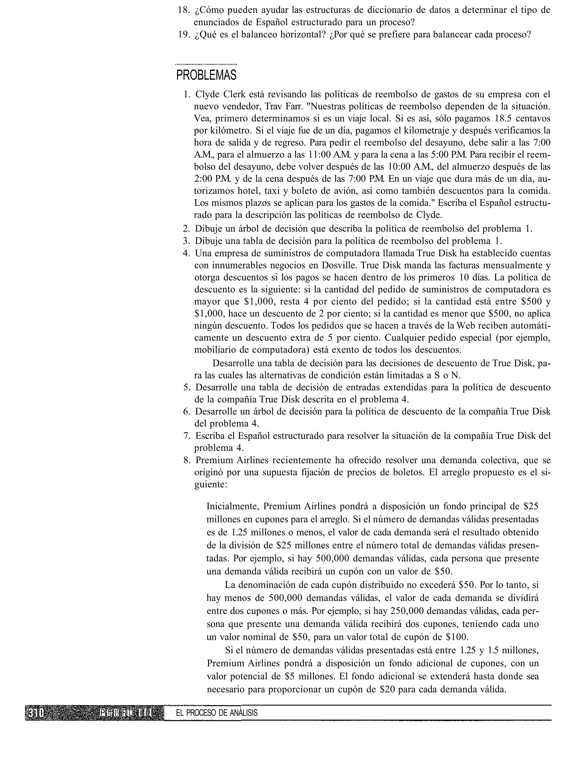 18. ¿Cómo pueden ayudar las estructuras de diccionario de datos a determinar el tipo de
                        enunciados de Español estructurado para un proceso?
                    19. ¿Qué es el balanceo horizontal? ¿Por qué se prefiere para balancear cada proceso?



                    PROBLEMAS
                     1. Clyde Clerk está revisando las políticas de reembolso de gastos de su empresa con el
                        nuevo vendedor, Trav Farr. "Nuestras políticas de reembolso dependen de la situación.
                        Vea, primero determinamos si es un viaje local. Si es así, sólo pagamos 18.5 centavos
                        por kilómetro. Si el viaje fue de un día, pagamos el kilometraje y después verificamos la
                        hora de salida y de regreso. Para pedir el reembolso del desayuno, debe salir a las 7:00
                        A.M., para el almuerzo a las 11:00 A.M. y para la cena a las 5:00 P.M. Para recibir el reem-
                        bolso del desayuno, debe volver después de las 10:00 A.M., del almuerzo después de las
                        2:00 P.M. y de la cena después de las 7:00 P.M. En un viaje que dura más de un día, au-
                        torizamos hotel, taxi y boleto de avión, así como también descuentos para la comida.
                        Los mismos plazos se aplican para los gastos de la comida." Escriba el Español estructu-
                        rado para la descripción las políticas de reembolso de Clyde.
                     2. Dibuje un árbol de decisión que describa la política de reembolso del problema 1.
                     3. Dibuje una tabla de decisión para la política de reembolso del problema 1.
                     4. Una empresa de suministros de computadora llamada True Disk ha establecido cuentas
                        con innumerables negocios en Dosville. True Disk manda las facturas mensualmente y
                        otorga descuentos si los pagos se hacen dentro de los primeros 10 días. La política de
                        descuento es la siguiente: si la cantidad del pedido de suministros de computadora es
                        mayor que $1,000, resta 4 por ciento del pedido; si la cantidad está entre $500 y
                        $1,000, hace un descuento de 2 por ciento; si la cantidad es menor que $500, no aplica
                        ningún descuento. Todos los pedidos que se hacen a través de la Web reciben automáti-
                        camente un descuento extra de 5 por ciento. Cualquier pedido especial (por ejemplo,
                        mobiliario de computadora) está exento de todos los descuentos.
                             Desarrolle una tabla de decisión para las decisiones de descuento de True Disk, pa-
                        ra las cuales las alternativas de condición están limitadas a S o N.
                     5. Desarrolle una tabla de decisión de entradas extendidas para la política de descuento
                        de la compañía True Disk descrita en el problema 4.
                     6. Desarrolle un árbol de decisión para la política de descuento de la compañía True Disk
                        del problema 4.
                     7. Escriba el Español estructurado para resolver la situación de la compañía True Disk del
                        problema 4.
                     8. Premium Airlines recientemente ha ofrecido resolver una demanda colectiva, que se
                        originó por una supuesta fijación de precios de boletos. El arreglo propuesto es el si-
                        guiente:

                            Inicialmente, Premium Airlines pondrá a disposición un fondo principal de $25
                            millones en cupones para el arreglo. Si el número de demandas válidas presentadas
                            es de 1.25 millones o menos, el valor de cada demanda será el resultado obtenido
                            de la división de $25 millones entre el número total de demandas válidas presen-
                            tadas. Por ejemplo, si hay 500,000 demandas válidas, cada persona que presente
                            una demanda válida recibirá un cupón con un valor de $50.
                                 La denominación de cada cupón distribuido no excederá $50. Por lo tanto, si
                            hay menos de 500,000 demandas válidas, el valor de cada demanda se dividirá
                            entre dos cupones o más. Por ejemplo, si hay 250,000 demandas válidas, cada per-
                            sona que presente una demanda válida recibirá dos cupones, teniendo cada uno
                            un valor nominal de $50, para un valor total de cupón de $100.
                                 Si el número de demandas válidas presentadas está entre 1.25 y 1.5 millones,
                            Premium Airlines pondrá a disposición un fondo adicional de cupones, con un
                            valor potencial de $5 millones. El fondo adicional se extenderá hasta donde sea
                            necesario para proporcionar un cupón de $20 para cada demanda válida.

P ft I! F L I I I   EL PROCESO DE ANÁLISIS
 