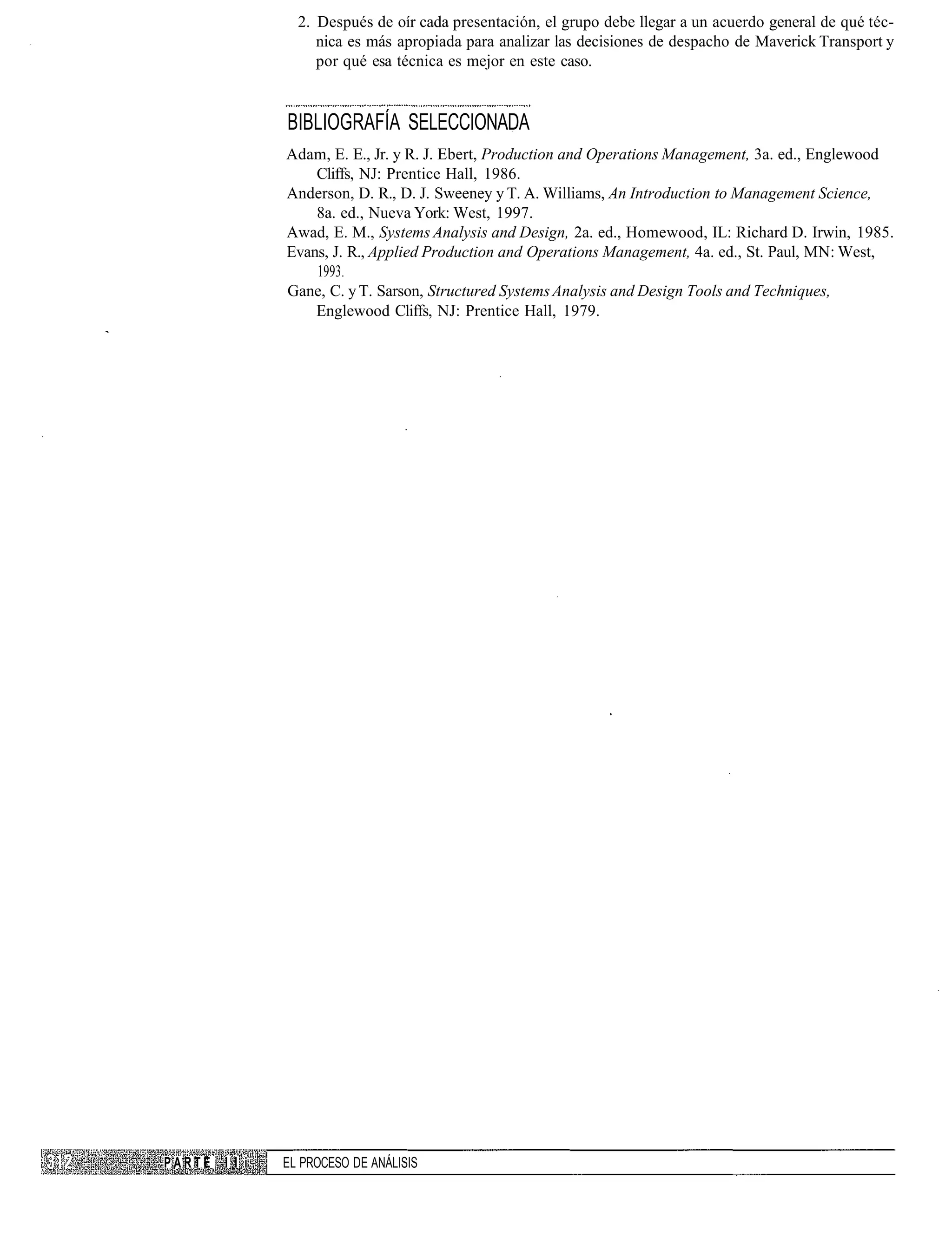 2. Después de oír cada presentación, el grupo debe llegar a un acuerdo general de qué téc-
                     nica es más apropiada para analizar las decisiones de despacho de Maverick Transport y
                     por qué esa técnica es mejor en este caso.


                BIBLIOGRAFÍA SELECCIONADA
                Adam, E. E., Jr. y R. J. Ebert, Production and Operations Management, 3a. ed., Englewood
                    Cliffs, NJ: Prentice Hall, 1986.
                Anderson, D. R., D. J. Sweeney y T. A. Williams, An Introduction to Management Science,
                    8a. ed., Nueva York: West, 1997.
                Awad, E. M., Systems Analysis and Design, 2a. ed., Homewood, IL: Richard D. Irwin, 1985.
                Evans, J. R., Applied Production and Operations Management, 4a. ed., St. Paul, MN: West,
                    1993.
                Gane, C. y T. Sarson, Structured Systems Analysis and Design Tools and Techniques,
                    Englewood Cliffs, NJ: Prentice Hall, 1979.




PARTE   I I i   EL PROCESO DE ANÁLISIS
 
