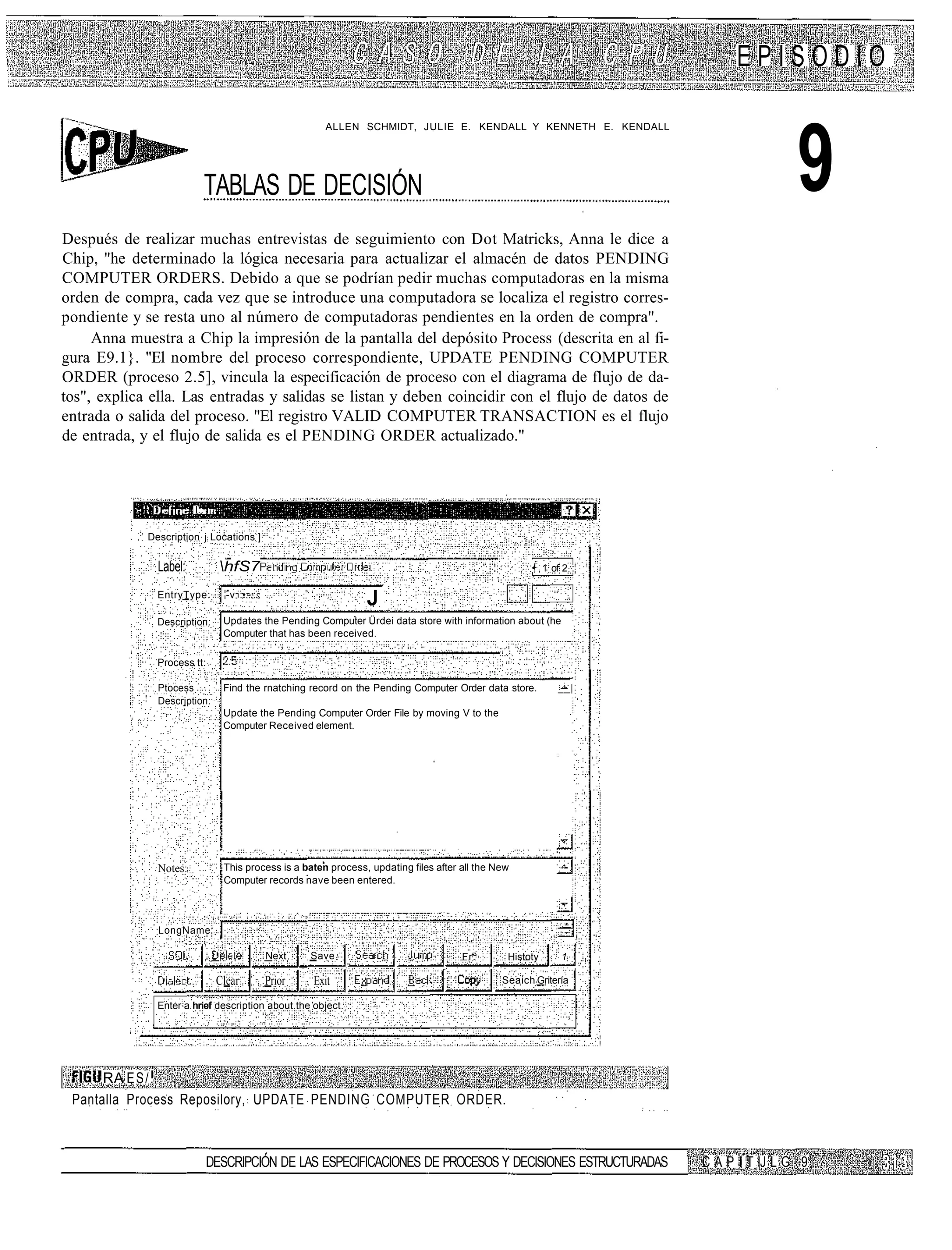 EPISODIO

                                                       ALLEN SCHMIDT, JULIE E. KENDALL Y KENNETH E. KENDALL




                              TABLAS DE DECISIÓN                                                                                  9
Después de realizar muchas entrevistas de seguimiento con Dot Matricks, Anna le dice a
Chip, "he determinado la lógica necesaria para actualizar el almacén de datos PENDING
COMPUTER ORDERS. Debido a que se podrían pedir muchas computadoras en la misma
orden de compra, cada vez que se introduce una computadora se localiza el registro corres-
pondiente y se resta uno al número de computadoras pendientes en la orden de compra".
     Anna muestra a Chip la impresión de la pantalla del depósito Process (descrita en al fi-
gura E9.1}. "El nombre del proceso correspondiente, UPDATE PENDING COMPUTER
ORDER (proceso 2.5], vincula la especificación de proceso con el diagrama de flujo de da-
tos", explica ella. Las entradas y salidas se listan y deben coincidir con el flujo de datos de
entrada o salida del proceso. "El registro VALID COMPUTER TRANSACTION es el flujo
de entrada, y el flujo de salida es el PENDING ORDER actualizado."



                        I:.

             Description j Locations ]


               Label:           hfS7                                                                • 1 of 2 :
                                                                                                     !

               EntryType:        -v :•...:
                                                                J
               Description:     Updates the Pending Computer Ürdei data store with information about (he
                                Computer that has been received.

               Process tt:

               Ptocess          Find the rnatching record on the Pending Computer Order data store.        __|
               Description:
                                Update the Pending Computer Order File by moving V to the
                                Computer Received element.




               Notes:           This process is a baten process, updating files after all the New
                                Computer records nave been entered.



               LongName

                                             Next    Save                             Fr.       Histoty     1

                               Clear         Prior   Exit                                      Seaich Gritería

               Enter a hrief description about the object.




      RA E S / .
 Pantalla Process Reposilory, UPDATE PENDING COMPUTER ORDER.



                              DESCRIPCIÓN DE LAS ESPECIFICACIONES DE PROCESOS Y DECISIONES ESTRUCTURADAS          C A P I T IJ L G 9
 