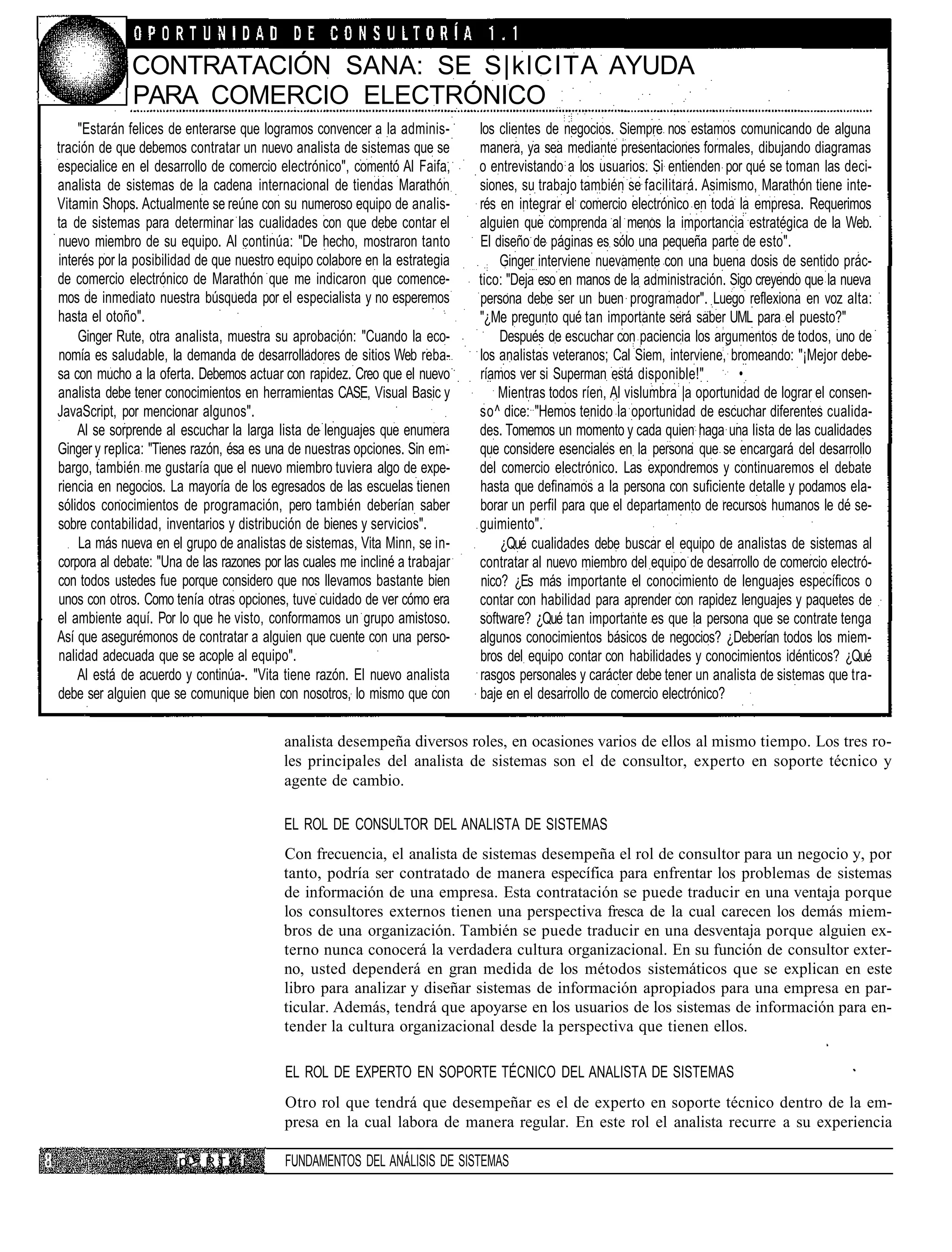 CONTRATACIÓN SANA: SE S|klCITA AYUDA
              PARA COMERCIO ELECTRÓNICO
    "Estarán felices de enterarse que logramos convencer a la adminis-        los clientes de negocios. Siempre nos estamos comunicando de alguna
tración de que debemos contratar un nuevo analista de sistemas que se         manera, ya sea mediante presentaciones formales, dibujando diagramas
especialice en el desarrollo de comercio electrónico", comentó Al Faifa,      o entrevistando a los usuarios. Si entienden por qué se toman las deci-
analista de sistemas de la cadena internacional de tiendas Marathón           siones, su trabajo también se facilitará. Asimismo, Marathón tiene inte-
Vitamin Shops. Actualmente se reúne con su numeroso equipo de analis-         rés en integrar el comercio electrónico en toda la empresa. Requerimos
ta de sistemas para determinar las cualidades con que debe contar el          alguien que comprenda al menos la importancia estratégica de la Web.
nuevo miembro de su equipo. Al continúa: "De hecho, mostraron tanto           El diseño de páginas es sólo una pequeña parte de esto".
interés por la posibilidad de que nuestro equipo colabore en la estrategia        Ginger interviene nuevamente con una buena dosis de sentido prác-
de comercio electrónico de Marathón que me indicaron que comence-             tico: "Deja eso en manos de la administración. Sigo creyendo que la nueva
mos de inmediato nuestra búsqueda por el especialista y no esperemos          persona debe ser un buen programador". Luego reflexiona en voz alta:
hasta el otoño".                                                              "¿Me pregunto qué tan importante será saber UML para el puesto?"
    Ginger Rute, otra analista, muestra su aprobación: "Cuando la eco-            Después de escuchar con paciencia los argumentos de todos, uno de
nomía es saludable, la demanda de desarrolladores de sitios Web reba-         los analistas veteranos; Cal Siem, interviene, bromeando: "¡Mejor debe-
sa con mucho a la oferta. Debemos actuar con rapidez. Creo que el nuevo       ríamos ver si Superman está disponible!"         •
analista debe tener conocimientos en herramientas CASE, Visual Basic y            Mientras todos ríen, Al vislumbra |a oportunidad de lograr el consen-
JavaScript, por mencionar algunos".                                           so^ dice: "Hemos tenido la oportunidad de escuchar diferentes cualida-
    Al se sorprende al escuchar la larga lista de lenguajes que enumera       des. Tomemos un momento y cada quien haga una lista de las cualidades
Ginger y replica: "Tienes razón, ésa es una de nuestras opciones. Sin em-     que considere esenciales en la persona que se encargará del desarrollo
bargo, también me gustaría que el nuevo miembro tuviera algo de expe-         del comercio electrónico. Las expondremos y continuaremos el debate
riencia en negocios. La mayoría de los egresados de las escuelas tienen       hasta que definamos a la persona con suficiente detalle y podamos ela-
sólidos conocimientos de programación, pero también deberían saber            borar un perfil para que el departamento de recursos humanos le dé se-
sobre contabilidad, inventarios y distribución de bienes y servicios".        guimiento".
    La más nueva en el grupo de analistas de sistemas, Vita Minn, se in-          ¿Qué cualidades debe buscar el equipo de analistas de sistemas al
corpora al debate: "Una de las razones por las cuales me incliné a trabajar   contratar al nuevo miembro del equipo de desarrollo de comercio electró-
con todos ustedes fue porque considero que nos llevamos bastante bien         nico? ¿Es más importante el conocimiento de lenguajes específicos o
unos con otros. Como tenía otras opciones, tuve cuidado de ver cómo era       contar con habilidad para aprender con rapidez lenguajes y paquetes de
el ambiente aquí. Por lo que he visto, conformamos un grupo amistoso.         software? ¿Qué tan importante es que la persona que se contrate tenga
Así que asegurémonos de contratar a alguien que cuente con una perso-         algunos conocimientos básicos de negocios? ¿Deberían todos los miem-
nalidad adecuada que se acople al equipo".                                    bros del equipo contar con habilidades y conocimientos idénticos? ¿Qué
    Al está de acuerdo y continúa-. "Vita tiene razón. El nuevo analista      rasgos personales y carácter debe tener un analista de sistemas que tra-
debe ser alguien que se comunique bien con nosotros, lo mismo que con         baje en el desarrollo de comercio electrónico?

                                           analista desempeña diversos roles, en ocasiones varios de ellos al mismo tiempo. Los tres ro-
                                           les principales del analista de sistemas son el de consultor, experto en soporte técnico y
                                           agente de cambio.

                                           EL ROL DE CONSULTOR DEL ANALISTA DE SISTEMAS
                                           Con frecuencia, el analista de sistemas desempeña el rol de consultor para un negocio y, por
                                           tanto, podría ser contratado de manera específica para enfrentar los problemas de sistemas
                                           de información de una empresa. Esta contratación se puede traducir en una ventaja porque
                                           los consultores externos tienen una perspectiva fresca de la cual carecen los demás miem-
                                           bros de una organización. También se puede traducir en una desventaja porque alguien ex-
                                           terno nunca conocerá la verdadera cultura organizacional. En su función de consultor exter-
                                           no, usted dependerá en gran medida de los métodos sistemáticos que se explican en este
                                           libro para analizar y diseñar sistemas de información apropiados para una empresa en par-
                                           ticular. Además, tendrá que apoyarse en los usuarios de los sistemas de información para en-
                                           tender la cultura organizacional desde la perspectiva que tienen ellos.

                                           EL ROL DE EXPERTO EN SOPORTE TÉCNICO DEL ANALISTA DE SISTEMAS
                                           Otro rol que tendrá que desempeñar es el de experto en soporte técnico dentro de la em-
                                           presa en la cual labora de manera regular. En este rol el analista recurre a su experiencia

                       p >. R T r i        FUNDAMENTOS DEL ANÁLISIS DE SISTEMAS
 