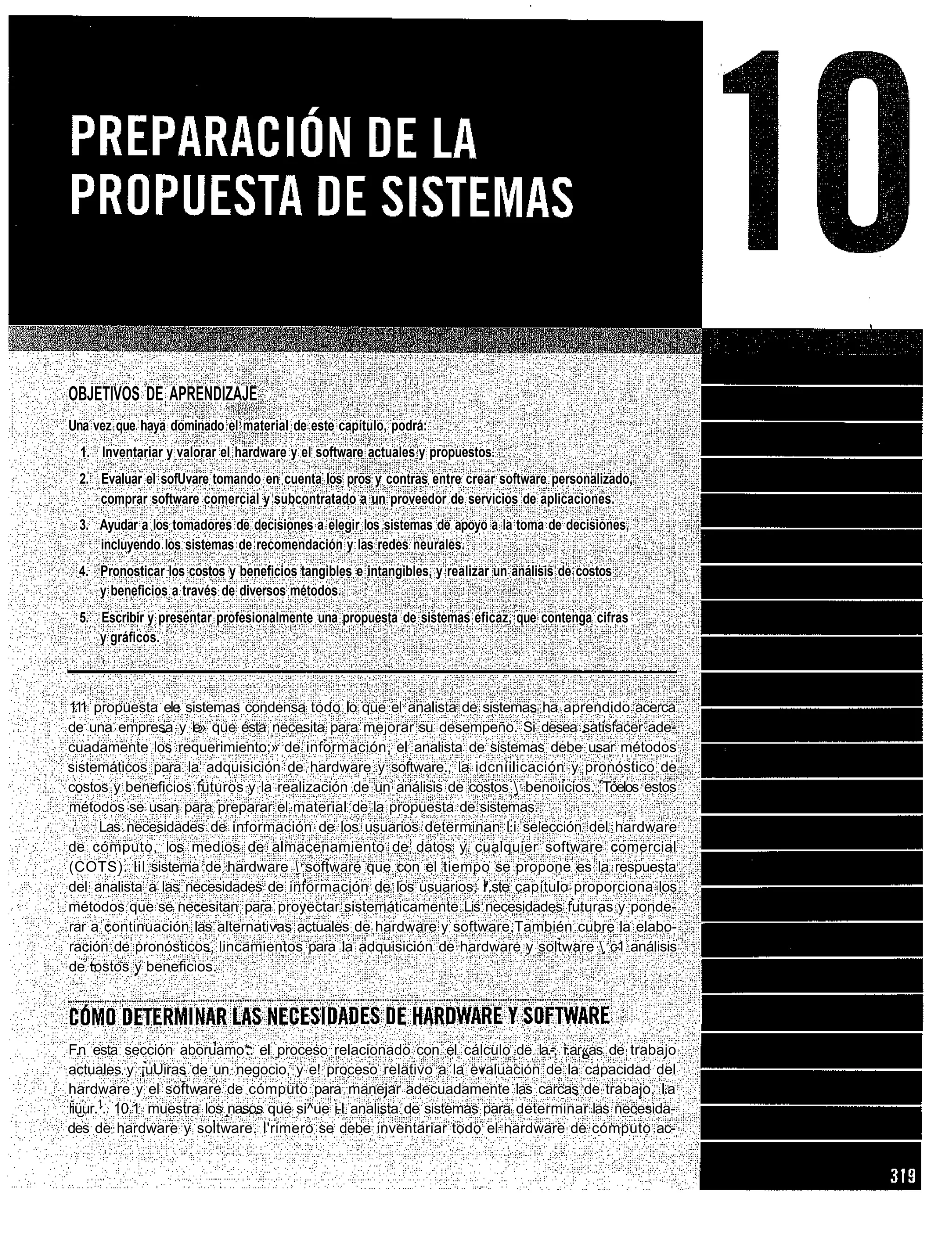 OBJETIVOS DE APRENDIZAJE
Una vez que haya dominado el material de este capítulo, podrá:
  1. Inventariar y valorar el hardware y el software actuales y propuestos.
 2. Evaluar el sofUvare tomando en cuenta los pros y contras entre crear software personalizado,
    comprar software comercial y subcontratado a un proveedor de servicios de aplicaciones.
 3. Ayudar a los tomadores de decisiones a elegir los sistemas de apoyo a la toma de decisiones,
    incluyendo los sistemas de recomendación y las redes neurales.
 4. Pronosticar los costos y beneficios tangibles e intangibles, y realizar un análisis de costos
    y beneficios a través de diversos métodos.
 5. Escribir y presentar profesionalmente una propuesta de sistemas eficaz, que contenga cifras
    y gráficos.



11 propuesta ele sistemas condensa todo lo que el analista de sistemas ha aprendido acerca
 .1
de una empresa y le» que ésta necesita para mejorar su desempeño. Si desea satisfacer ade-
cuadamente los requerimiento;» de información, el analista de sistemas debe usar métodos
sistemáticos para la adquisición de hardware y software., la idcníilicación y pronóstico de
costos y beneficios futuros y la realización de un análisis de costos  benoiicios. Tóelos estos
métodos se usan para preparar el material de la propuesta de sistemas.
     Las necesidades de información de los usuarios determinan l.i selección del hardware
de cómputo, los medios de almacenamiento de datos y cualquier software comercial
(COTS). lil sistema de hardware  software que con el tiempo se propone es la respuesta
del analista a las necesidades de información de los usuarios, l'.ste capítulo proporciona los
métodos que se necesitan para proyectar sistemáticamente Lis necesidades futuras y ponde-
rar a continuación las alternativas actuales de hardware y software.También cubre la elabo-
ración de pronósticos, lincamientos para la adquisición de hardware y soltware  c-1 análisis
de tostos y beneficios.




F.n esta sección aboruamo*. el proceso relacionado con el cálculo de la.-, i.ar«as de trabajo
actuales y ¡uUiras de un negocio, y e! proceso relativo a la evaluación de la capacidad del
hardware y el software de cómputo para manejar adecuadamente las carcas de trabajo, l.a
liüur.1. 10.1 muestra los nasos que si^ue i-I analista de sistemas para determinar las necesida-
des de hardware y soltware. l'rimero se debe inventariar todo el hardware de cómputo ac-
 