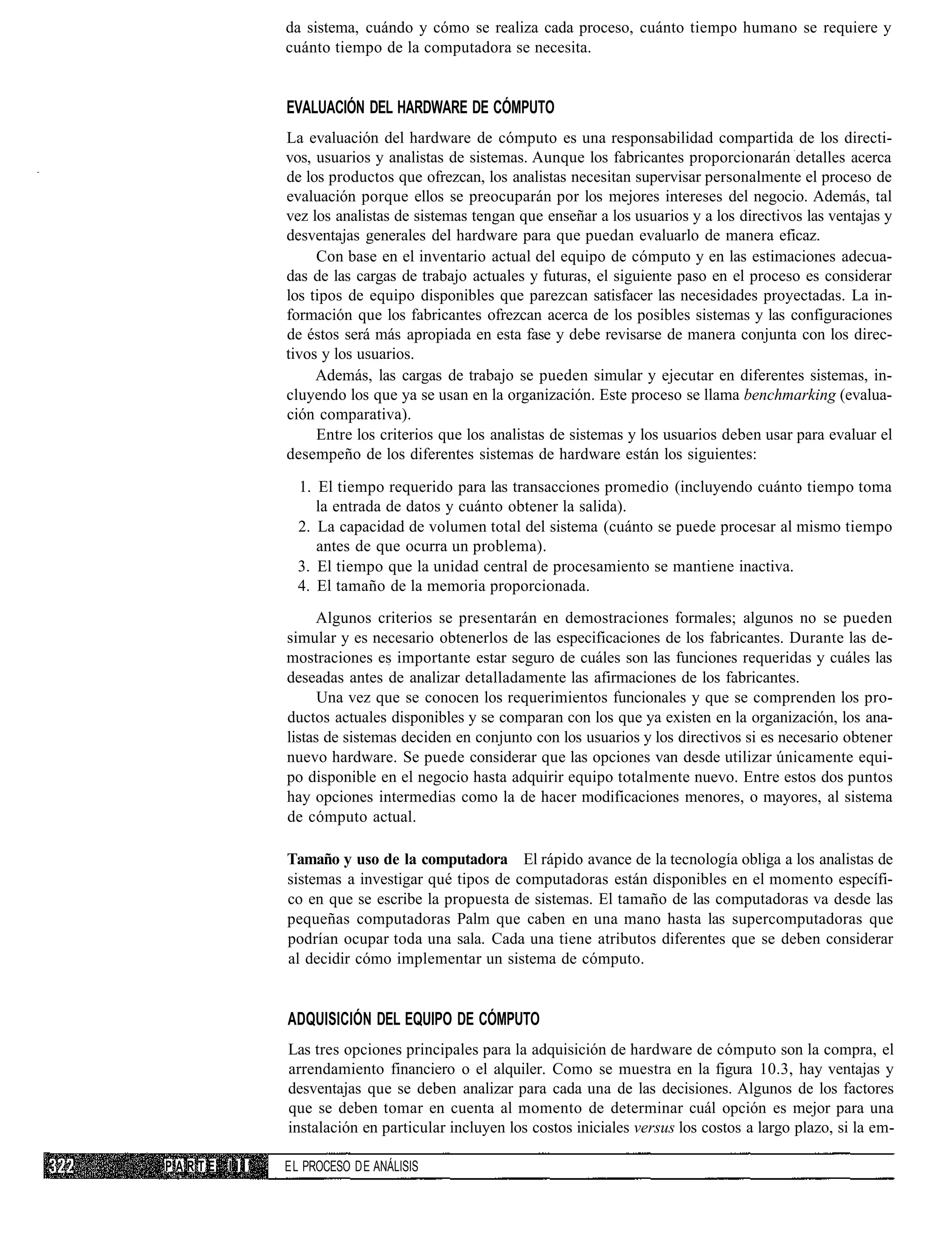 da sistema, cuándo y cómo se realiza cada proceso, cuánto tiempo humano se requiere y
            cuánto tiempo de la computadora se necesita.


            EVALUACIÓN DEL HARDWARE DE CÓMPUTO
            La evaluación del hardware de cómputo es una responsabilidad compartida de los directi-
            vos, usuarios y analistas de sistemas. Aunque los fabricantes proporcionarán detalles acerca
            de los productos que ofrezcan, los analistas necesitan supervisar personalmente el proceso de
            evaluación porque ellos se preocuparán por los mejores intereses del negocio. Además, tal
            vez los analistas de sistemas tengan que enseñar a los usuarios y a los directivos las ventajas y
            desventajas generales del hardware para que puedan evaluarlo de manera eficaz.
                 Con base en el inventario actual del equipo de cómputo y en las estimaciones adecua-
            das de las cargas de trabajo actuales y futuras, el siguiente paso en el proceso es considerar
            los tipos de equipo disponibles que parezcan satisfacer las necesidades proyectadas. La in-
            formación que los fabricantes ofrezcan acerca de los posibles sistemas y las configuraciones
            de éstos será más apropiada en esta fase y debe revisarse de manera conjunta con los direc-
            tivos y los usuarios.
                 Además, las cargas de trabajo se pueden simular y ejecutar en diferentes sistemas, in-
            cluyendo los que ya se usan en la organización. Este proceso se llama benchmarking (evalua-
            ción comparativa).
                 Entre los criterios que los analistas de sistemas y los usuarios deben usar para evaluar el
            desempeño de los diferentes sistemas de hardware están los siguientes:

              1. El tiempo requerido para las transacciones promedio (incluyendo cuánto tiempo toma
                 la entrada de datos y cuánto obtener la salida).
              2. La capacidad de volumen total del sistema (cuánto se puede procesar al mismo tiempo
                 antes de que ocurra un problema).
              3. El tiempo que la unidad central de procesamiento se mantiene inactiva.
              4. El tamaño de la memoria proporcionada.
                 Algunos criterios se presentarán en demostraciones formales; algunos no se pueden
            simular y es necesario obtenerlos de las especificaciones de los fabricantes. Durante las de-
            mostraciones es importante estar seguro de cuáles son las funciones requeridas y cuáles las
            deseadas antes de analizar detalladamente las afirmaciones de los fabricantes.
                  Una vez que se conocen los requerimientos funcionales y que se comprenden los pro-
            ductos actuales disponibles y se comparan con los que ya existen en la organización, los ana-
            listas de sistemas deciden en conjunto con los usuarios y los directivos si es necesario obtener
            nuevo hardware. Se puede considerar que las opciones van desde utilizar únicamente equi-
            po disponible en el negocio hasta adquirir equipo totalmente nuevo. Entre estos dos puntos
            hay opciones intermedias como la de hacer modificaciones menores, o mayores, al sistema
            de cómputo actual.

            Tamaño y uso de la computadora El rápido avance de la tecnología obliga a los analistas de
            sistemas a investigar qué tipos de computadoras están disponibles en el momento específi-
            co en que se escribe la propuesta de sistemas. El tamaño de las computadoras va desde las
            pequeñas computadoras Palm que caben en una mano hasta las supercomputadoras que
            podrían ocupar toda una sala. Cada una tiene atributos diferentes que se deben considerar
            al decidir cómo implementar un sistema de cómputo.


            ADQUISICIÓN DEL EQUIPO DE CÓMPUTO
            Las tres opciones principales para la adquisición de hardware de cómputo son la compra, el
            arrendamiento financiero o el alquiler. Como se muestra en la figura 10.3, hay ventajas y
            desventajas que se deben analizar para cada una de las decisiones. Algunos de los factores
            que se deben tomar en cuenta al momento de determinar cuál opción es mejor para una
            instalación en particular incluyen los costos iniciales versus los costos a largo plazo, si la em-

PARTE III   EL PROCESO DE ANÁLISIS
 