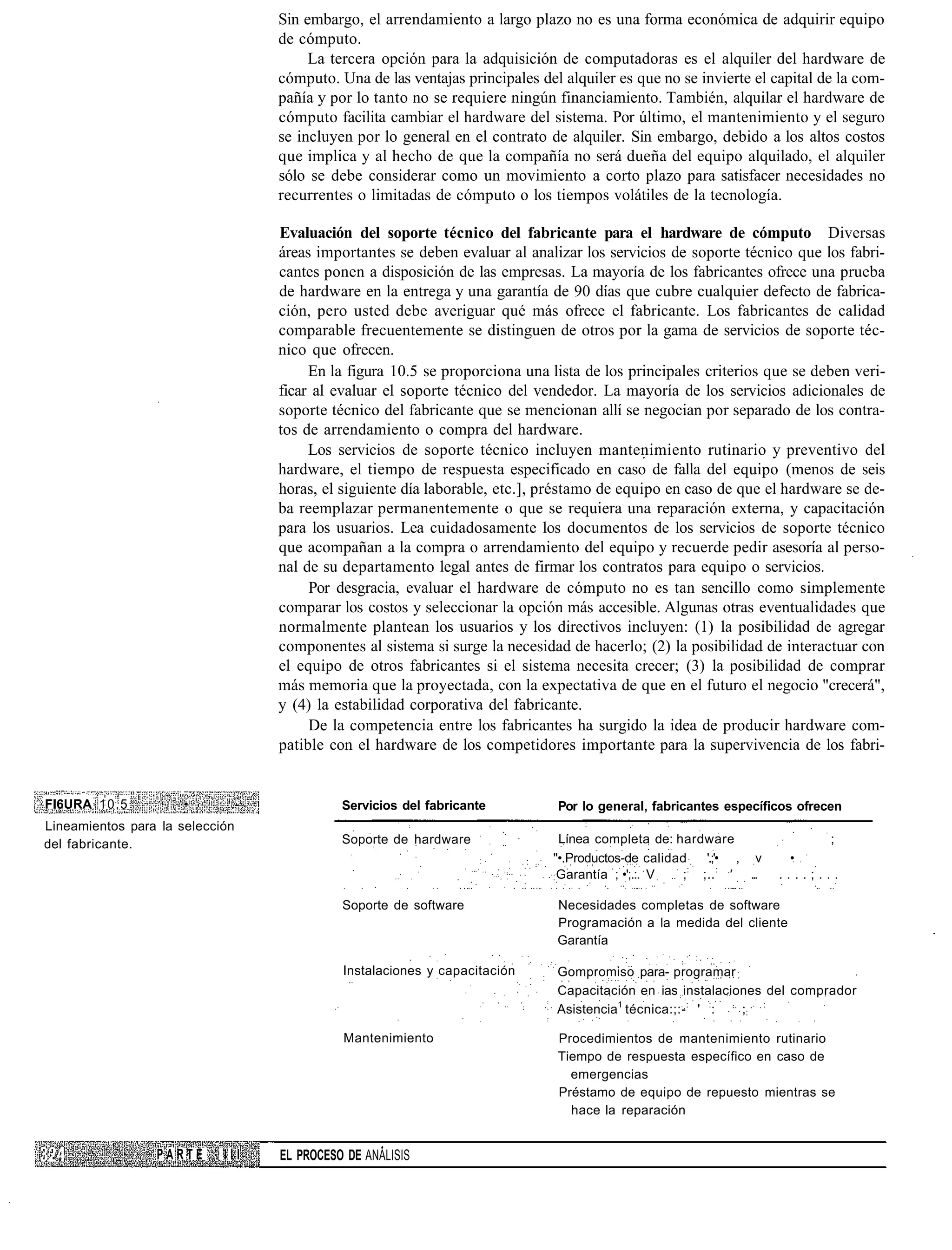 Sin embargo, el arrendamiento a largo plazo no es una forma económica de adquirir equipo
                                  de cómputo.
                                       La tercera opción para la adquisición de computadoras es el alquiler del hardware de
                                  cómputo. Una de las ventajas principales del alquiler es que no se invierte el capital de la com-
                                  pañía y por lo tanto no se requiere ningún financiamiento. También, alquilar el hardware de
                                  cómputo facilita cambiar el hardware del sistema. Por último, el mantenimiento y el seguro
                                  se incluyen por lo general en el contrato de alquiler. Sin embargo, debido a los altos costos
                                  que implica y al hecho de que la compañía no será dueña del equipo alquilado, el alquiler
                                  sólo se debe considerar como un movimiento a corto plazo para satisfacer necesidades no
                                  recurrentes o limitadas de cómputo o los tiempos volátiles de la tecnología.

                                  Evaluación del soporte técnico del fabricante para el hardware de cómputo Diversas
                                  áreas importantes se deben evaluar al analizar los servicios de soporte técnico que los fabri-
                                  cantes ponen a disposición de las empresas. La mayoría de los fabricantes ofrece una prueba
                                  de hardware en la entrega y una garantía de 90 días que cubre cualquier defecto de fabrica-
                                  ción, pero usted debe averiguar qué más ofrece el fabricante. Los fabricantes de calidad
                                  comparable frecuentemente se distinguen de otros por la gama de servicios de soporte téc-
                                  nico que ofrecen.
                                       En la figura 10.5 se proporciona una lista de los principales criterios que se deben veri-
                                  ficar al evaluar el soporte técnico del vendedor. La mayoría de los servicios adicionales de
                                  soporte técnico del fabricante que se mencionan allí se negocian por separado de los contra-
                                  tos de arrendamiento o compra del hardware.
                                       Los servicios de soporte técnico incluyen mantenimiento rutinario y preventivo del
                                  hardware, el tiempo de respuesta especificado en caso de falla del equipo (menos de seis
                                  horas, el siguiente día laborable, etc.], préstamo de equipo en caso de que el hardware se de-
                                  ba reemplazar permanentemente o que se requiera una reparación externa, y capacitación
                                  para los usuarios. Lea cuidadosamente los documentos de los servicios de soporte técnico
                                  que acompañan a la compra o arrendamiento del equipo y recuerde pedir asesoría al perso-
                                  nal de su departamento legal antes de firmar los contratos para equipo o servicios.
                                       Por desgracia, evaluar el hardware de cómputo no es tan sencillo como simplemente
                                  comparar los costos y seleccionar la opción más accesible. Algunas otras eventualidades que
                                  normalmente plantean los usuarios y los directivos incluyen: (1) la posibilidad de agregar
                                  componentes al sistema si surge la necesidad de hacerlo; (2) la posibilidad de interactuar con
                                  el equipo de otros fabricantes si el sistema necesita crecer; (3) la posibilidad de comprar
                                  más memoria que la proyectada, con la expectativa de que en el futuro el negocio "crecerá",
                                  y (4) la estabilidad corporativa del fabricante.
                                       De la competencia entre los fabricantes ha surgido la idea de producir hardware com-
                                  patible con el hardware de los competidores importante para la supervivencia de los fabri-


FI6URA 10.5           •      .-             Servicios del fabricante          Por lo general, fabricantes específicos ofrecen
Lineamientos para la selección
del fabricante.                             Soporte de hardware               Línea completa de: hardware                  ;
                                                                             "•.Productos-de calidad   '.;'• , v     •
                                                                              Garantía ; •';.:. V  ;: ;.. : ' ...   ....;...

                                            Soporte de software               Necesidades completas de software
                                                                              Programación a la medida del cliente
                                                                              Garantía

                                            Instalaciones y capacitación      Gompromiso para- programar
                                                                              Capacitación en ias instalaciones del comprador
                                                                              Asistencia1 técnica:;:- : ' :: ;: :

                                            Mantenimiento                     Procedimientos de mantenimiento rutinario
                                                                              Tiempo de respuesta específico en caso de
                                                                                emergencias
                                                                              Préstamo de equipo de repuesto mientras se
                                                                                hace la reparación


                 PARTE      III   EL PROCESO DE ANÁLISIS
 