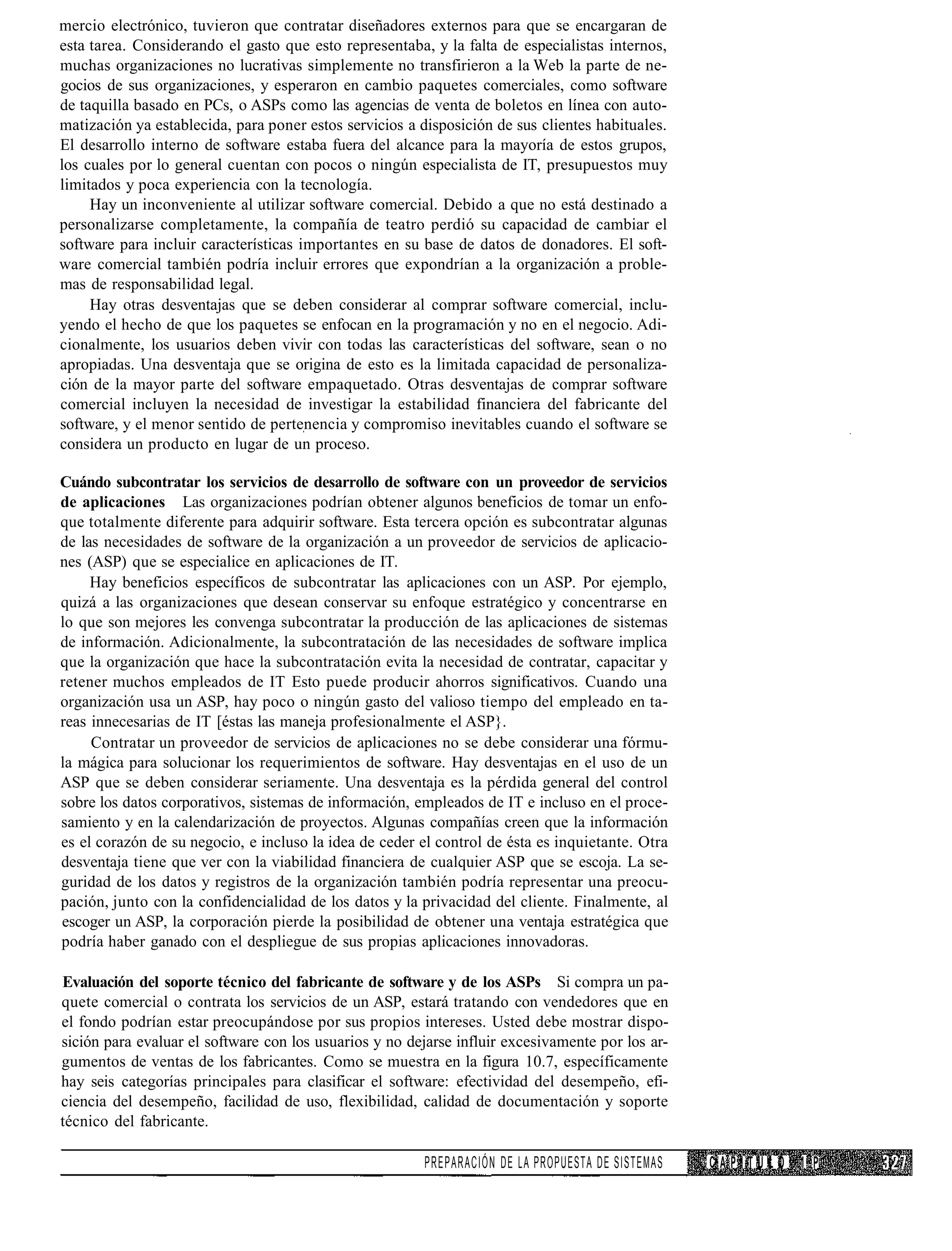 mercio electrónico, tuvieron que contratar diseñadores externos para que se encargaran de
esta tarea. Considerando el gasto que esto representaba, y la falta de especialistas internos,
muchas organizaciones no lucrativas simplemente no transfirieron a la Web la parte de ne-
gocios de sus organizaciones, y esperaron en cambio paquetes comerciales, como software
de taquilla basado en PCs, o ASPs como las agencias de venta de boletos en línea con auto-
matización ya establecida, para poner estos servicios a disposición de sus clientes habituales.
El desarrollo interno de software estaba fuera del alcance para la mayoría de estos grupos,
los cuales por lo general cuentan con pocos o ningún especialista de IT, presupuestos muy
limitados y poca experiencia con la tecnología.
     Hay un inconveniente al utilizar software comercial. Debido a que no está destinado a
personalizarse completamente, la compañía de teatro perdió su capacidad de cambiar el
software para incluir características importantes en su base de datos de donadores. El soft-
ware comercial también podría incluir errores que expondrían a la organización a proble-
mas de responsabilidad legal.
     Hay otras desventajas que se deben considerar al comprar software comercial, inclu-
yendo el hecho de que los paquetes se enfocan en la programación y no en el negocio. Adi-
cionalmente, los usuarios deben vivir con todas las características del software, sean o no
apropiadas. Una desventaja que se origina de esto es la limitada capacidad de personaliza-
ción de la mayor parte del software empaquetado. Otras desventajas de comprar software
comercial incluyen la necesidad de investigar la estabilidad financiera del fabricante del
software, y el menor sentido de pertenencia y compromiso inevitables cuando el software se
considera un producto en lugar de un proceso.

Cuándo subcontratar los servicios de desarrollo de software con un proveedor de servicios
de aplicaciones Las organizaciones podrían obtener algunos beneficios de tomar un enfo-
que totalmente diferente para adquirir software. Esta tercera opción es subcontratar algunas
de las necesidades de software de la organización a un proveedor de servicios de aplicacio-
nes (ASP) que se especialice en aplicaciones de IT.
     Hay beneficios específicos de subcontratar las aplicaciones con un ASP. Por ejemplo,
quizá a las organizaciones que desean conservar su enfoque estratégico y concentrarse en
lo que son mejores les convenga subcontratar la producción de las aplicaciones de sistemas
de información. Adicionalmente, la subcontratación de las necesidades de software implica
que la organización que hace la subcontratación evita la necesidad de contratar, capacitar y
retener muchos empleados de IT Esto puede producir ahorros significativos. Cuando una
organización usa un ASP, hay poco o ningún gasto del valioso tiempo del empleado en ta-
reas innecesarias de IT [éstas las maneja profesionalmente el ASP}.
     Contratar un proveedor de servicios de aplicaciones no se debe considerar una fórmu-
la mágica para solucionar los requerimientos de software. Hay desventajas en el uso de un
ASP que se deben considerar seriamente. Una desventaja es la pérdida general del control
sobre los datos corporativos, sistemas de información, empleados de IT e incluso en el proce-
samiento y en la calendarización de proyectos. Algunas compañías creen que la información
es el corazón de su negocio, e incluso la idea de ceder el control de ésta es inquietante. Otra
desventaja tiene que ver con la viabilidad financiera de cualquier ASP que se escoja. La se-
guridad de los datos y registros de la organización también podría representar una preocu-
pación, junto con la confidencialidad de los datos y la privacidad del cliente. Finalmente, al
escoger un ASP, la corporación pierde la posibilidad de obtener una ventaja estratégica que
podría haber ganado con el despliegue de sus propias aplicaciones innovadoras.

Evaluación del soporte técnico del fabricante de software y de los ASPs Si compra un pa-
quete comercial o contrata los servicios de un ASP, estará tratando con vendedores que en
el fondo podrían estar preocupándose por sus propios intereses. Usted debe mostrar dispo-
sición para evaluar el software con los usuarios y no dejarse influir excesivamente por los ar-
gumentos de ventas de los fabricantes. Como se muestra en la figura 10.7, específicamente
hay seis categorías principales para clasificar el software: efectividad del desempeño, efi-
ciencia del desempeño, facilidad de uso, flexibilidad, calidad de documentación y soporte
técnico del fabricante.

                                                         PREPARACIÓN DE LA PROPUESTA DE SISTEMAS   CAPITULO 1 P
 