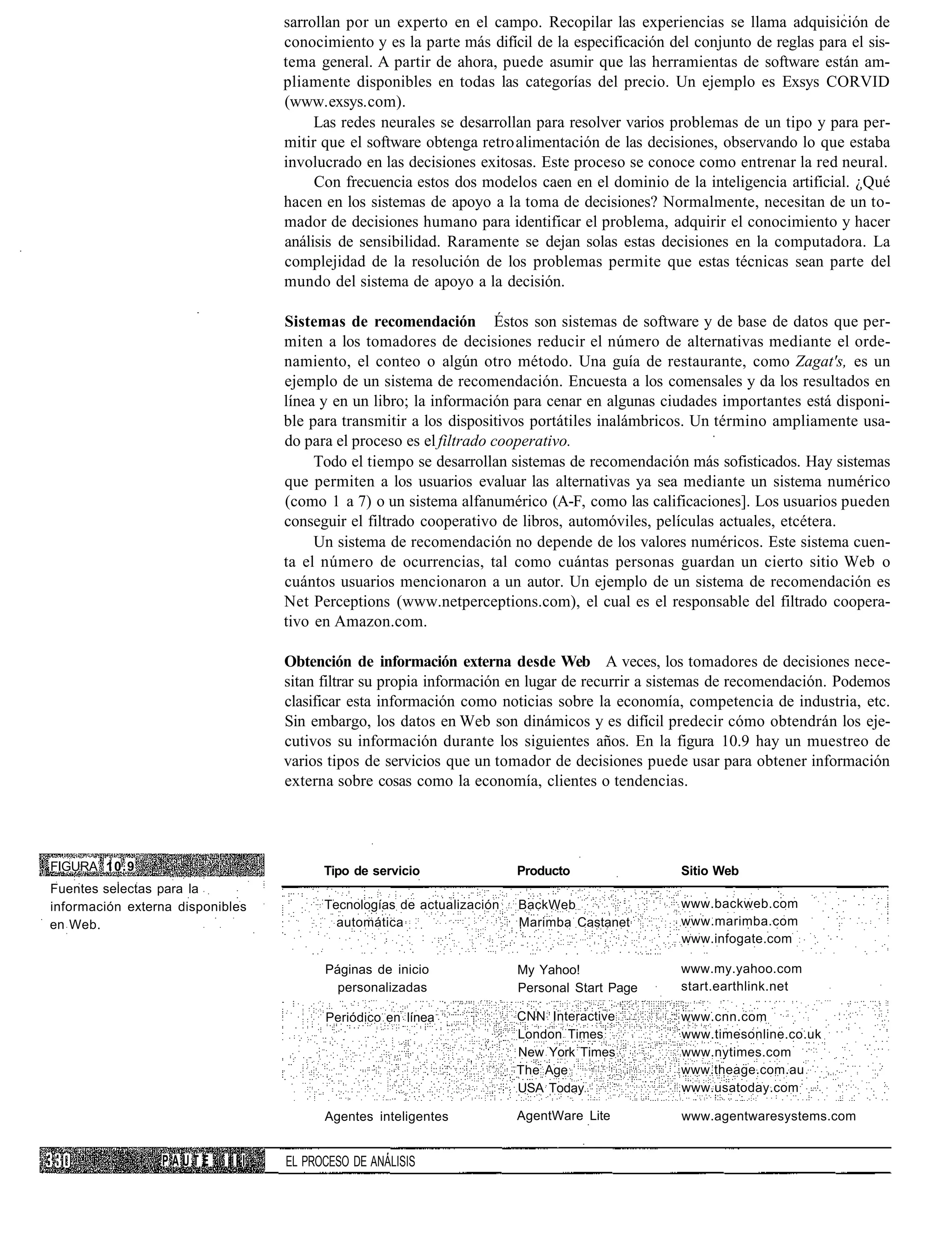 sarrollan por un experto en el campo. Recopilar las experiencias se llama adquisición de
                                  conocimiento y es la parte más difícil de la especificación del conjunto de reglas para el sis-
                                  tema general. A partir de ahora, puede asumir que las herramientas de software están am-
                                  pliamente disponibles en todas las categorías del precio. Un ejemplo es Exsys CORVID
                                  (www. exsys. com).
                                       Las redes neurales se desarrollan para resolver varios problemas de un tipo y para per-
                                  mitir que el software obtenga retro alimentación de las decisiones, observando lo que estaba
                                  involucrado en las decisiones exitosas. Este proceso se conoce como entrenar la red neural.
                                       Con frecuencia estos dos modelos caen en el dominio de la inteligencia artificial. ¿Qué
                                  hacen en los sistemas de apoyo a la toma de decisiones? Normalmente, necesitan de un to-
                                  mador de decisiones humano para identificar el problema, adquirir el conocimiento y hacer
                                  análisis de sensibilidad. Raramente se dejan solas estas decisiones en la computadora. La
                                  complejidad de la resolución de los problemas permite que estas técnicas sean parte del
                                  mundo del sistema de apoyo a la decisión.

                                  Sistemas de recomendación Éstos son sistemas de software y de base de datos que per-
                                  miten a los tomadores de decisiones reducir el número de alternativas mediante el orde-
                                  namiento, el conteo o algún otro método. Una guía de restaurante, como Zagat's, es un
                                  ejemplo de un sistema de recomendación. Encuesta a los comensales y da los resultados en
                                  línea y en un libro; la información para cenar en algunas ciudades importantes está disponi-
                                  ble para transmitir a los dispositivos portátiles inalámbricos. Un término ampliamente usa-
                                  do para el proceso es el filtrado cooperativo.
                                       Todo el tiempo se desarrollan sistemas de recomendación más sofisticados. Hay sistemas
                                  que permiten a los usuarios evaluar las alternativas ya sea mediante un sistema numérico
                                  (como 1 a 7) o un sistema alfanumérico (A-F, como las calificaciones]. Los usuarios pueden
                                  conseguir el filtrado cooperativo de libros, automóviles, películas actuales, etcétera.
                                       Un sistema de recomendación no depende de los valores numéricos. Este sistema cuen-
                                  ta el número de ocurrencias, tal como cuántas personas guardan un cierto sitio Web o
                                  cuántos usuarios mencionaron a un autor. Un ejemplo de un sistema de recomendación es
                                  Net Perceptions (www.netperceptions.com), el cual es el responsable del filtrado coopera-
                                  tivo en Amazon.com.

                                  Obtención de información externa desde Web A veces, los tomadores de decisiones nece-
                                  sitan filtrar su propia información en lugar de recurrir a sistemas de recomendación. Podemos
                                  clasificar esta información como noticias sobre la economía, competencia de industria, etc.
                                  Sin embargo, los datos en Web son dinámicos y es difícil predecir cómo obtendrán los eje-
                                  cutivos su información durante los siguientes años. En la figura 10.9 hay un muestreo de
                                  varios tipos de servicios que un tomador de decisiones puede usar para obtener información
                                  externa sobre cosas como la economía, clientes o tendencias.




FIGURA 10.9                             Tipo de servicio               Producto                 Sitio Web
Fuentes selectas para la
información externa disponibles         Tecnologías de actualización   BackWeb                  www.backweb.com
en Web.                                   automática                   Marimba Castanet         www.marimba.com
                                                                                                www.infogate.com

                                        Páginas de inicio              My Yahoo!                www.my.yahoo.com
                                          personalizadas               Personal Start Page      start.earthlink.net

                                        Periódico en línea             CNN Interactive          www.cnn.com
                                                                       London Times             www.timesonline.co.uk
                                                                       New York Times           www.nytimes.com
                                                                       The Age                  www.theage.com.au
                                                                       USA Today                www.usatoday.com

                                        Agentes inteligentes           AgentWare Lite           www.agentwaresystems.com


                 PAUTE      III   EL PROCESO DE ANÁLISIS
 