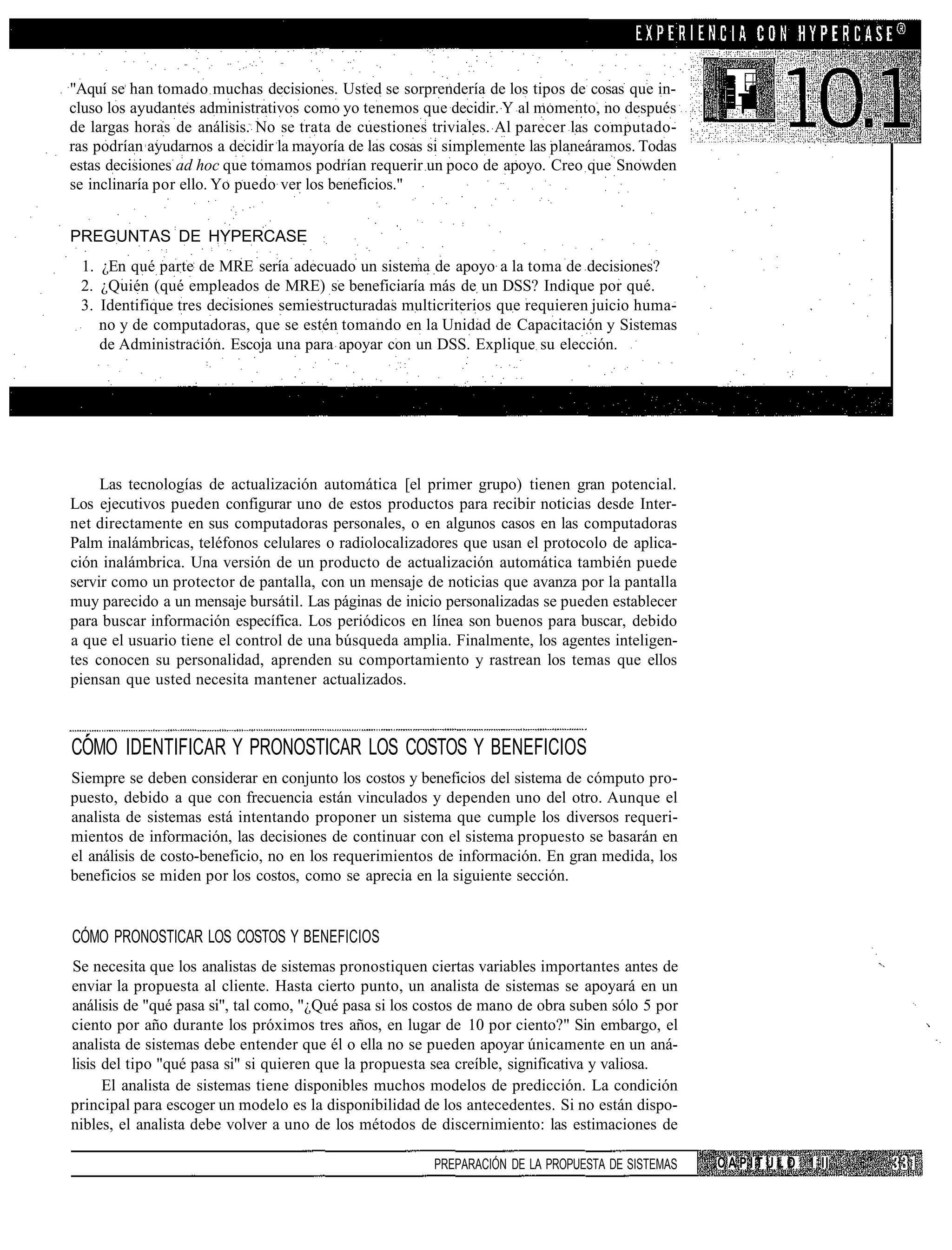 "Aquí se han tomado muchas decisiones. Usted se sorprendería de los tipos de cosas que in-
cluso los ayudantes administrativos como yo tenemos que decidir. Y al momento, no después
de largas horas de análisis. No se trata de cuestiones triviales. Al parecer las computado-
ras podrían ayudarnos a decidir la mayoría de las cosas si simplemente las planeáramos. Todas
estas decisiones ad hoc que tomamos podrían requerir un poco de apoyo. Creo que Snowden
se inclinaría por ello. Yo puedo ver los beneficios."


PREGUNTAS DE HYPERCASE
 1. ¿En qué parte de MRE sería adecuado un sistema de apoyo a la toma de decisiones?
 2. ¿Quién (qué empleados de MRE) se beneficiaría más de un DSS? Indique por qué.
 3. Identifique tres decisiones semiestructuradas multicriterios que requieren juicio huma-
    no y de computadoras, que se estén tomando en la Unidad de Capacitación y Sistemas
    de Administración. Escoja una para apoyar con un DSS. Explique su elección.




     Las tecnologías de actualización automática [el primer grupo) tienen gran potencial.
Los ejecutivos pueden configurar uno de estos productos para recibir noticias desde Inter-
net directamente en sus computadoras personales, o en algunos casos en las computadoras
Palm inalámbricas, teléfonos celulares o radiolocalizadores que usan el protocolo de aplica-
ción inalámbrica. Una versión de un producto de actualización automática también puede
servir como un protector de pantalla, con un mensaje de noticias que avanza por la pantalla
muy parecido a un mensaje bursátil. Las páginas de inicio personalizadas se pueden establecer
para buscar información específica. Los periódicos en línea son buenos para buscar, debido
a que el usuario tiene el control de una búsqueda amplia. Finalmente, los agentes inteligen-
tes conocen su personalidad, aprenden su comportamiento y rastrean los temas que ellos
piensan que usted necesita mantener actualizados.



COMO IDENTIFICAR Y PRONOSTICAR LOS COSTOS Y BENEFICIOS
Siempre se deben considerar en conjunto los costos y beneficios del sistema de cómputo pro-
puesto, debido a que con frecuencia están vinculados y dependen uno del otro. Aunque el
analista de sistemas está intentando proponer un sistema que cumple los diversos requeri-
mientos de información, las decisiones de continuar con el sistema propuesto se basarán en
el análisis de costo-beneficio, no en los requerimientos de información. En gran medida, los
beneficios se miden por los costos, como se aprecia en la siguiente sección.


CÓMO PRONOSTICAR LOS COSTOS Y BENEFICIOS
Se necesita que los analistas de sistemas pronostiquen ciertas variables importantes antes de
enviar la propuesta al cliente. Hasta cierto punto, un analista de sistemas se apoyará en un
análisis de "qué pasa si", tal como, "¿Qué pasa si los costos de mano de obra suben sólo 5 por
ciento por año durante los próximos tres años, en lugar de 10 por ciento?" Sin embargo, el
analista de sistemas debe entender que él o ella no se pueden apoyar únicamente en un aná-
lisis del tipo "qué pasa si" si quieren que la propuesta sea creíble, significativa y valiosa.
      El analista de sistemas tiene disponibles muchos modelos de predicción. La condición
principal para escoger un modelo es la disponibilidad de los antecedentes. Si no están dispo-
nibles, el analista debe volver a uno de los métodos de discernimiento: las estimaciones de

                                                        PREPARACIÓN DE LA PROPUESTA DE SISTEMAS   C A P I T U L O 1 II
 
