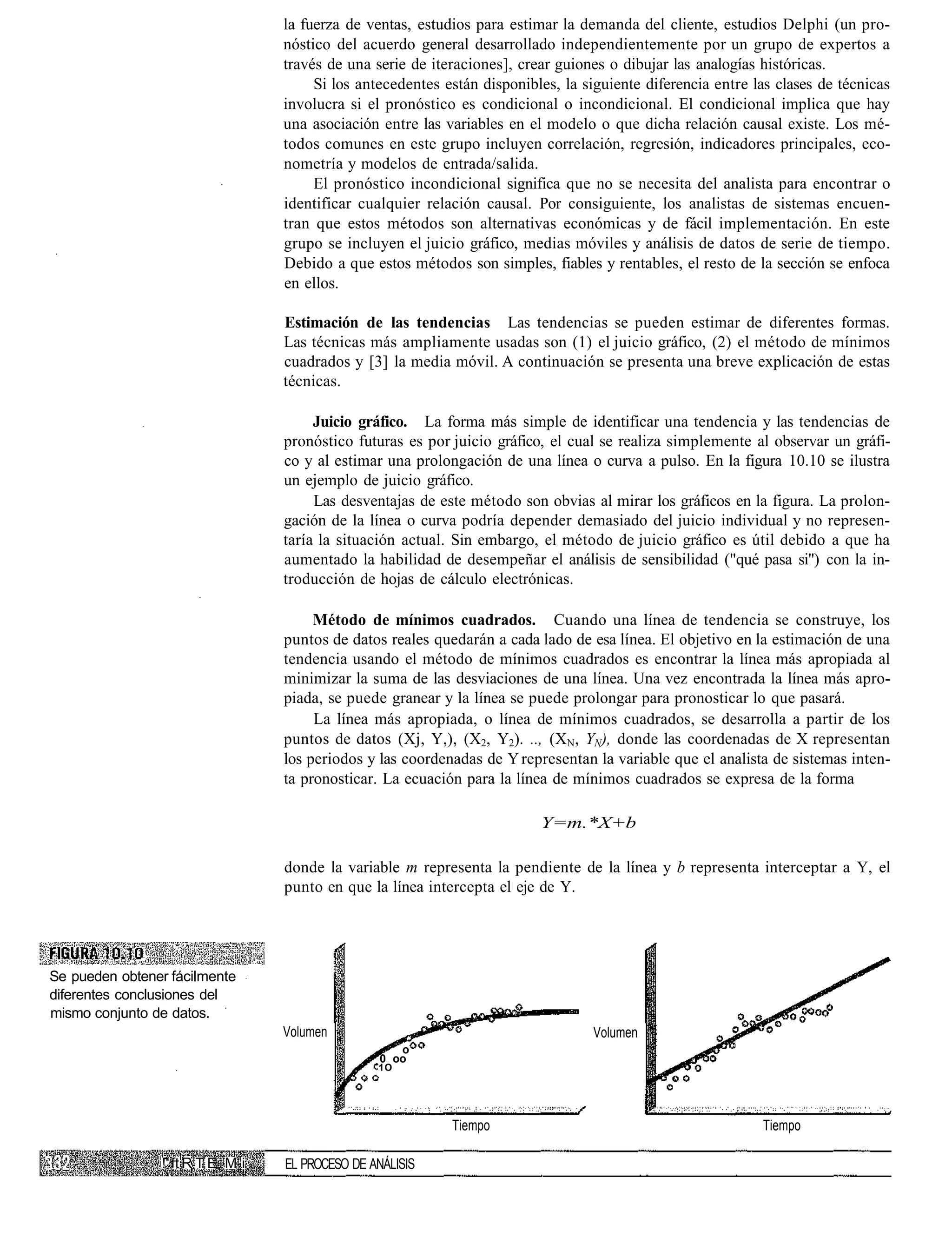 la fuerza de ventas, estudios para estimar la demanda del cliente, estudios Delphi (un pro-
                                  nóstico del acuerdo general desarrollado independientemente por un grupo de expertos a
                                  través de una serie de iteraciones], crear guiones o dibujar las analogías históricas.
                                       Si los antecedentes están disponibles, la siguiente diferencia entre las clases de técnicas
                                  involucra si el pronóstico es condicional o incondicional. El condicional implica que hay
                                  una asociación entre las variables en el modelo o que dicha relación causal existe. Los mé-
                                  todos comunes en este grupo incluyen correlación, regresión, indicadores principales, eco-
                                  nometría y modelos de entrada/salida.
                                       El pronóstico incondicional significa que no se necesita del analista para encontrar o
                                  identificar cualquier relación causal. Por consiguiente, los analistas de sistemas encuen-
                                  tran que estos métodos son alternativas económicas y de fácil implementación. En este
                                  grupo se incluyen el juicio gráfico, medias móviles y análisis de datos de serie de tiempo.
                                  Debido a que estos métodos son simples, fiables y rentables, el resto de la sección se enfoca
                                  en ellos.

                                  Estimación de las tendencias Las tendencias se pueden estimar de diferentes formas.
                                  Las técnicas más ampliamente usadas son (1) el juicio gráfico, (2) el método de mínimos
                                  cuadrados y [3] la media móvil. A continuación se presenta una breve explicación de estas
                                  técnicas.

                                       Juicio gráfico. La forma más simple de identificar una tendencia y las tendencias de
                                  pronóstico futuras es por juicio gráfico, el cual se realiza simplemente al observar un gráfi-
                                  co y al estimar una prolongación de una línea o curva a pulso. En la figura 10.10 se ilustra
                                  un ejemplo de juicio gráfico.
                                       Las desventajas de este método son obvias al mirar los gráficos en la figura. La prolon-
                                  gación de la línea o curva podría depender demasiado del juicio individual y no represen-
                                  taría la situación actual. Sin embargo, el método de juicio gráfico es útil debido a que ha
                                  aumentado la habilidad de desempeñar el análisis de sensibilidad ("qué pasa si") con la in-
                                  troducción de hojas de cálculo electrónicas.

                                       Método de mínimos cuadrados. Cuando una línea de tendencia se construye, los
                                  puntos de datos reales quedarán a cada lado de esa línea. El objetivo en la estimación de una
                                  tendencia usando el método de mínimos cuadrados es encontrar la línea más apropiada al
                                  minimizar la suma de las desviaciones de una línea. Una vez encontrada la línea más apro-
                                  piada, se puede granear y la línea se puede prolongar para pronosticar lo que pasará.
                                       La línea más apropiada, o línea de mínimos cuadrados, se desarrolla a partir de los
                                  puntos de datos (Xj, Y,), (X2, Y2). .., (XN, YN), donde las coordenadas de X representan
                                  los periodos y las coordenadas de Y representan la variable que el analista de sistemas inten-
                                  ta pronosticar. La ecuación para la línea de mínimos cuadrados se expresa de la forma

                                                                          Y=m.*X+b

                                  donde la variable m representa la pendiente de la línea y b representa interceptar a Y, el
                                  punto en que la línea intercepta el eje de Y.




Se pueden obtener fácilmente
diferentes conclusiones del
mismo conjunto de datos.
                                  Volumen                                          Volumen
                                                     o
                                                  0 oo
                                                 1O




                                                            Tiempo                                           Tiempo

                !' ft R T E M i   EL PROCESO DE ANÁLISIS
 