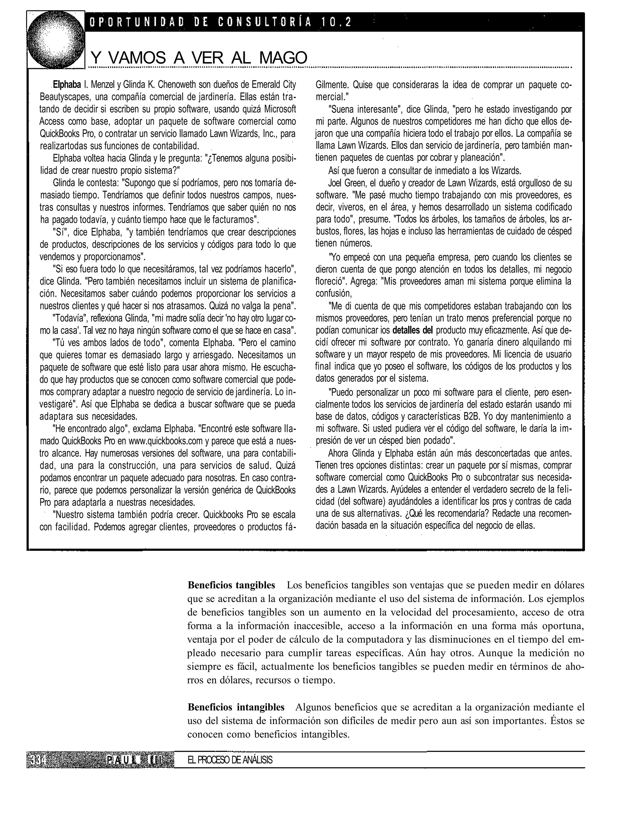 Y VAMOS A VER AL MAGO
     Elphaba I. Menzel y Glinda K. Chenoweth son dueños de Emerald City           Gilmente. Quise que consideraras la idea de comprar un paquete co-
Beautyscapes, una compañía comercial de jardinería. Ellas están tra-              mercial."
tando de decidir si escriben su propio software, usando quizá Microsoft               "Suena interesante", dice Glinda, "pero he estado investigando por
Access como base, adoptar un paquete de software comercial como                   mi parte. Algunos de nuestros competidores me han dicho que ellos de-
QuickBooks Pro, o contratar un servicio llamado Lawn Wizards, Inc., para          jaron que una compañía hiciera todo el trabajo por ellos. La compañía se
realizartodas sus funciones de contabilidad.                                      llama Lawn Wizards. Ellos dan servicio de jardinería, pero también man-
     Elphaba voltea hacia Glinda y le pregunta: "¿Tenemos alguna posibi-          tienen paquetes de cuentas por cobrar y planeación".
lidad de crear nuestro propio sistema?"                                               Así que fueron a consultar de inmediato a los Wizards.
     Glinda le contesta: "Supongo que sí podríamos, pero nos tomaría de-              Joel Green, el dueño y creador de Lawn Wizards, está orgulloso de su
masiado tiempo. Tendríamos que definir todos nuestros campos, nues-               software. "Me pasé mucho tiempo trabajando con mis proveedores, es
tras consultas y nuestros informes. Tendríamos que saber quién no nos             decir, viveros, en el área, y hemos desarrollado un sistema codificado
ha pagado todavía, y cuánto tiempo hace que le facturamos".                        para todo", presume. "Todos los árboles, los tamaños de árboles, los ar-
     "Sí", dice Elphaba, "y también tendríamos que crear descripciones             bustos, flores, las hojas e incluso las herramientas de cuidado de césped
de productos, descripciones de los servicios y códigos para todo lo que           tienen números.
vendemos y proporcionamos".                                                           "Yo empecé con una pequeña empresa, pero cuando los clientes se
     "Si eso fuera todo lo que necesitáramos, tal vez podríamos hacerlo",         dieron cuenta de que pongo atención en todos los detalles, mi negocio
dice Glinda. "Pero también necesitamos incluir un sistema de planifica-           floreció". Agrega: "Mis proveedores aman mi sistema porque elimina la
ción. Necesitamos saber cuándo podemos proporcionar los servicios a               confusión,
nuestros clientes y qué hacer si nos atrasamos. Quizá no valga la pena".              "Me di cuenta de que mis competidores estaban trabajando con los
     "Todavía", reflexiona Glinda, "mi madre solía decir 'no hay otro lugar co-   mismos proveedores, pero tenían un trato menos preferencial porque no
mo la casa'. Tal vez no haya ningún software como el que se hace en casa".        podían comunicar ios detalles del producto muy eficazmente. Así que de-
     "Tú ves ambos lados de todo", comenta Elphaba. "Pero el camino               cidí ofrecer mi software por contrato. Yo ganaría dinero alquilando mi
que quieres tomar es demasiado largo y arriesgado. Necesitamos un                 software y un mayor respeto de mis proveedores. Mi licencia de usuario
paquete de software que esté listo para usar ahora mismo. He escucha-             final indica que yo poseo el software, los códigos de los productos y los
do que hay productos que se conocen como software comercial que pode-             datos generados por el sistema.
mos comprary adaptar a nuestro negocio de servicio de jardinería. Lo in-              "Puedo personalizar un poco mi software para el cliente, pero esen-
vestigaré". Así que Elphaba se dedica a buscar software que se pueda              cialmente todos los servicios de jardinería del estado estarán usando mi
adaptara sus necesidades.                                                         base de datos, códigos y características B2B. Yo doy mantenimiento a
     "He encontrado algo", exclama Elphaba. "Encontré este software lla-          mi software. Si usted pudiera ver el código del software, le daría la im-
mado QuickBooks Pro en www.quickbooks.com y parece que está a nues-               presión de ver un césped bien podado".
tro alcance. Hay numerosas versiones del software, una para contabili-                Ahora Glinda y Elphaba están aún más desconcertadas que antes.
dad, una para la construcción, una para servicios de salud. Quizá                 Tienen tres opciones distintas: crear un paquete por sí mismas, comprar
podamos encontrar un paquete adecuado para nosotras. En caso contra-              software comercial como QuickBooks Pro o subcontratar sus necesida-
rio, parece que podemos personalizar la versión genérica de QuickBooks            des a Lawn Wizards. Ayúdeles a entender el verdadero secreto de la feli-
Pro para adaptarla a nuestras necesidades.                                        cidad (del software) ayudándoles a identificar los pros y contras de cada
     "Nuestro sistema también podría crecer. Quickbooks Pro se escala             una de sus alternativas. ¿Qué les recomendaría? Redacte una recomen-
con facilidad. Podemos agregar clientes, proveedores o productos fá-              dación basada en la situación específica del negocio de ellas.




                                             Beneficios tangibles Los beneficios tangibles son ventajas que se pueden medir en dólares
                                             que se acreditan a la organización mediante el uso del sistema de información. Los ejemplos
                                             de beneficios tangibles son un aumento en la velocidad del procesamiento, acceso de otra
                                             forma a la información inaccesible, acceso a la información en una forma más oportuna,
                                             ventaja por el poder de cálculo de la computadora y las disminuciones en el tiempo del em-
                                             pleado necesario para cumplir tareas específicas. Aún hay otros. Aunque la medición no
                                             siempre es fácil, actualmente los beneficios tangibles se pueden medir en términos de aho-
                                             rros en dólares, recursos o tiempo.

                                             Beneficios intangibles Algunos beneficios que se acreditan a la organización mediante el
                                             uso del sistema de información son difíciles de medir pero aun así son importantes. Éstos se
                                             conocen como beneficios intangibles.

                    PAUL          III        EL PROCESO DE ANÁLISIS
 
