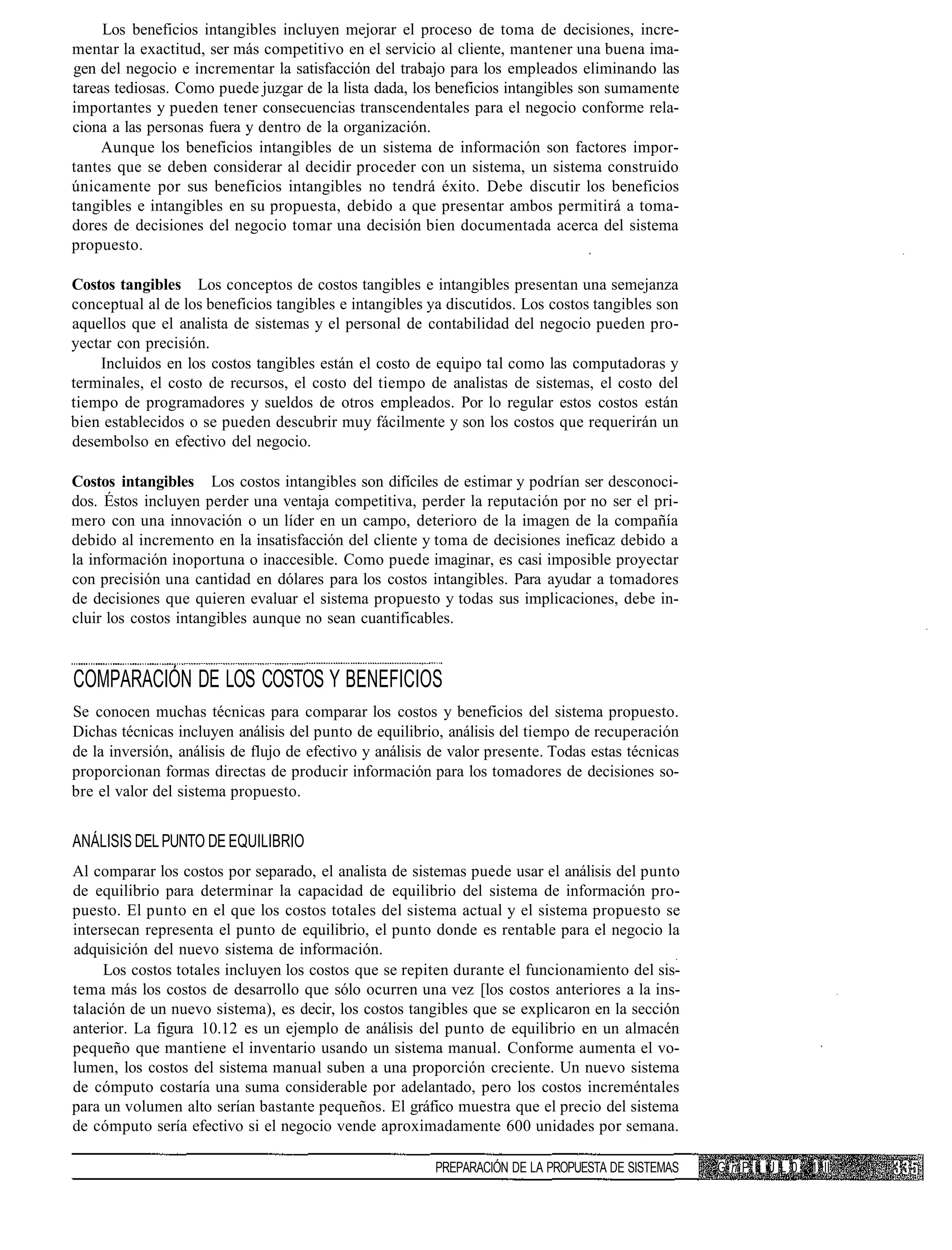 Los beneficios intangibles incluyen mejorar el proceso de toma de decisiones, incre-
mentar la exactitud, ser más competitivo en el servicio al cliente, mantener una buena ima-
gen del negocio e incrementar la satisfacción del trabajo para los empleados eliminando las
tareas tediosas. Como puede juzgar de la lista dada, los beneficios intangibles son sumamente
importantes y pueden tener consecuencias transcendentales para el negocio conforme rela-
ciona a las personas fuera y dentro de la organización.
     Aunque los beneficios intangibles de un sistema de información son factores impor-
tantes que se deben considerar al decidir proceder con un sistema, un sistema construido
únicamente por sus beneficios intangibles no tendrá éxito. Debe discutir los beneficios
tangibles e intangibles en su propuesta, debido a que presentar ambos permitirá a toma-
dores de decisiones del negocio tomar una decisión bien documentada acerca del sistema
propuesto.

Costos tangibles Los conceptos de costos tangibles e intangibles presentan una semejanza
conceptual al de los beneficios tangibles e intangibles ya discutidos. Los costos tangibles son
aquellos que el analista de sistemas y el personal de contabilidad del negocio pueden pro-
yectar con precisión.
    Incluidos en los costos tangibles están el costo de equipo tal como las computadoras y
terminales, el costo de recursos, el costo del tiempo de analistas de sistemas, el costo del
tiempo de programadores y sueldos de otros empleados. Por lo regular estos costos están
bien establecidos o se pueden descubrir muy fácilmente y son los costos que requerirán un
desembolso en efectivo del negocio.

Costos intangibles Los costos intangibles son difíciles de estimar y podrían ser desconoci-
dos. Éstos incluyen perder una ventaja competitiva, perder la reputación por no ser el pri-
mero con una innovación o un líder en un campo, deterioro de la imagen de la compañía
debido al incremento en la insatisfacción del cliente y toma de decisiones ineficaz debido a
la información inoportuna o inaccesible. Como puede imaginar, es casi imposible proyectar
con precisión una cantidad en dólares para los costos intangibles. Para ayudar a tomadores
de decisiones que quieren evaluar el sistema propuesto y todas sus implicaciones, debe in-
cluir los costos intangibles aunque no sean cuantificables.


COMPARACIÓN DE LOS COSTOS Y BENEFICIOS
Se conocen muchas técnicas para comparar los costos y beneficios del sistema propuesto.
Dichas técnicas incluyen análisis del punto de equilibrio, análisis del tiempo de recuperación
de la inversión, análisis de flujo de efectivo y análisis de valor presente. Todas estas técnicas
proporcionan formas directas de producir información para los tomadores de decisiones so-
bre el valor del sistema propuesto.


ANÁLISIS DEL PUNTO DE EQUILIBRIO
Al comparar los costos por separado, el analista de sistemas puede usar el análisis del punto
de equilibrio para determinar la capacidad de equilibrio del sistema de información pro-
puesto. El punto en el que los costos totales del sistema actual y el sistema propuesto se
intersecan representa el punto de equilibrio, el punto donde es rentable para el negocio la
adquisición del nuevo sistema de información.
     Los costos totales incluyen los costos que se repiten durante el funcionamiento del sis-
tema más los costos de desarrollo que sólo ocurren una vez [los costos anteriores a la ins-
talación de un nuevo sistema), es decir, los costos tangibles que se explicaron en la sección
anterior. La figura 10.12 es un ejemplo de análisis del punto de equilibrio en un almacén
pequeño que mantiene el inventario usando un sistema manual. Conforme aumenta el vo-
lumen, los costos del sistema manual suben a una proporción creciente. Un nuevo sistema
de cómputo costaría una suma considerable por adelantado, pero los costos increméntales
para un volumen alto serían bastante pequeños. El gráfico muestra que el precio del sistema
de cómputo sería efectivo si el negocio vende aproximadamente 600 unidades por semana.

                                                          PREPARACIÓN DE LA PROPUESTA DE SISTEMAS   G n P II U L 0 1 II
 
