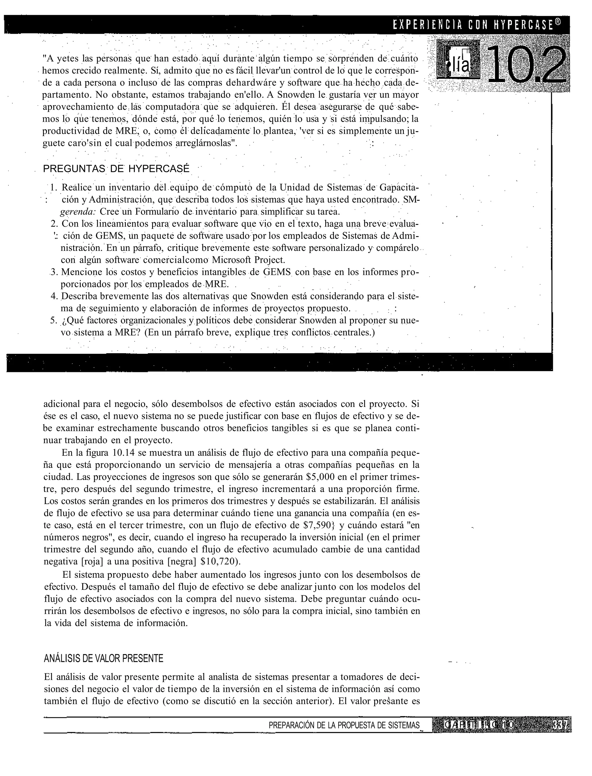 "A yetes las personas que han estado aquí durante algún tiempo se sorprenden de cuánto
hemos crecido realmente. Sí, admito que no es fácil llevar'un control de lo que le correspon-      •lía
de a cada persona o incluso de las compras dehardwáre y software que ha hecho cada de-
partamento. No obstante, estamos trabajando en'ello. A Snowden le gustaría ver un mayor
aprovechamiento de las computadora que se adquieren. Él desea asegurarse de qué sabe-
mos lo que tenemos, dónde está, por qué lo tenemos, quién lo usa y si está impulsando; la
productividad de MRE, o, como él delicadamente lo plantea, 'ver si es simplemente un ju-
guete caro'sin el cual podemos arreglárnoslas".                                  ::


PREGUNTAS DE HYPERCASÉ
    1. Realice un inventario del equipo de cómputo de la Unidad de Sistemas de Gapacita-
:        ción y Administración, que describa todos los sistemas que haya usted encontrado. SM-
        gerenda: Cree un Formulario de inventario para simplificar su tarea.
    2. Con los lineamientos para evaluar software que vio en el texto, haga una breve evalua-
     '.: ción de GEMS, un paquete de software usado por los empleados de Sistemas de Admi-
        nistración. En un párrafo, critique brevemente este software personalizado y compárelo
         con algún software comercialcomo Microsoft Project.
    3. Mencione los costos y beneficios intangibles de GEMS con base en los informes pro-
        porcionados por los empleados de MRE.
    4. Describa brevemente las dos alternativas que Snowden está considerando para el siste-
        ma de seguimiento y elaboración de informes de proyectos propuesto.            : :
    5. ¿Qué factores organizacionales y políticos debe considerar Snowden al proponer su nue-
        vo sistema a MRE? (En un párrafo breve, explique tres conflictos centrales.)




adicional para el negocio, sólo desembolsos de efectivo están asociados con el proyecto. Si
ése es el caso, el nuevo sistema no se puede justificar con base en flujos de efectivo y se de-
be examinar estrechamente buscando otros beneficios tangibles si es que se planea conti-
nuar trabajando en el proyecto.
     En la figura 10.14 se muestra un análisis de flujo de efectivo para una compañía peque-
ña que está proporcionando un servicio de mensajería a otras compañías pequeñas en la
ciudad. Las proyecciones de ingresos son que sólo se generarán $5,000 en el primer trimes-
tre, pero después del segundo trimestre, el ingreso incrementará a una proporción firme.
Los costos serán grandes en los primeros dos trimestres y después se estabilizarán. El análisis
de flujo de efectivo se usa para determinar cuándo tiene una ganancia una compañía (en es-
te caso, está en el tercer trimestre, con un flujo de efectivo de $7,590} y cuándo estará "en
números negros", es decir, cuando el ingreso ha recuperado la inversión inicial (en el primer
trimestre del segundo año, cuando el flujo de efectivo acumulado cambie de una cantidad
negativa [roja] a una positiva [negra] $10,720).
     El sistema propuesto debe haber aumentado los ingresos junto con los desembolsos de
efectivo. Después el tamaño del flujo de efectivo se debe analizar junto con los modelos del
flujo de efectivo asociados con la compra del nuevo sistema. Debe preguntar cuándo ocu-
rrirán los desembolsos de efectivo e ingresos, no sólo para la compra inicial, sino también en
la vida del sistema de información.


ANÁLISIS DE VALOR PRESENTE
El análisis de valor presente permite al analista de sistemas presentar a tomadores de deci-
siones del negocio el valor de tiempo de la inversión en el sistema de información así como
también el flujo de efectivo (como se discutió en la sección anterior). El valor presante es

                                                         PREPARACIÓN DE LA PROPUESTA DE SISTEMAS   CAP!TI!!.G 1 0
 