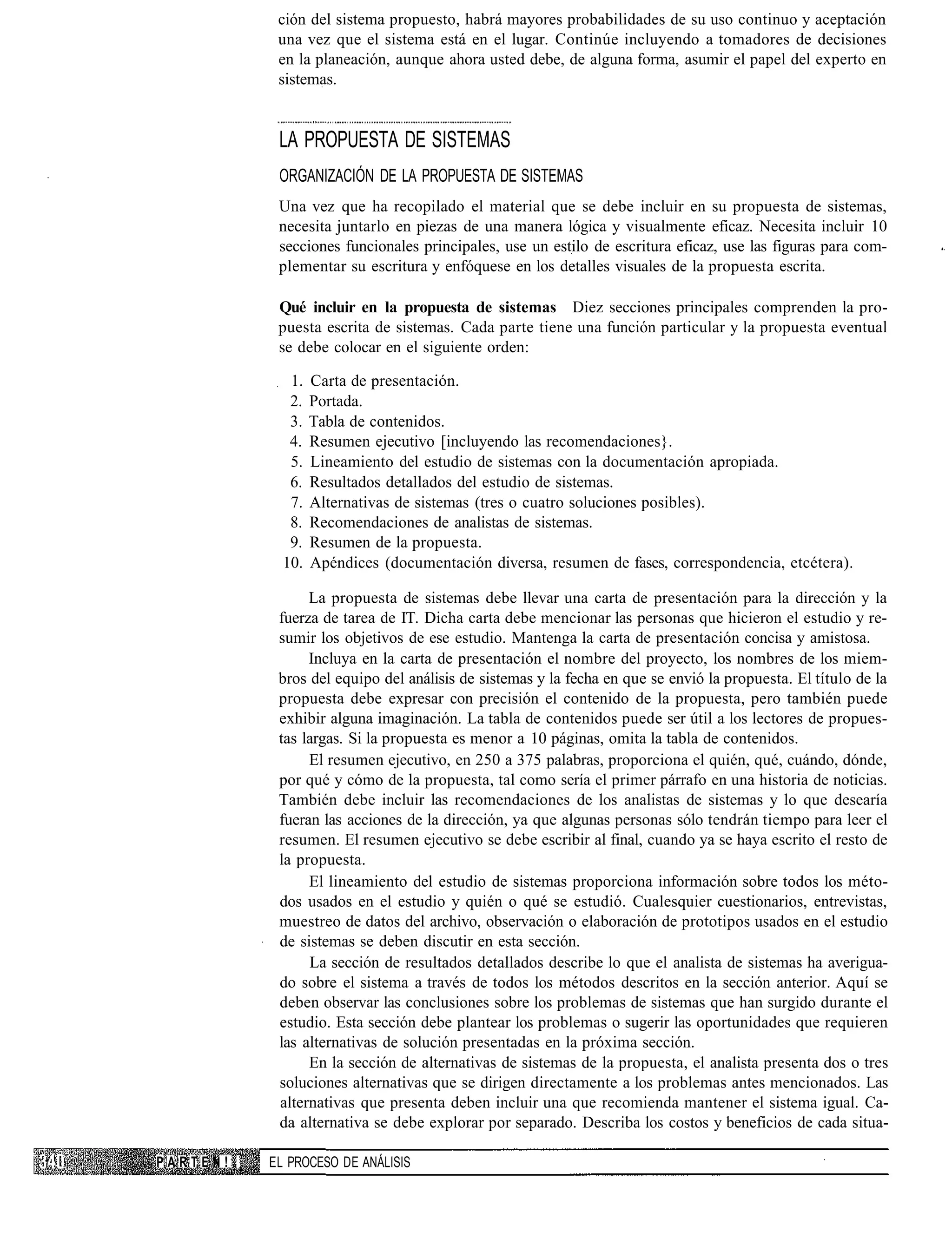 ción del sistema propuesto, habrá mayores probabilidades de su uso continuo y aceptación
           una vez que el sistema está en el lugar. Continúe incluyendo a tomadores de decisiones
           en la planeación, aunque ahora usted debe, de alguna forma, asumir el papel del experto en
           sistemas.


           LA PROPUESTA DE SISTEMAS
           ORGANIZACIÓN DE LA PROPUESTA DE SISTEMAS
           Una vez que ha recopilado el material que se debe incluir en su propuesta de sistemas,
           necesita juntarlo en piezas de una manera lógica y visualmente eficaz. Necesita incluir 10
           secciones funcionales principales, use un estilo de escritura eficaz, use las figuras para com-
           plementar su escritura y enfóquese en los detalles visuales de la propuesta escrita.

           Qué incluir en la propuesta de sistemas Diez secciones principales comprenden la pro-
           puesta escrita de sistemas. Cada parte tiene una función particular y la propuesta eventual
           se debe colocar en el siguiente orden:

             1.   Carta de presentación.
             2.   Portada.
             3.   Tabla de contenidos.
             4.   Resumen ejecutivo [incluyendo las recomendaciones}.
             5.   Lineamiento del estudio de sistemas con la documentación apropiada.
             6.   Resultados detallados del estudio de sistemas.
             7.   Alternativas de sistemas (tres o cuatro soluciones posibles).
             8.   Recomendaciones de analistas de sistemas.
             9.   Resumen de la propuesta.
            10.   Apéndices (documentación diversa, resumen de fases, correspondencia, etcétera).

                La propuesta de sistemas debe llevar una carta de presentación para la dirección y la
           fuerza de tarea de IT. Dicha carta debe mencionar las personas que hicieron el estudio y re-
           sumir los objetivos de ese estudio. Mantenga la carta de presentación concisa y amistosa.
                Incluya en la carta de presentación el nombre del proyecto, los nombres de los miem-
           bros del equipo del análisis de sistemas y la fecha en que se envió la propuesta. El título de la
           propuesta debe expresar con precisión el contenido de la propuesta, pero también puede
           exhibir alguna imaginación. La tabla de contenidos puede ser útil a los lectores de propues-
           tas largas. Si la propuesta es menor a 10 páginas, omita la tabla de contenidos.
                El resumen ejecutivo, en 250 a 375 palabras, proporciona el quién, qué, cuándo, dónde,
           por qué y cómo de la propuesta, tal como sería el primer párrafo en una historia de noticias.
           También debe incluir las recomendaciones de los analistas de sistemas y lo que desearía
           fueran las acciones de la dirección, ya que algunas personas sólo tendrán tiempo para leer el
           resumen. El resumen ejecutivo se debe escribir al final, cuando ya se haya escrito el resto de
           la propuesta.
                El lineamiento del estudio de sistemas proporciona información sobre todos los méto-
           dos usados en el estudio y quién o qué se estudió. Cualesquier cuestionarios, entrevistas,
           muestreo de datos del archivo, observación o elaboración de prototipos usados en el estudio
           de sistemas se deben discutir en esta sección.
                La sección de resultados detallados describe lo que el analista de sistemas ha averigua-
           do sobre el sistema a través de todos los métodos descritos en la sección anterior. Aquí se
           deben observar las conclusiones sobre los problemas de sistemas que han surgido durante el
           estudio. Esta sección debe plantear los problemas o sugerir las oportunidades que requieren
           las alternativas de solución presentadas en la próxima sección.
                En la sección de alternativas de sistemas de la propuesta, el analista presenta dos o tres
           soluciones alternativas que se dirigen directamente a los problemas antes mencionados. Las
           alternativas que presenta deben incluir una que recomienda mantener el sistema igual. Ca-
           da alternativa se debe explorar por separado. Describa los costos y beneficios de cada situa-

PARTEN!   EL PROCESO DE ANÁLISIS
 