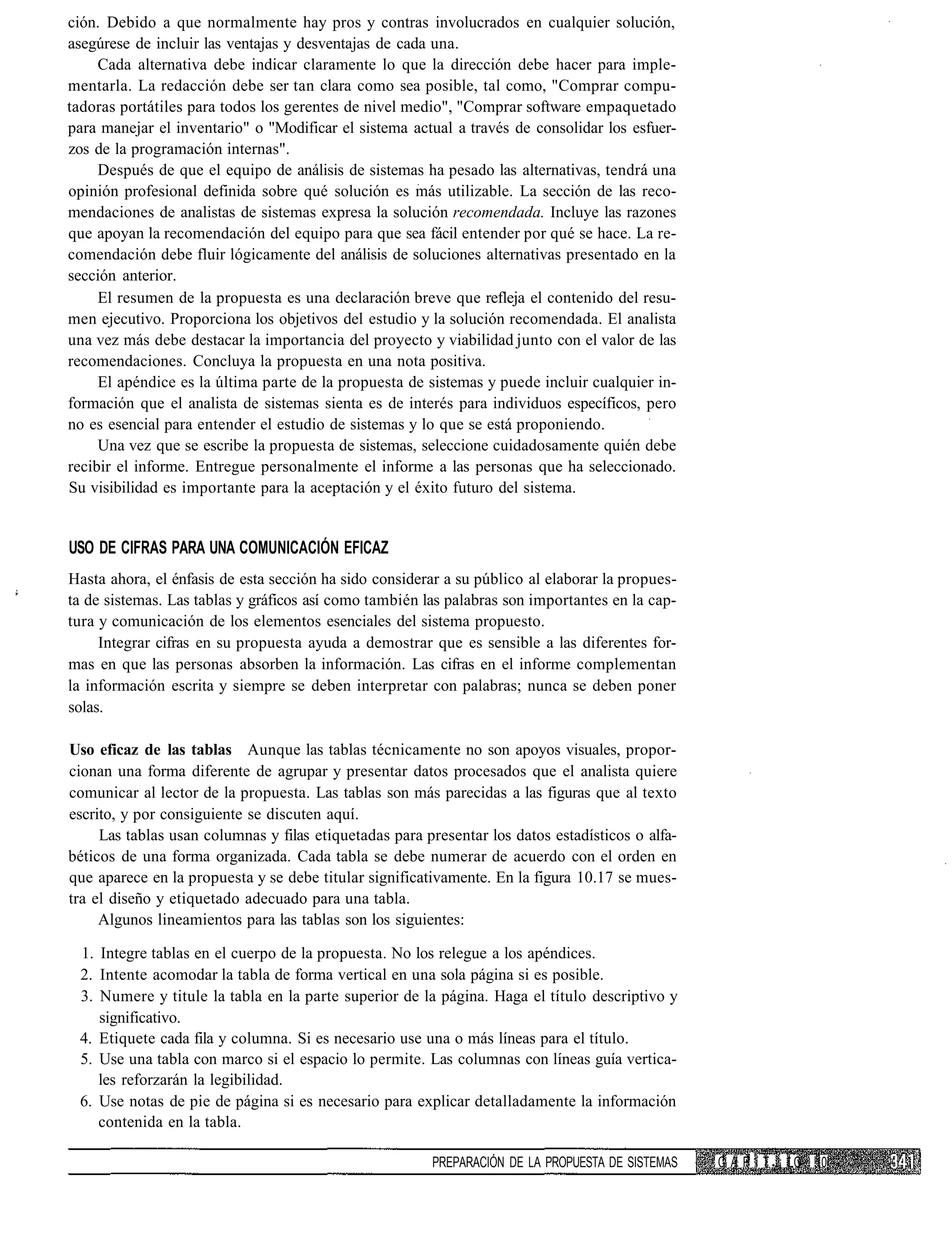 ción. Debido a que normalmente hay pros y contras involucrados en cualquier solución,
asegúrese de incluir las ventajas y desventajas de cada una.
     Cada alternativa debe indicar claramente lo que la dirección debe hacer para imple-
mentarla. La redacción debe ser tan clara como sea posible, tal como, "Comprar compu-
tadoras portátiles para todos los gerentes de nivel medio", "Comprar software empaquetado
para manejar el inventario" o "Modificar el sistema actual a través de consolidar los esfuer-
zos de la programación internas".
     Después de que el equipo de análisis de sistemas ha pesado las alternativas, tendrá una
opinión profesional definida sobre qué solución es más utilizable. La sección de las reco-
mendaciones de analistas de sistemas expresa la solución recomendada. Incluye las razones
que apoyan la recomendación del equipo para que sea fácil entender por qué se hace. La re-
comendación debe fluir lógicamente del análisis de soluciones alternativas presentado en la
sección anterior.
     El resumen de la propuesta es una declaración breve que refleja el contenido del resu-
men ejecutivo. Proporciona los objetivos del estudio y la solución recomendada. El analista
una vez más debe destacar la importancia del proyecto y viabilidad junto con el valor de las
recomendaciones. Concluya la propuesta en una nota positiva.
     El apéndice es la última parte de la propuesta de sistemas y puede incluir cualquier in-
formación que el analista de sistemas sienta es de interés para individuos específicos, pero
no es esencial para entender el estudio de sistemas y lo que se está proponiendo.
     Una vez que se escribe la propuesta de sistemas, seleccione cuidadosamente quién debe
recibir el informe. Entregue personalmente el informe a las personas que ha seleccionado.
Su visibilidad es importante para la aceptación y el éxito futuro del sistema.


USO DE CIFRAS PARA UNA COMUNICACIÓN EFICAZ
Hasta ahora, el énfasis de esta sección ha sido considerar a su público al elaborar la propues-
ta de sistemas. Las tablas y gráficos así como también las palabras son importantes en la cap-
tura y comunicación de los elementos esenciales del sistema propuesto.
     Integrar cifras en su propuesta ayuda a demostrar que es sensible a las diferentes for-
mas en que las personas absorben la información. Las cifras en el informe complementan
la información escrita y siempre se deben interpretar con palabras; nunca se deben poner
solas.

Uso eficaz de las tablas Aunque las tablas técnicamente no son apoyos visuales, propor-
cionan una forma diferente de agrupar y presentar datos procesados que el analista quiere
comunicar al lector de la propuesta. Las tablas son más parecidas a las figuras que al texto
escrito, y por consiguiente se discuten aquí.
     Las tablas usan columnas y filas etiquetadas para presentar los datos estadísticos o alfa-
béticos de una forma organizada. Cada tabla se debe numerar de acuerdo con el orden en
que aparece en la propuesta y se debe titular significativamente. En la figura 10.17 se mues-
tra el diseño y etiquetado adecuado para una tabla.
     Algunos lineamientos para las tablas son los siguientes:

 1. Integre tablas en el cuerpo de la propuesta. No los relegue a los apéndices.
 2. Intente acomodar la tabla de forma vertical en una sola página si es posible.
 3. Numere y titule la tabla en la parte superior de la página. Haga el título descriptivo y
    significativo.
 4. Etiquete cada fila y columna. Si es necesario use una o más líneas para el título.
 5. Use una tabla con marco si el espacio lo permite. Las columnas con líneas guía vertica-
    les reforzarán la legibilidad.
 6. Use notas de pie de página si es necesario para explicar detalladamente la información
    contenida en la tabla.

                                                        PREPARACIÓN DE LA PROPUESTA DE SISTEMAS   C A P í T :.¡ LO 10
 