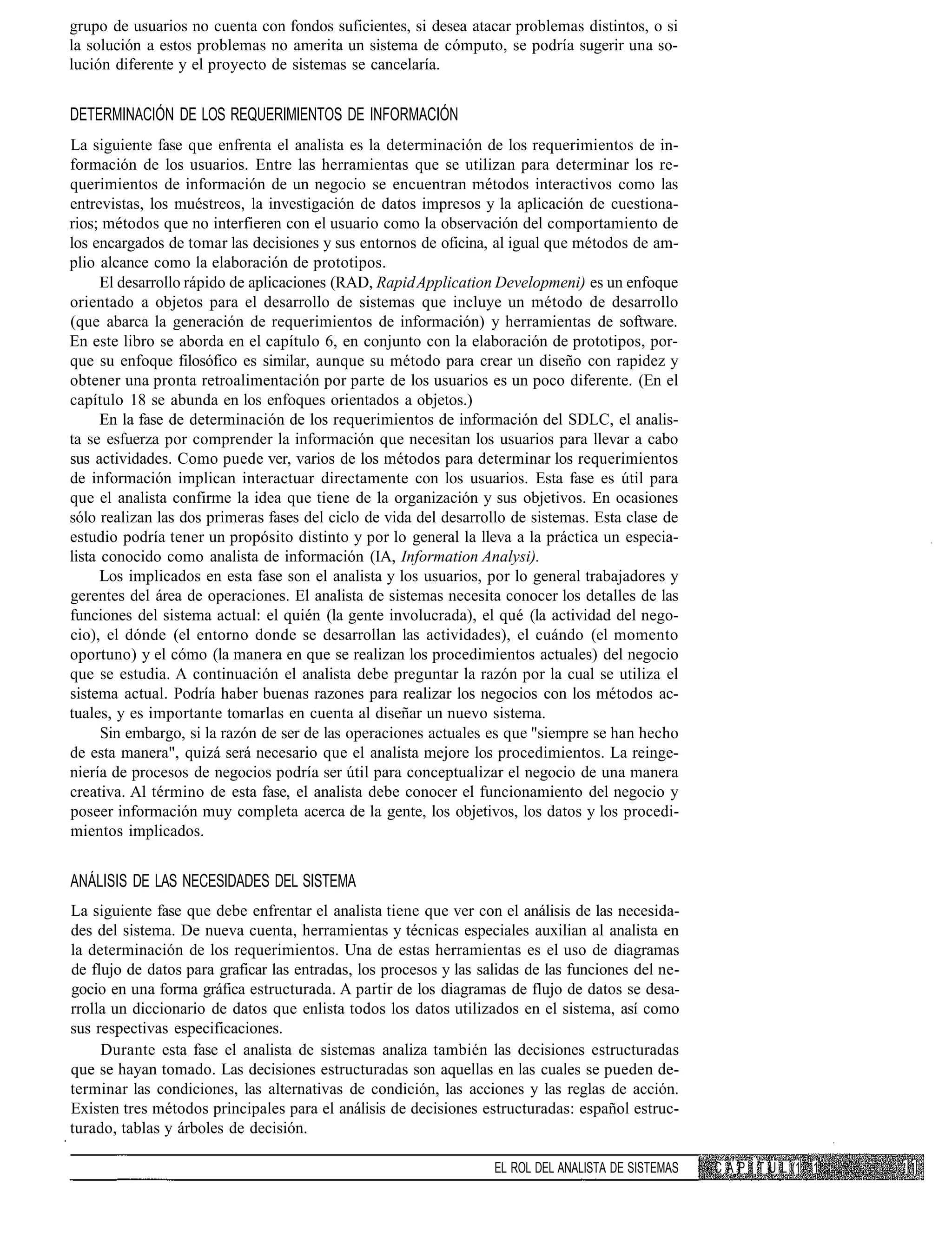 grupo de usuarios no cuenta con fondos suficientes, si desea atacar problemas distintos, o si
la solución a estos problemas no amerita un sistema de cómputo, se podría sugerir una so-
lución diferente y el proyecto de sistemas se cancelaría.


DETERMINACIÓN DE LOS REQUERIMIENTOS DE INFORMACIÓN
La siguiente fase que enfrenta el analista es la determinación de los requerimientos de in-
formación de los usuarios. Entre las herramientas que se utilizan para determinar los re-
querimientos de información de un negocio se encuentran métodos interactivos como las
entrevistas, los muéstreos, la investigación de datos impresos y la aplicación de cuestiona-
rios; métodos que no interfieren con el usuario como la observación del comportamiento de
los encargados de tomar las decisiones y sus entornos de oficina, al igual que métodos de am-
plio alcance como la elaboración de prototipos.
      El desarrollo rápido de aplicaciones (RAD, Rapid Application Developmeni) es un enfoque
orientado a objetos para el desarrollo de sistemas que incluye un método de desarrollo
(que abarca la generación de requerimientos de información) y herramientas de software.
En este libro se aborda en el capítulo 6, en conjunto con la elaboración de prototipos, por-
que su enfoque filosófico es similar, aunque su método para crear un diseño con rapidez y
obtener una pronta retroalimentación por parte de los usuarios es un poco diferente. (En el
capítulo 18 se abunda en los enfoques orientados a objetos.)
      En la fase de determinación de los requerimientos de información del SDLC, el analis-
ta se esfuerza por comprender la información que necesitan los usuarios para llevar a cabo
sus actividades. Como puede ver, varios de los métodos para determinar los requerimientos
de información implican interactuar directamente con los usuarios. Esta fase es útil para
que el analista confirme la idea que tiene de la organización y sus objetivos. En ocasiones
sólo realizan las dos primeras fases del ciclo de vida del desarrollo de sistemas. Esta clase de
estudio podría tener un propósito distinto y por lo general la lleva a la práctica un especia-
lista conocido como analista de información (IA, Information Analysi).
      Los implicados en esta fase son el analista y los usuarios, por lo general trabajadores y
gerentes del área de operaciones. El analista de sistemas necesita conocer los detalles de las
funciones del sistema actual: el quién (la gente involucrada), el qué (la actividad del nego-
cio), el dónde (el entorno donde se desarrollan las actividades), el cuándo (el momento
oportuno) y el cómo (la manera en que se realizan los procedimientos actuales) del negocio
que se estudia. A continuación el analista debe preguntar la razón por la cual se utiliza el
sistema actual. Podría haber buenas razones para realizar los negocios con los métodos ac-
tuales, y es importante tomarlas en cuenta al diseñar un nuevo sistema.
      Sin embargo, si la razón de ser de las operaciones actuales es que "siempre se han hecho
de esta manera", quizá será necesario que el analista mejore los procedimientos. La reinge-
niería de procesos de negocios podría ser útil para conceptualizar el negocio de una manera
creativa. Al término de esta fase, el analista debe conocer el funcionamiento del negocio y
poseer información muy completa acerca de la gente, los objetivos, los datos y los procedi-
mientos implicados.


ANÁLISIS DE LAS NECESIDADES DEL SISTEMA
La siguiente fase que debe enfrentar el analista tiene que ver con el análisis de las necesida-
des del sistema. De nueva cuenta, herramientas y técnicas especiales auxilian al analista en
la determinación de los requerimientos. Una de estas herramientas es el uso de diagramas
de flujo de datos para graficar las entradas, los procesos y las salidas de las funciones del ne-
gocio en una forma gráfica estructurada. A partir de los diagramas de flujo de datos se desa-
rrolla un diccionario de datos que enlista todos los datos utilizados en el sistema, así como
sus respectivas especificaciones.
     Durante esta fase el analista de sistemas analiza también las decisiones estructuradas
que se hayan tomado. Las decisiones estructuradas son aquellas en las cuales se pueden de-
terminar las condiciones, las alternativas de condición, las acciones y las reglas de acción.
Existen tres métodos principales para el análisis de decisiones estructuradas: español estruc-
turado, tablas y árboles de decisión.

                                                                   EL ROL DEL ANALISTA DE SISTEMAS   C A P í T U L (1 1
 
