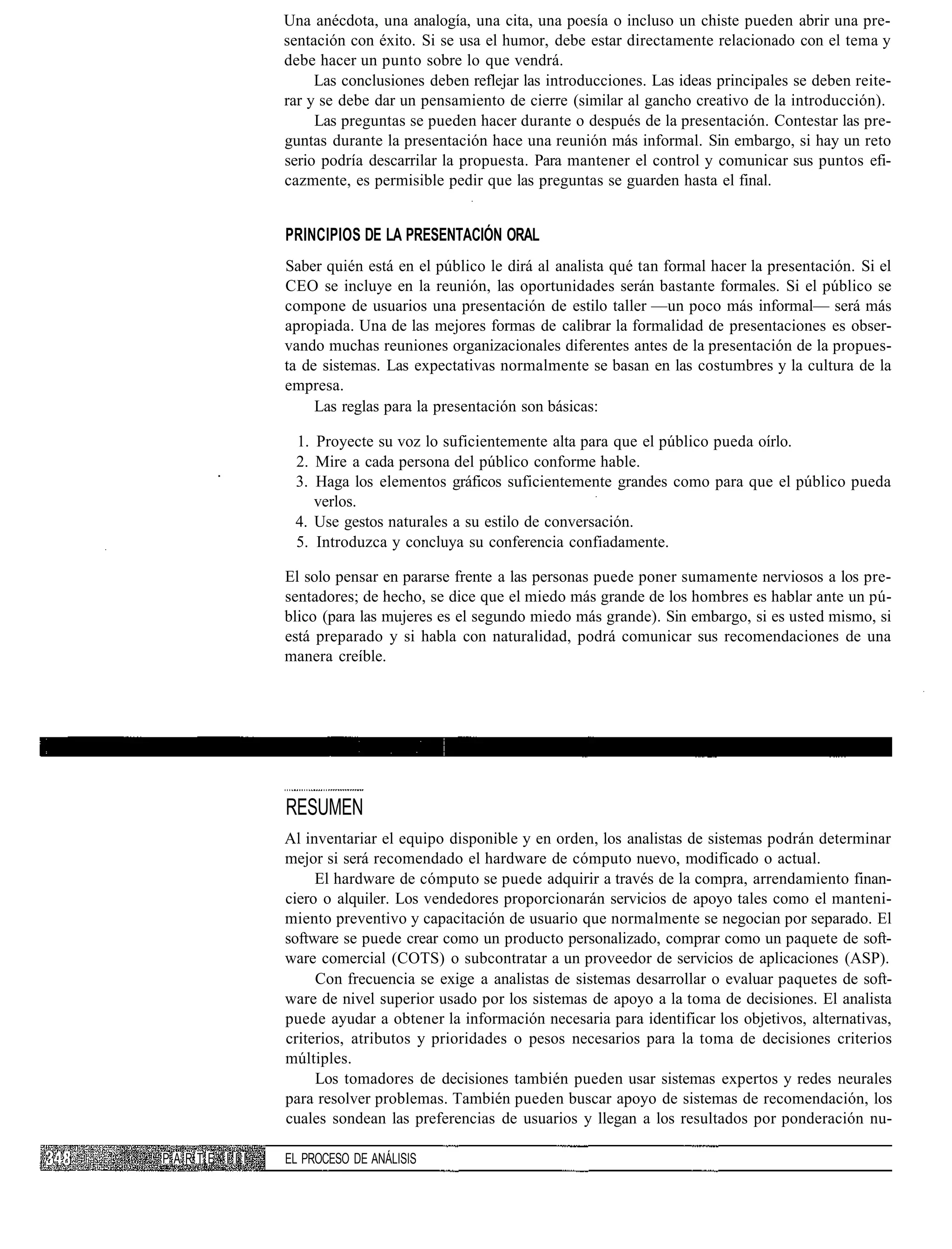 Una anécdota, una analogía, una cita, una poesía o incluso un chiste pueden abrir una pre-
              sentación con éxito. Si se usa el humor, debe estar directamente relacionado con el tema y
              debe hacer un punto sobre lo que vendrá.
                   Las conclusiones deben reflejar las introducciones. Las ideas principales se deben reite-
              rar y se debe dar un pensamiento de cierre (similar al gancho creativo de la introducción).
                   Las preguntas se pueden hacer durante o después de la presentación. Contestar las pre-
              guntas durante la presentación hace una reunión más informal. Sin embargo, si hay un reto
              serio podría descarrilar la propuesta. Para mantener el control y comunicar sus puntos efi-
              cazmente, es permisible pedir que las preguntas se guarden hasta el final.


              PRINCIPIOS DE LA PRESENTACIÓN ORAL
              Saber quién está en el público le dirá al analista qué tan formal hacer la presentación. Si el
              CEO se incluye en la reunión, las oportunidades serán bastante formales. Si el público se
              compone de usuarios una presentación de estilo taller —un poco más informal— será más
              apropiada. Una de las mejores formas de calibrar la formalidad de presentaciones es obser-
              vando muchas reuniones organizacionales diferentes antes de la presentación de la propues-
              ta de sistemas. Las expectativas normalmente se basan en las costumbres y la cultura de la
              empresa.
                   Las reglas para la presentación son básicas:

               1. Proyecte su voz lo suficientemente alta para que el público pueda oírlo.
               2. Mire a cada persona del público conforme hable.
               3. Haga los elementos gráficos suficientemente grandes como para que el público pueda
                  verlos.
               4. Use gestos naturales a su estilo de conversación.
               5. Introduzca y concluya su conferencia confiadamente.

              El solo pensar en pararse frente a las personas puede poner sumamente nerviosos a los pre-
              sentadores; de hecho, se dice que el miedo más grande de los hombres es hablar ante un pú-
              blico (para las mujeres es el segundo miedo más grande). Sin embargo, si es usted mismo, si
              está preparado y si habla con naturalidad, podrá comunicar sus recomendaciones de una
              manera creíble.




              RESUMEN
              Al inventariar el equipo disponible y en orden, los analistas de sistemas podrán determinar
              mejor si será recomendado el hardware de cómputo nuevo, modificado o actual.
                   El hardware de cómputo se puede adquirir a través de la compra, arrendamiento finan-
              ciero o alquiler. Los vendedores proporcionarán servicios de apoyo tales como el manteni-
              miento preventivo y capacitación de usuario que normalmente se negocian por separado. El
              software se puede crear como un producto personalizado, comprar como un paquete de soft-
              ware comercial (COTS) o subcontratar a un proveedor de servicios de aplicaciones (ASP).
                   Con frecuencia se exige a analistas de sistemas desarrollar o evaluar paquetes de soft-
              ware de nivel superior usado por los sistemas de apoyo a la toma de decisiones. El analista
              puede ayudar a obtener la información necesaria para identificar los objetivos, alternativas,
              criterios, atributos y prioridades o pesos necesarios para la toma de decisiones criterios
              múltiples.
                   Los tomadores de decisiones también pueden usar sistemas expertos y redes neurales
              para resolver problemas. También pueden buscar apoyo de sistemas de recomendación, los
              cuales sondean las preferencias de usuarios y llegan a los resultados por ponderación nu-

PARTE I I I   EL PROCESO DE ANÁLISIS
 