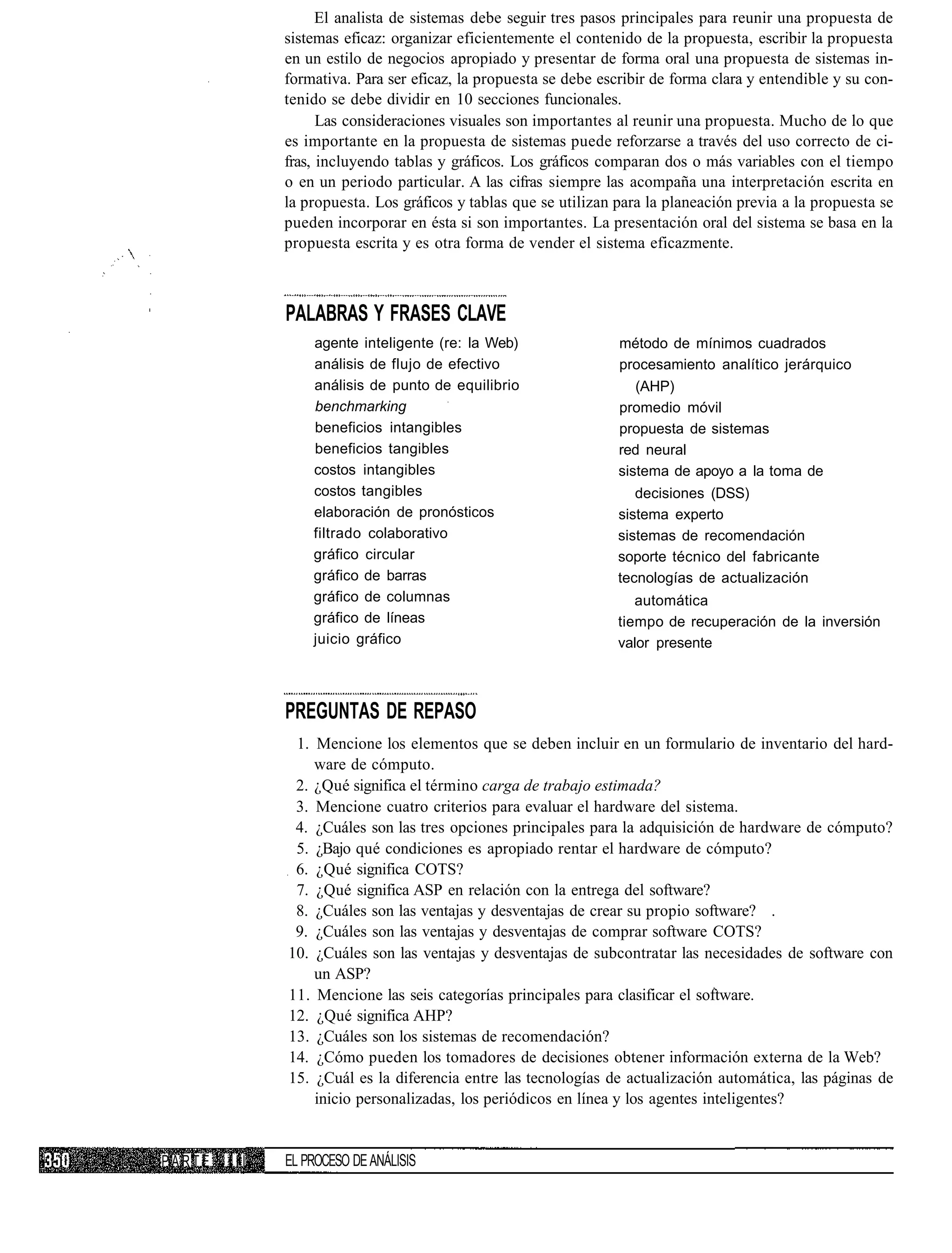 El analista de sistemas debe seguir tres pasos principales para reunir una propuesta de
              sistemas eficaz: organizar eficientemente el contenido de la propuesta, escribir la propuesta
              en un estilo de negocios apropiado y presentar de forma oral una propuesta de sistemas in-
              formativa. Para ser eficaz, la propuesta se debe escribir de forma clara y entendible y su con-
              tenido se debe dividir en 10 secciones funcionales.
                    Las consideraciones visuales son importantes al reunir una propuesta. Mucho de lo que
              es importante en la propuesta de sistemas puede reforzarse a través del uso correcto de ci-
              fras, incluyendo tablas y gráficos. Los gráficos comparan dos o más variables con el tiempo
              o en un periodo particular. A las cifras siempre las acompaña una interpretación escrita en
              la propuesta. Los gráficos y tablas que se utilizan para la planeación previa a la propuesta se
              pueden incorporar en ésta si son importantes. La presentación oral del sistema se basa en la
              propuesta escrita y es otra forma de vender el sistema eficazmente.



              PALABRAS Y FRASES CLAVE
                  agente inteligente (re: la Web)                 método de mínimos cuadrados
                  análisis de flujo de efectivo                   procesamiento analítico jerárquico
                  análisis de punto de equilibrio                    (AHP)
                  benchmarking                                    promedio móvil
                  beneficios intangibles                          propuesta de sistemas
                  beneficios tangibles                            red neural
                  costos intangibles                              sistema de apoyo a la toma de
                  costos tangibles                                   decisiones (DSS)
                  elaboración de pronósticos                      sistema experto
                  filtrado colaborativo                           sistemas de recomendación
                  gráfico circular                                soporte técnico del fabricante
                  gráfico de barras                               tecnologías de actualización
                  gráfico de columnas                                automática
                  gráfico de líneas                               tiempo de recuperación de la inversión
                  juicio gráfico                                  valor presente



              PREGUNTAS DE REPASO
               1. Mencione los elementos que se deben incluir en un formulario de inventario del hard-
                  ware de cómputo.
               2. ¿Qué significa el término carga de trabajo estimada?
               3. Mencione cuatro criterios para evaluar el hardware del sistema.
               4. ¿Cuáles son las tres opciones principales para la adquisición de hardware de cómputo?
               5. ¿Bajo qué condiciones es apropiado rentar el hardware de cómputo?
               6. ¿Qué significa COTS?
               7. ¿Qué significa ASP en relación con la entrega del software?
               8. ¿Cuáles son las ventajas y desventajas de crear su propio software? .
               9. ¿Cuáles son las ventajas y desventajas de comprar software COTS?
              10. ¿Cuáles son las ventajas y desventajas de subcontratar las necesidades de software con
                  un ASP?
              11. Mencione las seis categorías principales para clasificar el software.
              12. ¿Qué significa AHP?
              13. ¿Cuáles son los sistemas de recomendación?
              14. ¿Cómo pueden los tomadores de decisiones obtener información externa de la Web?
              15. ¿Cuál es la diferencia entre las tecnologías de actualización automática, las páginas de
                  inicio personalizadas, los periódicos en línea y los agentes inteligentes?


PARTE   III   EL PROCESO DE ANÁLISIS
 