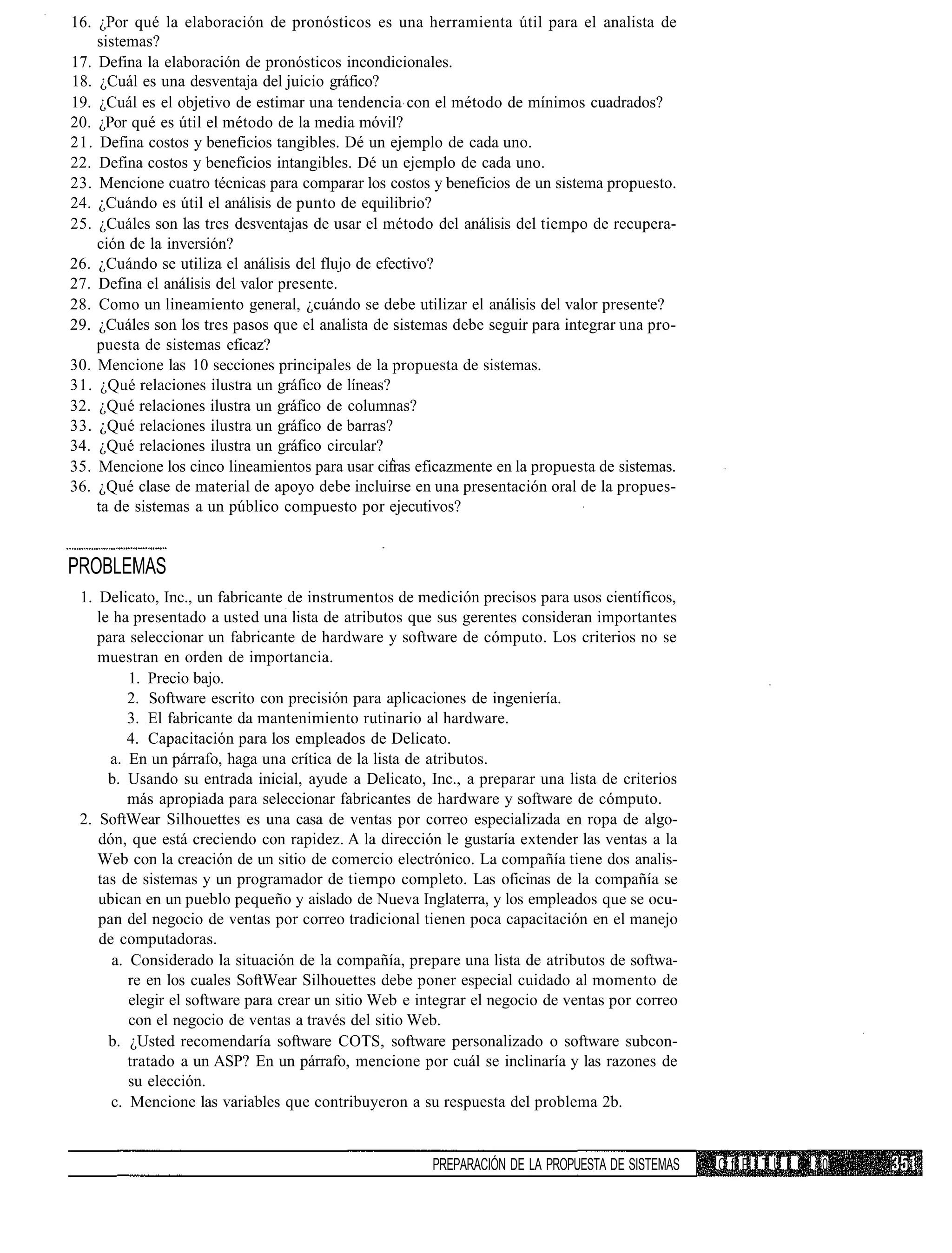 16. ¿Por qué la elaboración de pronósticos es una herramienta útil para el analista de
    sistemas?
17. Defina la elaboración de pronósticos incondicionales.
18. ¿Cuál es una desventaja del juicio gráfico?
19. ¿Cuál es el objetivo de estimar una tendencia con el método de mínimos cuadrados?
20. ¿Por qué es útil el método de la media móvil?
21. Defina costos y beneficios tangibles. Dé un ejemplo de cada uno.
22. Defina costos y beneficios intangibles. Dé un ejemplo de cada uno.
23. Mencione cuatro técnicas para comparar los costos y beneficios de un sistema propuesto.
24. ¿Cuándo es útil el análisis de punto de equilibrio?
25. ¿Cuáles son las tres desventajas de usar el método del análisis del tiempo de recupera-
    ción de la inversión?
26. ¿Cuándo se utiliza el análisis del flujo de efectivo?
27. Defina el análisis del valor presente.
28. Como un lineamiento general, ¿cuándo se debe utilizar el análisis del valor presente?
29. ¿Cuáles son los tres pasos que el analista de sistemas debe seguir para integrar una pro-
    puesta de sistemas eficaz?
30. Mencione las 10 secciones principales de la propuesta de sistemas.
31. ¿Qué relaciones ilustra un gráfico de líneas?
32. ¿Qué relaciones ilustra un gráfico de columnas?
33. ¿Qué relaciones ilustra un gráfico de barras?
34. ¿Qué relaciones ilustra un gráfico circular?
35. Mencione los cinco lineamientos para usar cifras eficazmente en la propuesta de sistemas.
36. ¿Qué clase de material de apoyo debe incluirse en una presentación oral de la propues-
    ta de sistemas a un público compuesto por ejecutivos?


PROBLEMAS
 1. Delicato, Inc., un fabricante de instrumentos de medición precisos para usos científicos,
    le ha presentado a usted una lista de atributos que sus gerentes consideran importantes
    para seleccionar un fabricante de hardware y software de cómputo. Los criterios no se
    muestran en orden de importancia.
          1. Precio bajo.
          2. Software escrito con precisión para aplicaciones de ingeniería.
          3. El fabricante da mantenimiento rutinario al hardware.
          4. Capacitación para los empleados de Delicato.
      a. En un párrafo, haga una crítica de la lista de atributos.
      b. Usando su entrada inicial, ayude a Delicato, Inc., a preparar una lista de criterios
          más apropiada para seleccionar fabricantes de hardware y software de cómputo.
 2. SoftWear Silhouettes es una casa de ventas por correo especializada en ropa de algo-
    dón, que está creciendo con rapidez. A la dirección le gustaría extender las ventas a la
    Web con la creación de un sitio de comercio electrónico. La compañía tiene dos analis-
    tas de sistemas y un programador de tiempo completo. Las oficinas de la compañía se
    ubican en un pueblo pequeño y aislado de Nueva Inglaterra, y los empleados que se ocu-
    pan del negocio de ventas por correo tradicional tienen poca capacitación en el manejo
    de computadoras.
       a. Considerado la situación de la compañía, prepare una lista de atributos de softwa-
          re en los cuales SoftWear Silhouettes debe poner especial cuidado al momento de
          elegir el software para crear un sitio Web e integrar el negocio de ventas por correo
          con el negocio de ventas a través del sitio Web.
      b. ¿Usted recomendaría software COTS, software personalizado o software subcon-
          tratado a un ASP? En un párrafo, mencione por cuál se inclinaría y las razones de
          su elección.
      c. Mencione las variables que contribuyeron a su respuesta del problema 2b.


                                                        PREPARACIÓN DE LA PROPUESTA DE SISTEMAS   C fl P I T U L 0 10
 